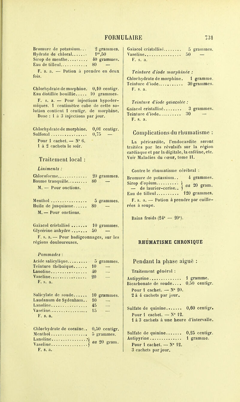 Bromure de potassium... 2 grammes. Hydrate de chloral l!,50 Sirop de menthe 40 grammes. Eau de tilleul 80 — F. s. a. — Potion à prendre en deux fois. Chlorhydrate de morphine. 0,10 centigr. Eau distillée bouillie 10 grammes. F. s. a. — Pour injections hypoder- miques. 1 centimètre cube de cette so- lution contient 1 centigr. de morphine. Dose : 1 à 3 injections par jour. Clilorhydratede morphine. 0,01 centigr. Sulfonal 0,75 — Pour 1 cachet. — N 6. 1 à 2 cachets le soir. Traitement local : Liniments : Chloroforme 20 grammes. Baume tranquille 80 — M. — Pour onctions. Menthol 5 grammes. Huile de jusquiame 80 — M. — Pour onctions. Gaïacol cristallisé 10 grammes. Glycérine anhydre 50 — F. s. a.— Pour badigeonnages, sur les régions douloureuses. Pommades : Acide salicylique 5 grammes. Teinture thébaïque 10 — Lanoline 40 — Vaseline 20 — F. s. a. Salicylate de soude 10 grammes. Laudanum de Sydenham,. 10 — Lanoline 45 — Vaseline 15 — F. s. a. Clilorhydrate de cocaïne.. 0,50 centigr. Menthol 5 grammes. Lanoline .-) .„ ,• [ aa 20 ffram. Vasehnc ) ^ F. s. a. Gaïacol cristallisé 5 grammes. Vaseline 50 — F. s. a. Teinture d'iode morphinée : Chlorhydrate de morphine. 1 gramme. Teinture d'iode 30 grammes. F. s. a. Teinture d'iode gaïacolée : Gaïacol cristallisé 3 grammes. Teinture d'iode 30 — F. s. a. Complications du rhumatisme : La péricarditc, l'endocardite seront traitées par les révulsifs sur la région cardiaque et par la digitale, la caféine, etc. Voir Maladies du cœur, tome II. Contre le rhumatisme cérébral : Bromure de potassium.. 4 grammes. Sirop d'opium \ ^0 gram. — de laurier-cense.. ) Eau de tilleul 120 grammes. F. s. a. — Potion à prendre par cuille- rées à soupe. Bains froids (24° — 20°). RHUMATISME CHRONIQUE Pendant la phase aiguë : Traitement général : Antipyrine 1 gramme. Bicarbonate de soude.... 0,50 centigr. Pour 1 cachet. — N° 20. 2 à 4 cachets par jour. Sulfate de quinine 0,60 centigr. Pour 1 cachet. — N° 12. 1 à 3 cachets à une heure d'intervalle. Sulfate de quinine 0,25 centigr. Antipyrine 1 gramme. Pour 1 cachet. — N° 12. 3 cachets par jour.