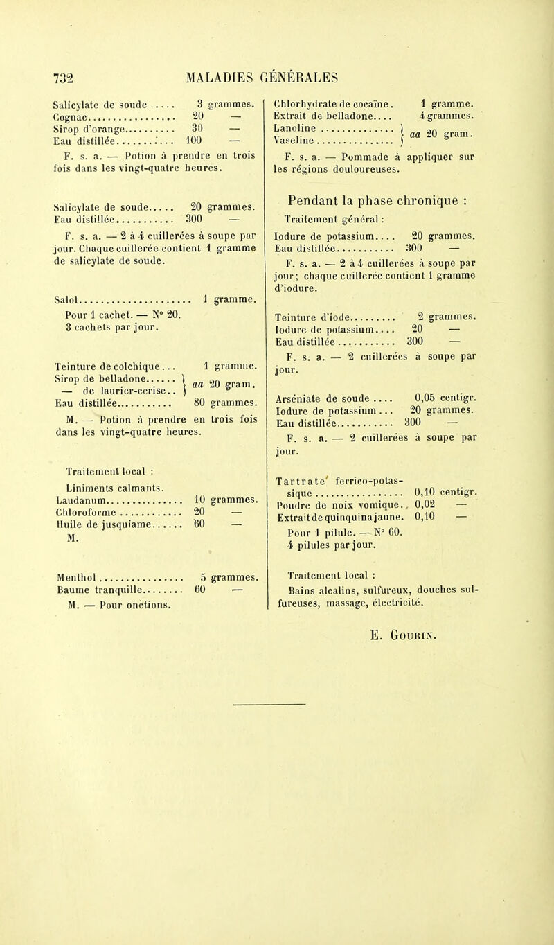 Salicylatc de soude 3 grammes. Cognac 20 — Sirop d'orange 30 — Eau distillée ;... 100 — F. s. a. — Potion à prendre en trois fois dans les vingt-quatre heures. Salicylate de soude 20 grammes. Eau distillée 300 — F. s. a. — 2 à 4 cuillerées à soupe par jour. Chaque cuillerée contient 1 gramme de salicylate de soude. Salol 1 gramme. Pour 1 cachet. — N» 20. 3 cachets par jour. Teinture de colchique ... 1 gramme. Sirop de belladone...... | ^0 gram. — de laurier-cense.. ) ° Eau distillée 80 grammes. M. — Potion à prendre en trois fois dans les vingt-quatre heures. Traitement local : Liniments calmants. Laudanum 10 grammes. Chloroforme 20 — Huile de jusquiame 60 — M. Menthol 5 grammes. Baume tranquille 60 — M. — Pour onctions. Chlorhydrate de cocaïne. Extrait de belladone Lanoline 1 gramme. 4 grammes. Vaseline.... ^ aa 20 gram. F. s. a. — Pommade à appliquer sur les régions douloureuses. Pendant la phase chronique : Traitement général : lodure de potassium.... 20 grammes. Eau distillée 30U — F. s. a. — 2 à4 cuillerées à soupe par jour; chaque cuillerée contient 1 gramme d'iodure. Teinture d'iode 2 grammes. lodure de potassium.... 20 — Eau distillée 300 — F. s. a. — 2 cuillerées à soupe par jour. Arséniate de soude 0,05 centigr. lodure de potassium ... 20 grammes. Eau distillée 300 I s. a. — 2 cuillerées à soupe par jour. Tartrate' ferrico-potas- siquc 0,10 centigr. Poudre de noix vomique., 0,02 — Extrait de quinquina jaune. 0,10 — Pour 1 pilule. — N° 60. 4 pilules par jour. Traitement local : Bains alcalins, sulfureux, douches sul- fureuses, massage, électricité. E. GOURIN.