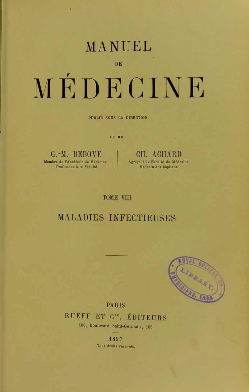 DE MEDECINE PUBLIE SOUS LA DIRECTION DE MM. G.-M. DEBOVE CH. ACHARD Membre de i’Academie de Medecine Professeur & la Facultd Agrdge a la Faculte de Medecine Mddecin des hflpitaux TOME VIII MALADIES INFEGTIEUSES PARIS RUEFF ET C“, FDITEURS 106, boulevard Saint-Germain, 106 1897 Toils droits reserves.