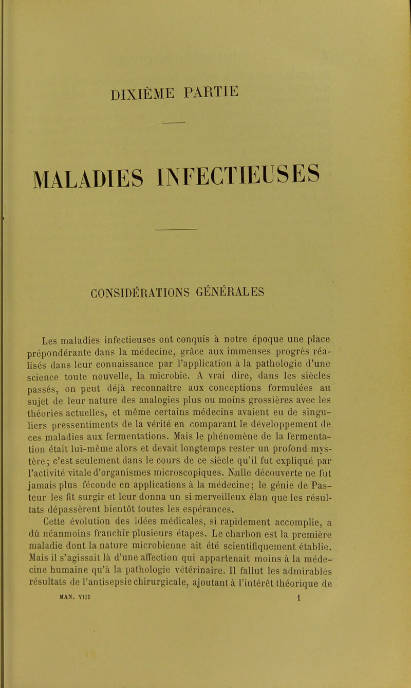 dixieme partie MALADIES INFECTIELSES CONSIDERATIONS GENERALES Les maladies infectieuses ont conquis a notre epoque une place preponderate dans la medecine, grace aux immenses progres rea- lises dans leur connaissance par Implication a la pathologie d’une science toute nouvelle, la microbie. A vrai dire, dans les siecles passes, on peut deja reconnaitre aux conceptions formulees au sujet de leur nature des analogies plus ou moins grossieres avec les theories actuelles, et meme certains medecins avaient eu de singu- lars pressentiments de la verite en comparant le developpement de ces maladies aux fermentations. Mais le phenomene de la fermenta- tion etait lui-meme alors et devait longtemps rester un profond mys- tere; c’est seulement dans le cours de ce siecle qu’il fut explique par l’activite vitale d’organismes microscopiques. Nsulle decouverte ne fut jamais plus feconde en applications a la medecine; le genie de Pas- teur les fit surgir et leur donna un si merveilleux elan que les resul- tats depasserent bientot toutes les esperances. Cette evolution des idees medicales, si rapidement accomplie, a du neanmoins franchir plusieurs etapes. Le charbon est la premiere maladie dont la nature microbienne ait ete scientifiquement etablie. Mais il s’agissait la d’une affection qui appartenait moins a la mede- cine humaine qu’a la pathologie veterinaire. II fallut les admirables resultats de l’antisepsie chirurgicale, ajoutant a l’interet theorique de