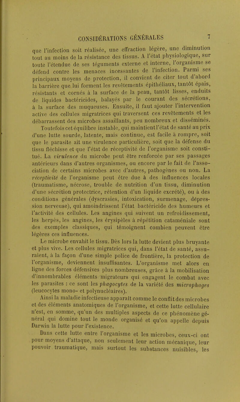 que l’infection soit realisee, une effraction legere, une diminution tout au moins de la resistance des tissus. A Fetal physiologique, sur toute l’etendue de ses teguments externe et interne, l’organisme se defend contre les menaces incessantes de l’infection. Parmi ses principaux moyens de protection, il convient de citer tout d abord la barriere que lui forment les revetements epitheliaux, tanlot epais, resistants et cornes a la surface de la peau, tanlot lisses, enduits de liquides bactericides, balayes par le courant des secretions, a la surface des muqueuses. Ensuite, il faut ajouter l’intervention active des cellules migratrices qui traversent ces revetements et les debarrassent des microbes assaillants, peu nombreux et dissemines. Toutefois cet equilibre instable, qui maintientl’etat de sante au prix d’une lutte sourde, latente, mais continue, est facile a rompre, soit que le parasite ait une virulence particuliere, soit que la defense du tissu flechisse et que l’etat de receptivite de l’organisme soit consti- tue. La virulence du microbe peut etre renforcee par ses passages anterieurs dans d’autres organismes, ou encore par le fail de l’asso- ciation de certains microbes avec d’autres, pathogenes ou non. La receptivite de l’organisme peut etre due a des influences locales (traumatisme, necrose, trouble de nutrition d’un tissu, diminution d’une secretion protectrice, retention d’un liquide excrete), ou a des conditions generales (dyscrasies, intoxication, surmenage, depres- sion nerveuse), qui amoindrissent l’etat bactericide des humeurs et l’activite des cellules. Les angines qui suivent un refroidissement, les herpes, les angines, les erysipeles a repetition catameniale sont des exemples classiques, qui temoignent combien peuvent etre legeres ces influences. Le microbe envahit le tissu. Des lors la lutte devient plus bruyante et plus vive. Les cellules migratrices qui, dans l’etat de sante, assu- raient, a la fagon d’une simple police de frontiere, la protection de l’organisme, deviennent insuffisantes. L’organisme met alors en ligne des forces defensives plus nombreuses, grace a la mobilisation d’innombrables elements migrateurs qui engagent le combat avec les parasites : ce sont les phagocytes de la variete des microphages (leucocytes mono- et polynucleaires). Ainsi la maladie infeclieuse apparait comme le conflit des microbes et des elements anatomiques de l’organisme, et cette lutte cellulaire n est, en somme, qu un des multiples aspects de ce phenomene ge- neral qui domine tout le monde organise et qu’on appelle depuis Darwin la lutte pour l’existence. Dans cette lutte enlre 1 organisme et les microbes, ceux-ci ont pour moyens d attaque, non seulement leur action mecanique, leur pouvoir traumatique, mais surtout les substances nuisibles, les