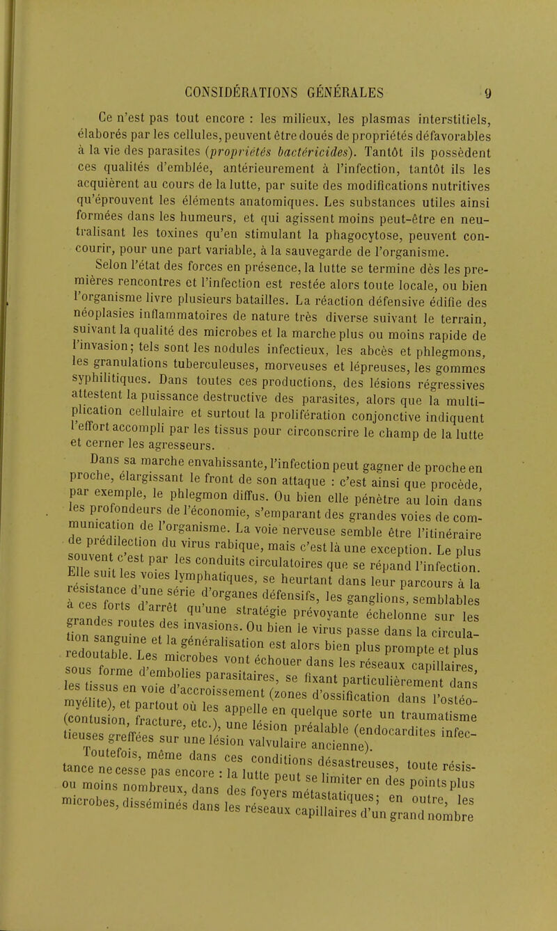 Ce n’est pas tout encore : les milieux, les plasmas interstitiels, elabores par les cellules, peuvent etre doues de proprietes defavorables a la vie des parasites (proprietes bactericides). Tantot ils possedent ces qualites d’emblee, anterieurement a l’infection, tantot ils les acquierent au cours de lalutte, par suite des modifications nutritives qu’eprouvent les elements anatomiques. Les substances utiles ainsi formees dans les humeurs, et qui agissent moins peut-etre en neu- tralisant les toxines qu’en stimulant la phagocytose, peuvent con- courir, pour une part variable, a la sauvegarde de l’organisme. Selon 1 etat des forces en presence, la lutte se termine des les pre- mieres rencontres et l’infection est restee alors toute locale, ou bien 1 oiganisme livre plusieurs batailles. La reaction defensive edifie des neoplasies inflammatoires de nature tres diverse suivant le terrain, suivant la qualite des microbes et la marcheplus ou moins rapide de 1 invasion; tels sont les nodules infectieux, les abces et phlegmons, les granulations tuberculeuses, morveuses et lepreuses, les gommes syphilitiques. Dans toutes ces productions, des lesions regressives attestent la puissance destructive des parasites, alors que la multi- plication cellulaire et surtout la proliferation conjonctive indiquent effort accompli par les tissus pour circonscrire le champ de la lutte et cerner les agresseurs. Dans sa marche envahissante, Yinfection peut gagner de proche en proche, elargissant le front de son attaque : c’est ainsi que precede par exemple, le phlegmon diffus. Ou bien elle penetre au loin dans s profooijerirs lie 1 econonne, s’emparant des grandes voies de com- mun,caiion de i orgamsme. La voie nerveuse semble etre l’ilineraire de pi edileclion du virus rabique, mais c’est la une exception. Le plus e Si I f r I CndUitS Circulaloires 1™ - repand 1’infecUon Iftos dUanrr«rie leS «“«“<*“. ^lab'e Landes^rnll ? ^ ^ echelonne sur les grandes loutes des invasions. Ou bien le virus passe dans la circula edlTanbgleinLesl la 1^ralisation est alors bien plus prompte et plus edoutable. Les microbes vont echouer dans les reseaux camllahU sous f0rme d embolies parasitaires, se fixant part utoemen dan ’ lissus en vo.e d accroissement (zones d’ossification da”s osteo? (contusion E°uUre°et 1 aPPe,“e •“ qUe,que SOrle un ‘raumaUsme lieuses greffees sur ’une iL'o” v^I “ OU moins nombreux, dans des foyers meta tT. ones P0USp'US