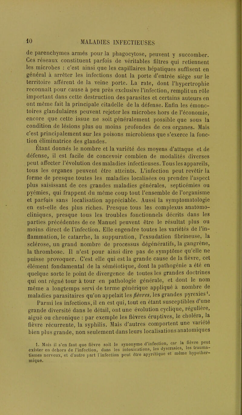 de parenchymes armes pour la phagocytose, peuvent y succomber. Cos reseaux constituent parfois de veritables filtres cjui retiennent les microbes : e’est ainsi que les capillaires hepatiques suffisent en general a arreter les infections dont la porte d’entree siege sur le territoire afferent de la veine porte. La rate, dont l’hypertrophie reconnait pour cause a peu pres exclusive l’infection, remplitun r61e important dans cette destruction des parasites et certains auteurs en ont meme fait la principale citadelle de la defense. Enfin les emonc- toires glandulaires peuvent rejeter les microbes hors de l’economie, encore que cette issue ne soit generalement possible que sous la condition de lesions plus ou moins profondes de ces organes. Mais e’est principalement sur les poisons microbiens que s’exerce la fonc- tion eliminatrice des glandes. Etant donnes le nombre et la variete des moyens d’attaque et de defense, il est facile de concevoir combien de modalites diverses peut affecter 1’evolution des maladies infectieuses. Touslesappareils, tous les organes peuvent elre atteints. L’infection peut revetir la forme de presque toutes les maladies localisees ou prendre l’aspect plus saisissant de ces grandes maladies generates, septicemies ou pyemies, qui frappent du meme coup tout l’ensemble de l’organisme et parfois sans localisation appreciable. Aussi la svmptomatologie en est-elle des plus riches. Presque tous les complexus anatomo- cliniques, presque tous les troubles fonctionnels decrits dans les parties precedentes de ce Manuel peuvent etre le resultat plus ou moins direct de l’infection. Elle engendre toutes les varietes de l’in- flammation, le catarrhe, la suppuration, l’exsudation fibrineuse, la sclerose, un grand nombre de processus degenerates, la gangrene, la thrombose. II n’est pour ainsi dire pas de symptome qu’elle ne puisse provoquer. C’est elle qui est la grande cause de la fievre, cet element fondamental de la semeiotique, dont la pathogenie a ete en quelque sorte le point de divergence de toutes les grandes doctrines qui ont regne tour a tour en pathologie generale, et dont le nom meme a longtemps servi de terme generique applique a nombre de maladies parasitaires qu’on appelait les fievres, les grandes pyrexies1. Parmi les infections, il en est qui, tout en etant susceptibles d une grande diversity dans le detail, ont une evolution cyclique, reguliere, aigue ou chronique : par exemple les fievres eruptives, le cholera, la fievre recurrente, la syphilis. Mais d’autres comportent une variete bien plus grande, non seulement dansleurs localisations anatomiques 1. Mais il s’en faut que fievre soit le synonyme d’infection, car la he'ie Peu* exister en dehors de l’infcclion, dans les intoxications, les dyscrastes, es lauma- tismes nerveux, et d’autre part l'infection peut dtre apyretique et meme npo >ci- mique.