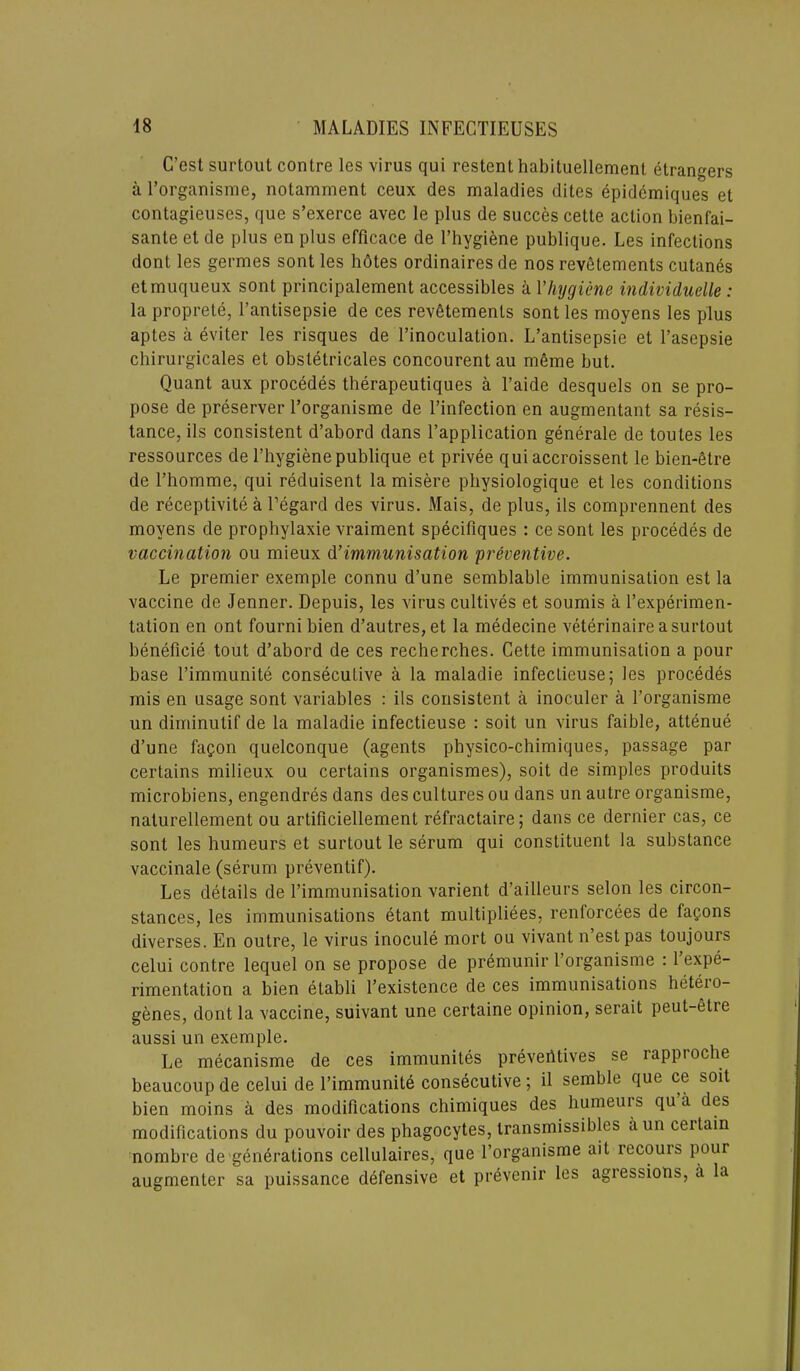 C’est surtout contre les virus qui restent habituellement etrangers a l’organisme, notamment ceux des maladies dites epidemiques et contagieuses, que s’exerce avec le plus de succes cette action bienfai- sante et de plus en plus efficace de l’hygiene publique. Les infections dont les germes sont les hotes ordinaires de nos revfitements cutanes etmuqueux sont principalement accessibles a Vhygiene individuelle : la proprete, l’antisepsie de ces rev6tements sont les moyens les plus aptes a eviter les risques de l’inoculation. L’antisepsie et l’asepsie chirurgicales et obstetricales concourent au nieme but. Quant aux procedes therapeutiques a l’aide desquels on se pro- pose de preserver l’organisme de l’infection en augmentant sa resis- tance, ils consistent d’abord dans l’application generale de toutes les ressources de l’hygienepublique et privee qui accroissent le bien-Stre de l’homme, qui reduisent la misere physiologique et les conditions de receptivite a l’egard des virus. Mais, de plus, ils comprennent des moyens de prophylaxie vraiment specifiques : ce sont les procedes de vaccination ou mieux d’immunisation preventive. Le premier exemple connu d’une semblable immunisation est la vaccine de Jenner. Depuis, les virus cultives et soumis a l’experimen- tation en ont fourni bien d’autres,et la medecine veterinaire a surtout beneficie tout d’abord de ces recherches. Cette immunisation a pour base l’immunite consecutive a la maladie infectieuse; les procedes mis en usage sont variables : ils consistent a inoculer a l’organisme un diminutif de la maladie infectieuse : soit un virus faible, attenue d’une faQon quelconque (agents physico-chimiques, passage par certains milieux ou certains organismes), soit de simples produits microbiens, engendres dans des cultures ou dans un autre organisme, naturellement ou artificiellement refractaire; dans ce dernier cas, ce sont les humeurs et surtout le serum qui constituent la substance vaccinale (serum preventif). Les details de l’immunisation varient d’ailleurs selon les circon- stances, les immunisations etant multipliees, renforcees de fagons diverses. En outre, le virus inocule mort ou vivant n’estpas toujours celui contre lequel on se propose de premunir I’organisme : 1 expe- rimentation a bien etabli l’existence de ces immunisations hetero- genes, dont la vaccine, suivant une certaine opinion, serait peut-etre aussi un exemple. Le mecanisme de ces immunites preventives se lapproche beaucoup de celui de l’immunite consecutive; il semble que ce soit bien moins a des modifications chimiques des humeurs qu a des modifications du pouvoir des phagocytes, transmissibles aun ceitain nombre de generations cellulaires, que 1’organisme ait recouis pour augmenter sa puissance defensive et prAvenir les agiessions, a la