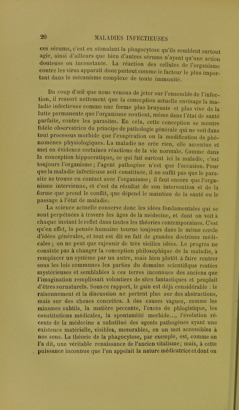 ces serums, c’est en stimulant la phagocytose qu’ils semblent surtout agir, ainsi d’ailleurs que bien d’autres serums n’ayant qu’une action douteuse ou inconstante. La reaction des cellules de l’organisme contre les virus apparait done parlout comme le facteur le plus impor- tant dans le mecanisme complexe de toute immunite. Du coup d’ceil que nous venons de jeter sur l’ensemblede l’infec- tion, il iessoil nettement que la conception actuelle envisage la ma- ladie infectieuse comme une forme plus bruyante et plus vive de la Iutte permanente que 1 organisme soutient, meme dans l’etat de sante parfaile, contre les parasites. En cela, cette conception se montre fidele observatrice du principe de pathologie generate qui ne voitdans tout processus morbide que 1 exageration ou la modification de phe- nomenes physiologiques. La maladie ne cree rien, elle accentue et met en evidence certaines reactions de la vie normale. Comme dans la conception hippocratique, ce qui fait surtout ici la maladie, c’est toujours l’organisme; l’agent pathogene n’est que l’occasion. Pour que la maladie infectieuse soit constitute, il ne suffit pas que le para- site setrouve en contact avec l’organisme; il faut encore que l’orga- nisme intervienne, et c’est du resultat de son intervention et de la forme que prend le conflit, que depend le maintien de la sante ou le passage a l’etat de maladie. La science actuelle conserve done les idees fondamentales qui se sont perpetuees a travers les ages de la medecine, et dont on voit a chaque instant le reflet dans toutes les theories contemporaries. C’est qu’en effet, la pensee humaine tourne toujours dans le meme cercle d’idees generates, et lout est dit en fait de grandes doctrines medi- cates ; on ne peut que rajeunir de tres vieilles idees. Le progres ne consiste pas a changer la conception philosophique de la maladie, a remplacer un systeme par un autre, mais bien plutot a faire rentrer sous les lois communes les parties du domaine scientifique restees mysterieuses et semblables a ces terres inconnues des anciens que [’imagination remplissait volontiers de sites fantastiques et peuplait d’etres surnaturels. Sousce rapport, le gain est deja considerable : le raisonnement et la discussion ne portent plus sur des abstractions, mais sur des choses concretes. A des causes vagues, comme les miasmes subtils, la matiere peccante, l’exces de phlogistique, les constitutions medicates, la spontaneity morbide..., 1’evolution re- cente de la medecine a substitue des agents pathogenes ayant une existence materielle, visibles, mesurables, en un mot accessibles a nos sens. La theorie de la phagocytose, par exemple, est, comme on l’a dit, une veritable renaissance de l’ancien vitalisme; mais, a cette puissance inconnue que l’on appelait la nature medicatriceetdont on