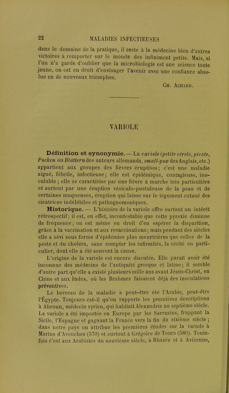 dans le domaine de la pratique, il reste a la medecine bien d’autres victoires a remporter sur le monde des infiniment petits. Mais, si Ton n’a garde d’oublier que la microbiologie est une science toute jeune, on est en droit d’envisager l’avenir avec une confiance abso- lue en de nouveaux triomphes. Ch. Achard. VARIOLE Definition et synonymie. — La variole (petite verole, picote, Pocken ou Blattern des auteurs allemands, small-pox des Anglais, etc.) appartient aux groupes des fievres eruptives; c’est une maladie aigue, febrile, infectieuse; elle est epidemique, contagieuse, ino- culable 5 elle se caracterise par une fievre a marche Ires particuliere et surtout par une eruption vesiculo-pustuleuse de la peau et de certaines muqueuses, eruption qui laisse sur le tegument cutane des cicatrices indelebiles et pathognomoniques. Historique. — L’histoire de la variole offre surtout un interet retrospectif; il est, en effet, incontestable que cette pyrexie diminue de frequence; on est meme en droit d’en esperer la disparition, grace a la vaccination et aux revaccinations; mais pendant des siecles elle a sevi sous forme d’epidemies plus meurtrieres que celles de la peste et du cholera, sans compter les infirmites, la cecite en parti- cular, dont elle a ete souvent la cause. L’origine de la variole est encore discutee. Elle parait avoir ete inconnue des medecins de l’antiquite grecque et latine; il sernble d’autre part qu’elle a existe plusieurs mille ans avant Jesus-Christ, en Chine et aux Indes, ou les Brahmes faisaient deja des inoculations preventives. Le berceau de la maladie a peut-etre ete l’Arabie, peut-6tre l’Egypte. Toujours est-il qu’on rapporte les premieres descriptions a Ahroun, medecin syrien, qui habitait Alexandrie au seplieme siecle. La variole a ete importee en Europe par les Sarrasins, frappant la Sidle, l’Espagne et gagnantla France vers la fin du sixieme siecle ; dans notre pays on attribue les premieres etudes sur la variole a Marius d’Avenches (570) et surtout a Gregoire de Tours (580). Toute- fois c’est aux Arabistes du neuvieme siecle, a Rhazes et a Avicenne,