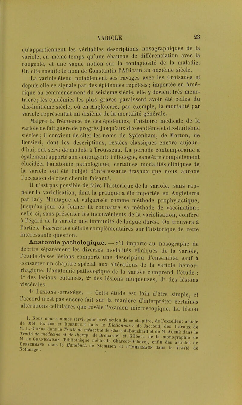 qu’appartiennent les veritables descriptions nosographiques de la variole, en meme temps qu’une dbauche de differentiation avec la rougeole, et une vague notion sur la contagiosite de la rnaladie. On cite ensuite le nom de Constantin I’Africain au onzieme siecle. La variole etend notablement ses ravages avec les Croisades et depuis elle se signale par des epidemies repetees ; importee en Ame- rique au commencement du seizieme siecle, elle y devienttres meur- triere; les epidemies les plus graves paraissent avoir ete celles du dix-huitieme siecle, oil en Angleterre, par exemple, la mortality par variole representait un dixieme de la mortalite generate. Malgre la frequence de ces epidemies, l’histoire medicale de la variole ne fait guere de progres jusqu’aux dix-septieme et dix-huitieme siecles ; il convient de citer les noms de Sydenham, de Morton, de Borsieri, dont les descriptions, restees classiques encore aujour- d’hui, ont servi de modele a Trousseau. La periode contemporaine a egalement apporte son contingent; l’eliologie, sansetre completement elucidee, l’anatomie pathologique, certaines modalites cliniques de la variole ont ete l’objet d’interessants travaux que nous aurons Toccasion de citer chemin faisant1. 11 n’est pas possible de faire l’historique de la variole, sans rap- peler la variolisation, dont la pratique a ete importee en Angleterre par lady Montague et vulgarisee comme methode prophylactique, jusqu’au jour oil Jenner tit connaitre sa methode de vaccination; celle-ci, sans presenter les inconvenients de la variolisation, confere a 1’egard de la variole une immunite de longue duree. On trouvera a 1 article T accmeles details complementaires sur l’historique de cette interessante question. Anatomie pathologique. — S’il importe au nosographe de decrire separement les diverses modalites cliniques de la variole, l’etude de ses lesions comporte une description d’ensemble, sauf a consacrer un chapitre special aux alterations de la variole hemor- rhagique. L anatomie pathologique de la variole comprend l’etude : 1° des lesions cutanees, 2° des lesions muqueuses, 3° des lesions viscerales. 1° Lesions cutanees. — Cette etude est loin d’etre simple, et 1 accord n est pas encore lait sur la maniere d’interpreter certaines alterations cellulaires que revele l’examen microscopique. La lesion de nCS SerVi’ P?U1'larddaclion de ce chapitre, dc 1’excellent article MM. Balzer et Dubreuilh dans le Diclionnaire de Jaccoud, des travaux de r e rfra.lte!le mdde<>ine de Charcot-Bouchard et de M.Auche dans le m nr r Mecme et (ie UleraP- de Brouardel et Gilbert, dc la monographic dc CuRSc™UTnsNl mddiCUle Charcot-Debove), enfin des articles de Nothnagel H^dbucli dc Ziemssen et d’lMMERMANN dans le Traite dc