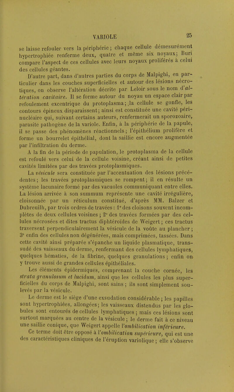 se laisse refouler vers la peripherie ; chaque cellule demesurement hypertrophiee renferme deux, quatre et merae six noyaux; Buri compare l’aspect de ces cellules avec leurs noyaux proliferes a celui des cellules geantes. D’autre part, dans d’autres parties du corps de Malpighi, en par- ticulier dans les couches superficielles et autour des lesions necro- tiques, on observe l’alteration decrite par Leloir sous le nom d al- teration cavilaire. II se forme autour du noyau un espace clair par refoulement excentrique du protoplasma; ;la cellule se gonhe, les contours epineux disparaissent; ainsi est constituee une cavite peri- nucleaire qui, suivant certains auteurs, renfermerait un sporozoaire, parasite pathogene de la variole. Enfin, a la peripherie de la papule, il se passe des phenomenes reaclionnels; l’epithelium prolifere et forme un bourrelet epithelial, dont la saillie est encore augmentee par l’infiltration du derme. A la fin de la periode de papulation, le protoplasma de la cellule est refoule vers celui de la cellule voisine, creant ainsi de petites cavites limilees par des travees protoplasmiques. La vesicule sera constituee par l’accentuation des lesions prece- dentes; les travees protoplasmiques se rompent; il en resulle un systeme lacunaire forme par des vacuoles communiquant entre elles. La lesion arrivee a son summum represente une cavite irreguliere, cloisonnee par un reticulum constitue, d’apres MM. Balzer et Dubreuilh, par trois ordres de travees: 1° des cloisons souvent incom- pletes de deux cellules voisines ; 2° des travees formees par des cel- lules necrosees et dites tractus diphteroi'des de Weigert; ces tractus traversent perpendiculairement la vesicule de la voute au plancher ; 3° enfin des cellules non degenerees, mais comprimees, tassees. Dans cette cavite ainsi preparee s’epanche un liquide plasmatique, trans- sude des vaisseaux du derme, renfermant des cellules lymphatiques, quelques hematies, de la fibrine, quelques granulations ; enfin on y trouve aussi de grandes cellules epitheliales. Les elements epidermiques, comprenant la couche cornee, les strata granulosum et lucidum, ainsi que les cellules les plus super- ficielles du corps de Malpighi, sont sains ; ils sont simplement sou- leves par la vesicule. Le derme est le siege d’une exsudalion considerable ; les papilles sont hypertrophies, allongees; les vaisseaux distendus par les glo- bules sont entoures de cellules lymphatiques 5 mais ces lesions sont surtout marquees au centre de la vesicule ; le derme fait a ce niveau une saillie conique, que Weigert appelle Vombilication inf&rieure. Ce terme doit fitre oppose a Vombilication superieure, qui est une des caracteristiques cliniques de l’eruption variolique; elle s’observe