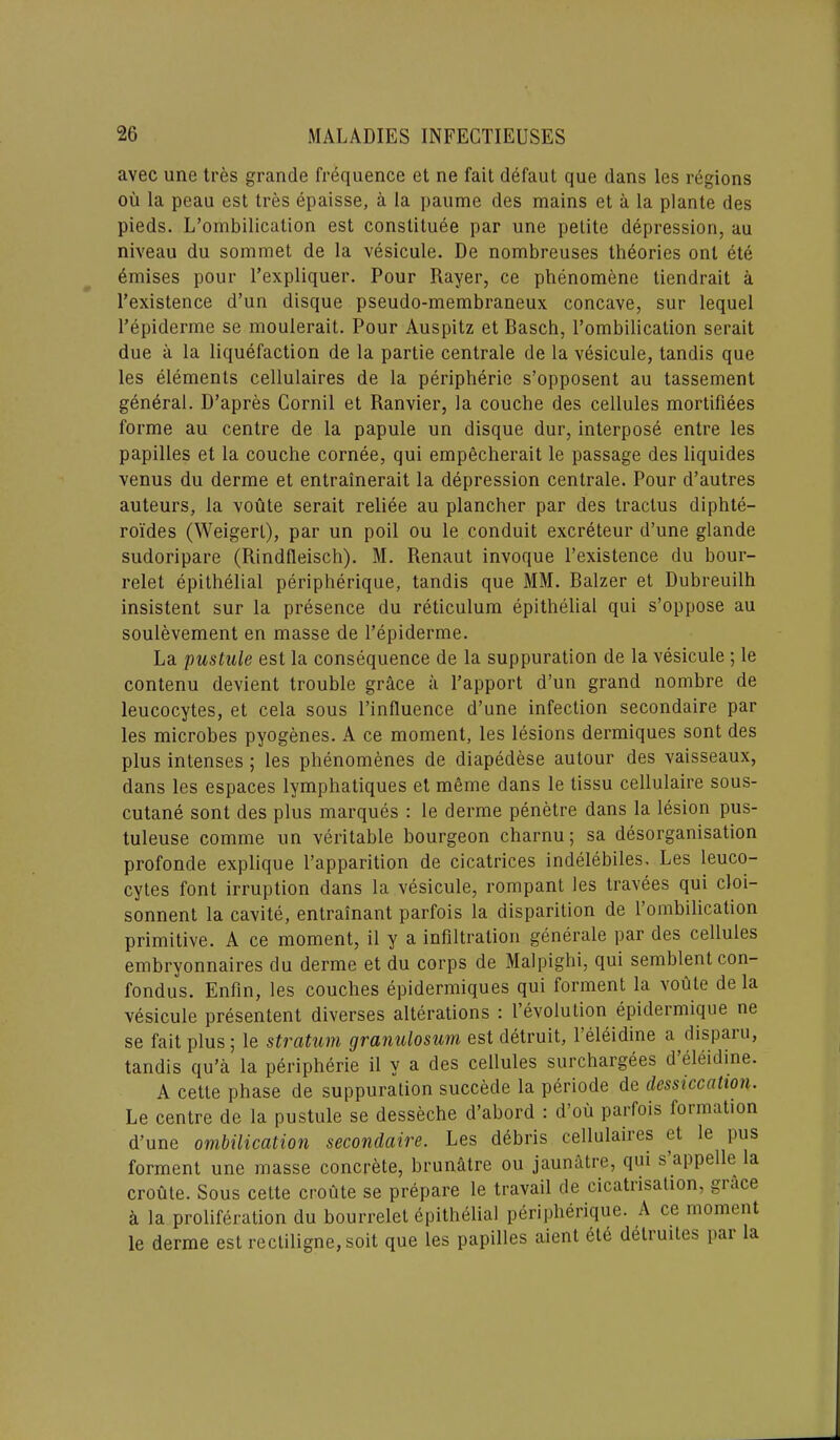 avec une tres grande frequence et ne fait defaut que dans les regions ou la peau est tres bpaisse, a la paume des mains et a la plante des pieds. L’ombilication est constitute par une petite depression, au niveau du sommet de la vesicule. De nombreuses theories ont ete emises pour l’expliquer. Pour Rayer, ce phenomene tiendrait a l’existence d’un disque pseudo-membraneux concave, sur lequel l’epiderme se moulerait. Pour Auspitz et Basch, l’ombilication serait due a la liquefaction de la partie centrale de la vesicule, tandis que les elements cellulaires de la peripheric s’opposent au tassement general. D’apres Cornil et Ranvier, la couche des cellules mortifiees forme au centre de la papule un disque dur, interpose entre les papilles et la couche cornee, qui empecherait le passage des liquides venus du derme et entrainerait la depression centrale. Pour d’autres auteurs, la voute serait reliee au plancher par des tractus diphte- roi'des (Weigerl), par un poil ou le conduit excreteur d’une glande sudoripare (Rindfleisch). M. Renaut invoque l’existence du bour- relet epithelial peripherique, tandis que MM. Balzer et Dubreuilh insistent sur la presence du reticulum epithelial qui s’oppose au soulevement en masse de l’epiderme. La pustule est la consequence de la suppuration de la vesicule ; le contenu devient trouble grace a l’apport d’un grand nombre de leucocytes, et cela sous l’influence d’une infection secondaire par les microbes pyogenes. A ce moment, les lesions dermiques sont des plus intenses ; les phenomenes de diapedese autour des vaisseaux, dans les espaces lymphatiques et meme dans le tissu cellulaire sous- cutane sont des plus marques : le derme penetre dans la lesion pus- tuleuse comme un veritable bourgeon charnu; sa disorganisation profonde explique l’apparition de cicatrices indelebiles. Les leuco- cytes font irruption dans la vesicule, rompant les travees qui cloi- sonnent la cavite, entrainant parfois la disparition de 1 ombilication primitive. A ce moment, il y a infiltration generale par des cellules embryonnaires du derme et du corps de Malpighi, qui semblent con- fondus. Enfin, les couches epidermiques qui forment la voute de la vesicule presentent diverses alterations : 1 evolution epidermique ne se fait plus ; le stratum granulosum est detruit, 1 eleidine a^dispaiu, tandis qu’a la peripherie il v a des cellules surchargees d eleidine. A cette phase de suppuration succede la periode de dessiccation. Le centre de la pustule se desseche d’abord : d’ou parfois formation d’une ombilication secondaire. Les debris cellulaiies et le pus forment une masse concrete, brun&tre ou jaunatre, qui s appelle la croute. Sous cette croute se prepare le travail de cicatiisation, giace a la proliferation du bourrelet epithelial peripherique. A ce moment le derme est recliligne, soit que les papilles aient ete deliuites pai la