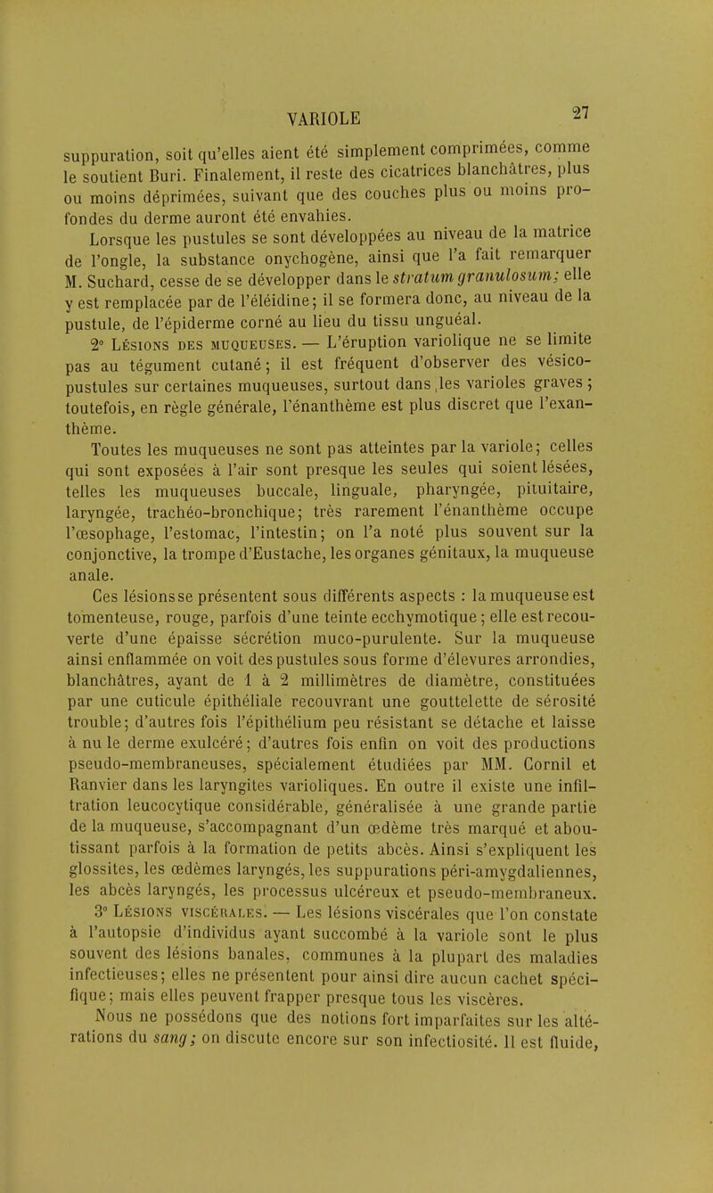 suppuration, soit qu’elles aient ete simplement comprimees, comme le soutient Buri. Finalement, il reste des cicatrices blanchatres, plus ou moins deprimees, suivant que des couches plus ou moins pio- fondes du derme auront ete envahies. Lorsque les pustules se sont developpees au niveau de la matiice de l’ongle, la substance onychogene, ainsi que l’a fait remarquer M. Suchard, cesse de se developper dans 1 e stratum granulosum; elle y est remplacee par de l’eleidine; il se formera done, au niveau de la pustule, de l’epiderme corne au lieu du tissu ungueal. 2° Lesions des muqueuses. — L’eruption variolique ne se limite pas au tegument cutane; il est frequent d’observer des vesico- pustules sur certaines muqueuses, surtout dans,les varioles graves ; toutefois, en regie generate, l’enantheme est plus discret que l’exan- theme. Toutes les muqueuses ne sont pas atteintes par la variole; celles qui sont exposees a l’air sont presque les seules qui soient lesees, telles les muqueuses buccale, linguale, pharyngee, piiuitaire, laryngee, tracheo-bronchique; tres rarement l’enantheme occupe l’cesophage, l’estomac, l’intestin; on l’a note plus souvent sur la conjonctive, la trompe d’Eustache, les organes genitaux, la muqueuse anale. Ces lesionsse presentent sous differents aspects : la muqueuse est tomenteuse, rouge, parfois d’une teinte ecchvmotique; elle est recou- verte d’une epaisse secretion muco-purulente. Sur la muqueuse ainsi enflammee on voit des pustules sous forme d’elevures arrondies, blanchatres, ayant de 1 a 2 millimetres de diametre, constitutes par une culicule epitheliale recouvrant une gouttelette de serosite trouble; d’autres fois l’epithelium peu resistant se detache et laisse a nu le derme exulcere; d’autres fois enfin on voit des productions pseudo-membraneuses, specialement etudiees par MM. Gornil et Ranvier dans les laryngites varioliques. En outre il existe une infil- tration leucocytique considerable, generalisee a une grande partie de la muqueuse, s’accompagnant d’un oedeme tres marque et abou- tissant parfois a la formation de petits abces. Ainsi s’expliquent les glossites, les cedemes larynges, les suppurations peri-amygdaliennes, les abces larynges, les processus ulcereux et pseudo-membraneux. 3° Lesions viscerales. — Les lesions viscerales que l’on constate a l’autopsie d’individus ayant succombe a la variole sont le plus souvent des lesions banales, communes a la plupart des maladies infectieuses; elles ne presentent pour ainsi dire aucun cachet speci- fique; mais elles peuvent frapper presque tous les visceres. Nous ne possedons que des notions fort imparfaites sur les alte-