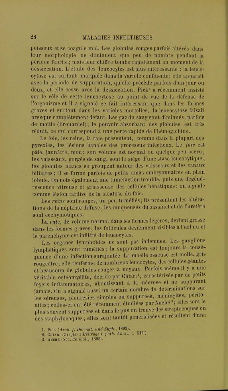 poisseux et se coagule mal. Les globules rouges parfois alteres dans leur morphologie ne diminuent que peu de nombre pendant la periode febrile; mais leur chilfre tombe rapidement au moment de la dessiccation. L’etude des leucocytes est plus interessante : la leuco- cytose est surtout marquee dans la variole confiuente; elle apparait avec la periode de suppuration, qu’elle precede parfois d’un jour ou deux, et elle cesse avec la dessiccation. Pick1 a recemment insiste sur le rdle de cette leucocytose au point de vue de la defense de l’organisme et il a signale ce fait interessant que dans les formes graves et surtout dans les varioles mortelles, la leucocytose faisait presque completement defaut. Les gaz du sang sont diminues, parfois de moitie (Brouardel); le pouvoir absorbant des globules est tres reduit, ce qui correspond a une perte rapide de l’hemoglobine. Le foie, les reins, la rate presentent, comme dans la plupart des pyrexies, les lesions banales des processus infectieux. Le foie est pale, jaunatre, mou; son volume est normal ou quelque peu accru; les vaisseaux, gorges de sang, sont le siege d’une stase leucocytique; les globules blancs se groupent autour des vaisseaux et des canaux biliaires; il se forme parfois de petits amas embryonnaires en plein lobule. On note egalementune tumefaction trouble, puis une degene- rescence vitreuse et graisseuse des cellules hepatiques; on signale comme lesion tardive de la steatose du foie. Les reins sont rouges, un peu tumefies; ils presentent les altera- tions de la nephrite diffuse ; les muqueuses dubassinet et de l’uretere sont ecchymotiques. La rate, de volume normal dans les formes legeres, devient grosse dans les formes graves; les follicules deviennent visibles al’ceilnu et le parenchyme est infiltre de leucocytes. Les organes lymphoi'des ne sont pas indemnes. Les ganglions lymphatiques sont tumefies; la suppuration est toujours la conse- quence d’une infection surajoutee. La moelle osseuse est molle, gris rougeatre; elle renferme denombreuxleucocytes, des cellules geantes et beaucoup de globules rouges a noyaux. Parfois meme il y a une veritable osteomyelite, decrite par Chiari2 3, caracterisee pai de petits foyers inflammatoires, aboutissant a la necrose et ne suppurant jamais. On a signale aussi un certain nombre de determinations sur les sereuses, pleuresies simples ou suppurees, meningites, pento nites; celles-ci ont ete recemment etudiees par Auche ; ellessont e plus souvent suppurees et dans le pus on trouve des streptocoques ou des staphylocoques; elles sont tantdt generalisees et lesu tent c une 1. Pick (Arch. f. Dermat. und Syph., 1893). 2. Churi (Ziegler’s Beitrdge /. path. Anat., t. XIII). 3. Auciitf: (Soc. de biol., 1893).