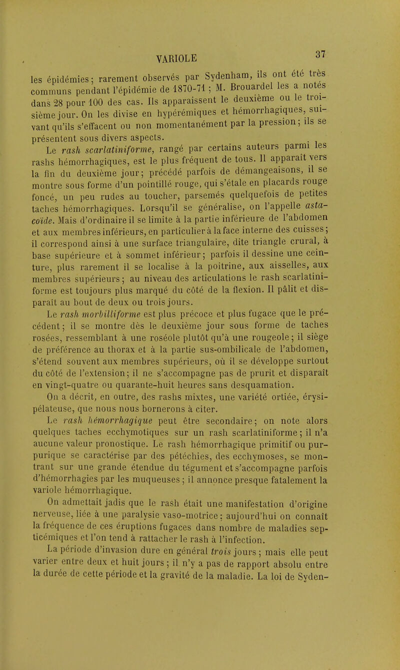 VARIOLE 61 les epidemies; rarement observes par Sydenham, lls ont ete tres communs pendant l’epidemie de 1870-71 ; M. Brouardel les a notes dans 28 pour 100 des cas. Ils apparaissent le deuxieme ou le troi- siemejour. On les divise en hyperemiques et hemorrhagiques, sui- vant qu’ils s’effacent ou non momentanement par la pression; us se presentent sous divers aspects. Le rash scarlatiniforme, range par certains auteurs parnu es rashs hemorrhagiques, est le plus frequent de tous. 11 apparait vers la fin du deuxieme jour; precede parfois de demangeaisons, il se montre sous forme d’un pointille rouge, qui s’etale en placards rouge fonce, un peu rudes au toucher, parsemes quelquefois de petites taclies hemorrhagiques. Lorsqu’il se generalise, on 1 appelle asta- co'ide. Mais d’ordinaire il se limite a la partie inferieure de l’abdomen et aux membres inferieurs, en particulier a la face interne des cuisses; il correspond ainsi a une surface triangulaire, dite triangle crural, a base superieure et a sommet inferieur; parfois il dessine une cein- ture, plus rarement il se localise a la poitrine, aux aisselles, aux membres superieurs; au niveau des articulations le rash scarlatini- forme est toujours plus marque du cote de la flexion. Il palit et dis— parait au bout de deux ou trois jours. Le rash morbilliforme est plus precoce et plus fugace que le pre- cedent ; il se montre des le deuxieme jour sous forme de taches rosees, ressemblant a une roseole plutot qu’a une rougeole; il siege de preference au thorax et a la partie sus-ombilicale de l’abdomen, s’etend souvent aux membres superieurs, ou il se developpe surtout du cote de l’exlension; il ne s’accompagne pas de prurit et disparait en vingt-quatre ou quarante-huit heures sans desquamation. On a decrit, en outre, des rashs mixtes, une variete ortiee, erysi- pelateuse, que nous nous bornerons a citer. Le rash hemorrhagique peut etre secondaire; on note alors quelques taches ecchymotiques sur un rash scarlatiniforme; il n’a aucune valeur pronostique. Le rash hemorrhagique primitif ou pur- purique se caracterise par des petechies, des ecchymoses, se mon- trant sur une grande etendue du tegument et s’accompagne parfois d’hemorrhagies par les muqueuses; il annonce presque fatalement la variole hemorrhagique. On admettait jadis que le rash etait une manifestation d’origine nerveuse, liee a une paralysie vaso-motrice: aujourd’hui on connait la frequence de ces eruptions fugaces dans nombre de maladies sep- ticemiques et l’on tend a rattacher le rash a l’infection. La periode d’invasion dure en general trois jours ; mais elle peut variei entre deux et huit jours ; il n’y a pas de rapport absolu entre la duree de cette periode et la gravite de la maladie. La loi de Syden-