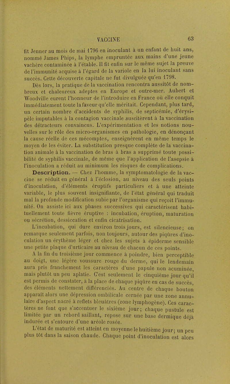 lit Jenner au mois de mai 1796 en inoculant a un enfant de liuit ans, nomme Janies Phips, la lymphe empruntee aux mains d une jeune vachere contaminee a l’etable. II fit enfin sur le meme sujet la preuve del’immunite acquise a l’egard de la variole en la lui inoculant sans succes. Cette decouverle capitale ne fut divulguee qu’en 1798. Des lors, la pratique de la vaccination rencontra aussitbt de nom- breux et chaleureux adeptes en Europe et outre-mer. Aubert et Woodville eurent 1’honneur de l’introduire en France ou elle conquit immediatement toute lafaveur qu’elle meritait. Cependant, plus tard, un certain nombre d’accidents de syphilis, de septicemie, d’erysi- pele imputables a la contagion vaccinale susciterent a la vaccination des detracteurs convaincus. L’experimenlation et les notions nou- velles sur le role des micro-organismes en pathologie, en denoncant la cause reelle de ces mecomptes, enseignerent en meme temps le moyen de les eviter. La substitution presque complete de la vaccina- tion aniniale a la vaccination de bras a bras a supprime toute possi- bility de syphilis vaccinale, de meme que l’application de l’asepsie a l’inoculation a reduit au minimum les risques de complications. Description. — Chez l’homme, la symptomatology de la vac- cine se reduit en general a l’eclosion, au niveau des seuls points d’inoculation, d’elements eruptifs particuliers et a une atteinte variable, le plus souvent insignifiante, de l’etat general qui traduit mal la profonde modification subie par 1’organisme qui regoit l’immu- nile. On assiste ici aux phases successives qui caracterisent habi- tuellement toute fievre eruptive : incubation, eruption, maturation ou secretion, dessiccation et enfin cicatrisation. L’incubation, qui dure environ trois jours, est silencieuse; on remarque seulement parfois, non toujours, autourdes piqures d’ino- culation un erytheme leger et chez les sujets a epiderme sensible une petite plaque d’urticaire au niveau de chacun de ces points. A la fin du troisieme jour commence a poindre, bien perceptible au doigt, une legere voussure rouge du derme, qui le lendemain aura pris franchement les caracteres d’une papule non acuminee mais plutot un peu aplatie. C’est seulement le cinquieme jour qu’il est permis de constater, a la place de chaque piqure en cas de succes des elements nettement differencies. Au centre de chaque bouton apparait alors une depression ombilicale cernee par une zone annu- laire d’aspect nacre a reflets bleuatres (zone lymphogene). Ces carac- teres ne font que s’accentuer le sixieme jour; chaque pustule est limitee par un rebord saillant, repose sur une base dermique deja induree et s’entoure d’une areole rosee. L ctat de matuiile est atteint en moyennelehuitieme jour; un peu plus tot dans la saison chaude. Chaque point d’inoculalion est alors