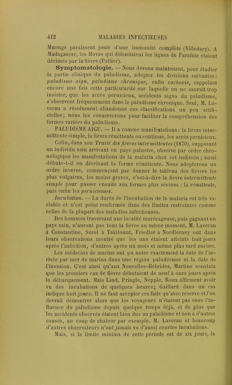 Muongs paraissent jouir d’une immunity complete (Villedary). A Madagascar, lcs llovas qui defendaienl les lignes de Farai'ate etaient decimes par la fievre (Pallier). Symptomatologie. — Nous devons maintenant, pour eludier la partie clinique du paludisme, adopter les divisions suivantes: paludisme ciigu, paludisme chronique, enfin cacliexie, rappelant encore une fois cette particularity sur laquelle on ne saurait trop insister, que les acces pernicieux, accidents aigus du paludisme, s’observent frequemment dans le paludisme chronique. Seul, M. La- veran a resolument abandonne ces classifications un peu artifi- cielles; nous les conserverons pour faciliter la comprehension des formes variees du paludisme. PALUDISME AIGU. — II a comme manifestations: la fievre inter- mittente simple, la fievre remittente ou continue, les acces pernicieux. Colin, dans son Traits des fievres intermittentes (1870), supposant un individu sain arrivant en pays palustre, observe par ordre chro- nologique les manifestations de la malaria chez cet individu ; aussi debute-t-il en decrivant la forme remittente. Nous adopterons un ordre inverse, commenpant par. donner le tableau des fievres les plus vulgaires, les moins graves, c’est-a-dire la fievre intermittente simple pour passer ensuite aux formes plus severes : la remittente, puis enfin les pernicieuses. Incubation. — La duree de l’incubation de la malaria est tres va- riable et n’est point renfermee dans des limites restreintes comme celles de la plupart des maladies infectieuses. Des hommes traversant une localite marecageuse,puis gagnantun pays sain, n’auront pas tous la fievre au meme moment. M. Laveran a Constantine, Sorel a Takitount, Friedler a Nordlerney ont dans leurs observations montre que les uns etaient atteints huit jours apres l’infection, d’autres apres un mois et meme plus tard encore. Les medecins de marine ont pu noter exactement la date de l’ar- rivee par mer de marins dans une region paludeenne et la date de l’invasion. G’est ainsi qu’aux Nouvelles-Kebrides, Martine constata que les premiers cas de fievre debutaient de neuf a onze jours apres le debarquement. Mais Lind, Pringle, Nepple, Roux affirment avoir vu des incubations de quelques lieures; Gaillard dans un cas indique huit jours. II ne faut accepter ces faits qu’avec reserve etl’on devrait demontrer alors que les voyageurs n’etaient pas sous l’in- fluence du paludisme depuis quelque temps deja, et de plus que les accidents observes etaient bien dus au paludisme et non a d’autres causes, au coup de chaleur par exemple. M. Laveran et beaucoup d’autres observateurs n’ont jamais vu d’aussi courtes incubations. Mais, si la limite minima de cette periode est de six jours, la