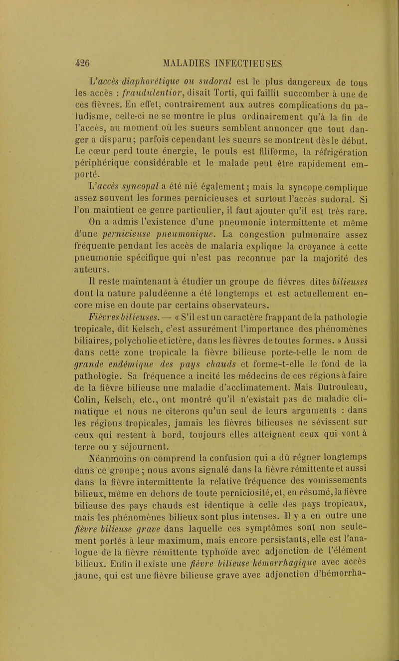 L’acces diaphorttique ou sudoral esl le plus dangereux de tous les acces : fraudulentior, disail Torti, qui faillit succomber a une de ces fievres. En diet, contrairemenl aux autres complications du pa- ludisme, celle-ci ne se monlre le plus ordinairement qu’a la lin de 1’acces, au moment ou les sueurs semblent annoncer que tout dan- ger a disparu; parfois cependant les sueurs se montrent desle debut. Le cceur perd toute energie, le pouls est filiforme, la refrigeration peripherique considerable et le malade peut etre rapidement em- porte. L’acces syncopal a ete nie egalement; mais la syncope complique assez souvent les formes pernicieuses et surtout l’acces sudoral. Si l’on maintient ce genre particular, il faut ajouter qu’il est tres rare. On a admis l’existence d’une pneumonie intermittenLe et meme d’une pernicieuse pneumonique. La congestion pulmonaire assez frequente pendant les acces de malaria explique la croyance a cette pneumonie specifique qui n’est pas reconnue par la majorite des auteurs. II reste maintenant a etudier un groupe de lievres diles bilieuses dont la nature paludeenne a ete longtemps et est actuellement en- core mise en doute par certains observateurs. Fievres bilieuses. — « S’il est un caractere frappant de la pathologie tropicale, dit Kelsch, c’est assurement 1’importance des phenomenes biliaires, polycholieetictere, dans les fievres detoutes formes. » Aussi dans cette zone tropicale la fievre bilieuse porte-l-elle le nom de grande endemique des pays chauds et forme-t-elle le fond de la pathologie. Sa frequence a incite les medecins de ces regions a faire de la fievre bilieuse une maladie d’acclimatement. Mais Dutrouleau, Colin, Kelsch, etc., ont montre qu’il n’existait pas de maladie cli- matique et nous ne citerons qu’un seul de leurs arguments : dans les regions tropicales, jamais les fievres bilieuses ne sevissent sur ceux qui restent a bord, toujours elles alleignent ceux qui vont a terre ou y sejournent. Neanmoins on comprend la confusion qui a du regner longtemps dans ce groupe; nous avons signale dans la fievre remitlenteet aussi dans la fievre intermittente la relative frequence des vomissements bilieux, meme en dehors de toute perniciosite, et, en resume, la fievre bilieuse des pays chauds est identique a celle des pays tropicaux, mais les phenomenes bilieux sont plus intenses. 11 y a en outre une fievre bilieuse grave dans laquelle ces symptomes sont non seule- ment portes a leur maximum, mais encore persistants, elle est l’ana- logue de la fievre remittente typhoi'de avec adjonction de l’element bilieux. Enfin il existe une fievre bilieuse hemorrliagique avec acces jaune, qui est une fievre bilieuse grave avec adjonction d’hemorrha-