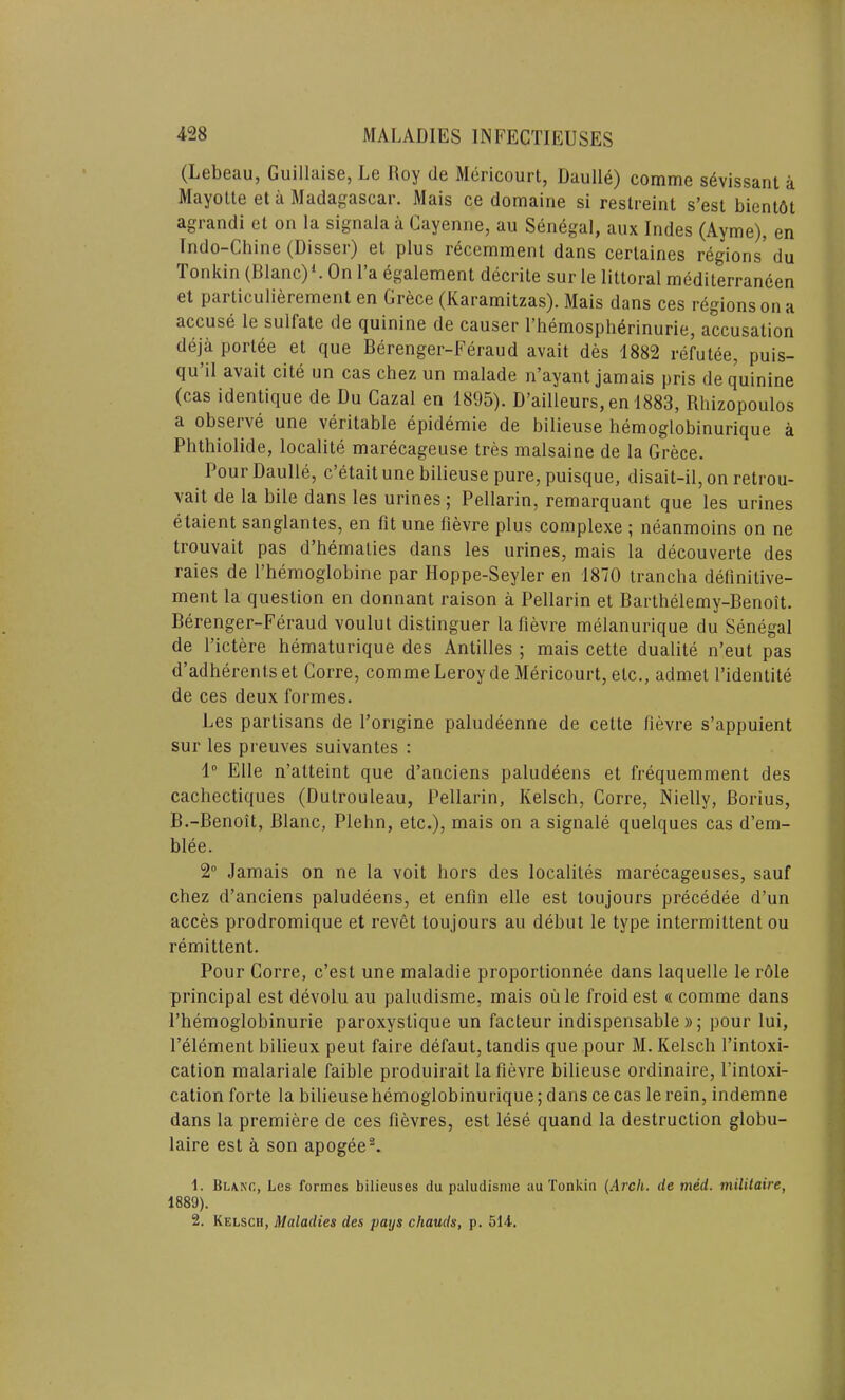 (Lebeau, Guillaise, Le Hoy de Mericourt, Daulle) comme s6vissant a Mayotte eta Madagascar. Mais ce domaine si restreint s’est bientdt agrandi et on la signala a Cayenne, au Senegal, aux Indes (Ayme), en Indo-Chine (Disser) et plus recemment dans certaines regions' du Tonkin (Blanc)1. On l’a egalement decrite sur le littoral mediterraneen et particulierement en Grece (Karamitzas). Mais dans ces regions on a accuse le sulfate de quinine de causer I’hemospherinurie, accusation deja porlee et que Berenger-Feraud avait des 1882 refutee, puis- qu il avait cite un cas chez un malade n’ayant jamais pris de quinine (cas identique de Du Cazal en 1895). D’ailleurs, en 1883, Rhizopoulos a observe une veritable epidemie de bilieuse hemoglobinurique a Phthiolide, localite marecageuse tres malsaine de la Grece. Pour Daulle, c etait une bilieuse pure, puisque, disait-il, on retrou- vait de la bile dans les urines; Pellarin, remarquant que les urines etaient sanglantes, en fit une fievre plus conrplexe ; neanmoins on ne trouvait pas d hematies dans les urines, mais la decouverte des raies de l’hemoglobine par Hoppe-Seyler en 1870 trancha definitive- ment la question en donnant raison a Pellarin et Barthelemy-Benoit. Berenger-Feraud voulul distinguer la fievre melanurique du Senegal de l’ictere hematurique des Antilles ; mais cette dualite n’eut pas d’adherents et Corre, comme Leroy de Mericourt, etc., admet l’identite de ces deux formes. Les partisans de Forigine paludeenne de cette fievre s’appuient sur les preuves suivantes : 1° Elle n’atteint que d’anciens paludeens et frequemment des cachectiques (Dutrouleau, Pellarin, Kelsch, Corre, Nielly, Borius, B.-Benoit, Blanc, Plehn, etc.), mais on a signale quelques cas d’em- blee. 2° Jamais on ne la voit hors des localites marecageuses, sauf chez d’anciens paludeens, et enfin elle est toujours precedee d’un acces prodromique et revet toujours au debut le type intermittent ou remittent. Pour Corre, c’est une maladie proportionnee dans laquelle le rdle principal est devolu au paludisme, mais oule froidest « comme dans l’hemoglobinurie paroxystique un facteur indispensable »; pour lui, l’element bilieux peut faire defaut, tandis que pour M. Kelsch l’intoxi- cation malariale faible produirait la fievre bilieuse ordinaire, fintoxi- cation forte la bilieuse hemoglobinurique; dans ce cas le rein, indemne dans la premiere de ces fievres, est lese quand la destruction globu- laire est a son apogee2. 1. Blanc, Les formes bilieuses du paludisme au Tonkin (Arch, de med. militaire, 1889). 2. Kelsch, Maladies des pays cliauds, p. 514.