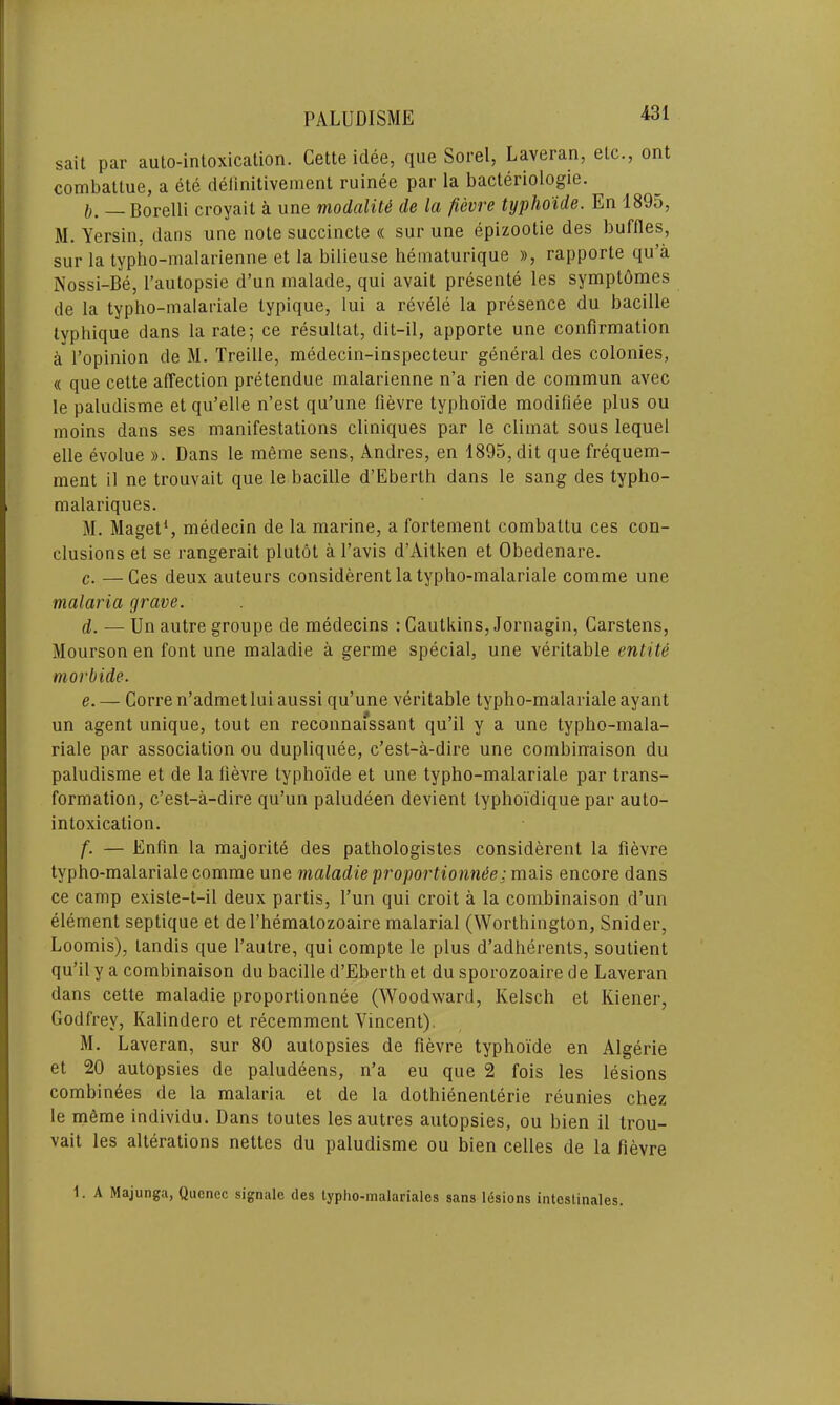 sait par auto-intoxication. Cette idee, que Sorel, Laveran, etc., ont combattue, a ete delinitivement ruinee par la bacteriologie. I, Borelli croyail a une modalile de la fievre typho'ide. En 1895, M. Yersin, dans une note succincte « sur une epizootie des buffles, sur la typho-malarienne et la bilieuse hematurique )>, rapporte qu’a Nossi-Be, 1’aulopsie d’un malade, qui avait presente les symptdmes de la typho-malariale typique, lui a revele la presence du bacille typhique dans la rate; ce resullat, dit-il, apporte une confirmation a l’opinion de M. Treille, medecin-inspecteur general des colonies, « que cette affection pretendue malarienne n’a rien de commun avec le paludisme et qu’elle n’est qu’une fievre typho'ide modifiee plus ou moins dans ses manifestations cliniques par le climat sous lequel elle evolue ». Dans le meme sens, Andres, en 1895, dit que frequem- ment il ne trouvait que le bacille d’Eberth dans le sang des typlio- malariques. M. Maget1, medecin de la marine, a fortement combattu ces con- clusions et se rangerait plutot a 1’avis d’Aitken et Obedenare. c. —Ces deux auteurs considerent la typho-malariale comme une malaria grave. d. — Un autre groupe de medecins : Cautkins, Jornagin, Carstens, Mourson en font une maladie a germe special, une veritable entite morbide. e. — Corre n’admet lui aussi qu’une veritable typho-malariale ayant un agent unique, tout en reconnai'ssant qu’il y a une typho-mala- riale par association ou dupliquee, c’est-a-dire une combinaison du paludisme et de la fievre typho'ide et une typho-malariale par trans- formation, c’est-a-dire qu’un paludeen devient typhoidique par auto- intoxication. f. — Enfin la majorite des pathologistes considerent la fievre typho-malariale comme une maladie proportionate: mais encore dans ce camp exisle-t-il deux partis, l’un qui croit a la combinaison d’un element septique et de l’hematozoaire malarial (Worthington, Snider, Loomis), landis que l’autre, qui compte le plus d’adherents, soutient qu’il y a combinaison du bacille d’Eberth et du sporozoaire de Laveran dans cette maladie proportionnee (Woodward, Kelsch et Kiener, Godfrey, Kalindero et recemment Vincent). M. Laveran, sur 80 autopsies de fievre typho'ide en Algerie et 20 autopsies de paludeens, n’a eu que 2 fois les lesions combinees de la malaria et de la dothienenterie reunies chez le meme individu. Dans toutes les autres autopsies, ou bien il trou- vait les alterations nettes du paludisme ou bien celles de la fievre 1. A Majunga, Quenec signale des typho-malarialcs sans lesions intestinales.