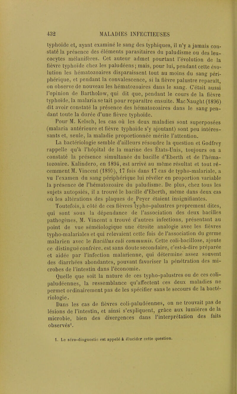 typhoide et, ayant examine le sang des typhiques, il n’y a jamais con- state la presence des elements parasitaires du paludisme ou des leu- cocytes melaniferes. Get auteur admet pourtant revolution de la lievre typhoide chez les paludeens; mais, pour lui, pendant cette evo- lution les hematozoaires disparaissent tout au moins du sang peri- pherique, et pendant la convalescence, si la lievre palustre reparait, on observe de nouveau les hematozoaires dans le sang. C’etait aussi l’opinion de Bartholow, qui dit que, pendant le cours de la fievre typhoide, la malaria setait pour reparaitre ensuite. Mac Naught (1896) dit avoir constate la presence des hematozoaires dans le sang pen- dant toute la duree d’une fievre typhoide. Pour M. Kelsch, les cas ou les deux maladies sont superposees (malaria anterieure et fievre typhoide s’y ajoutant) sont peu interes- sants et, seule, la maladie proportionnee merite l’attention. La bacteriologie semble d’ailleurs resoudre la question et Godfrey rappelle qu’a l’hopital de la marine des Etats-Unis, toujours on a constate la presence simullanee du bacille d’Eberth et de l’hema- tozoaire. Kalindero, en 1894, est arrive au meme resultat et lout re- cemmentM. Vincent (1895), 17 fois dans 17 cas de typho-malariale, a vu l’examen du sang peripherique lui reveler en proportion variable la presence de l’hematozoaire du paludisme. De plus, chez lous les sujets autopsies, il a trouve le bacille d’Eberth, meme dans deux cas oil les alterations des plaques de Peyer etaient insignifiantes. Toutefois,a c6te de ces fievres typho-palustres proprement dites, qui sont sous la dependance de l’association des deux bacilles pathogenes, M. Vincent a trouve d’autres infections, presentant au point de vue semeiologique une etroite analogie avec les lievres typho-malariales et qui relevaient cette fois de l’association du germe malarien avec le llacillus coli communis. Cette coli-bacillose, ajoute ce distingue confrere, est sans doute secondaire, c’est-a-dire preparee et aidee par l’infection malarienne, qui determine assez souvent des diarrhees abondantes, pouvant favoriser la penetration des mi- crobes de l’intestin dans l’economie. Quelle que soit la nature de ces typbo-palustres ou de ces coli- paludeennes, la ressemblance qu’alfectent ces deux maladies ne permet ordinairement pas de les specifier sans le secours de la bacte- riologie. Dans les cas de fievres coli-paludeennes, on ne trouvait pas de lesions de l’intestin, et ainsi s’expliquent, grace aux lumieres de la microbie, bien des divergences dans l’interpretation des (ails observes1. 1. Le sero-diagnostic est appeld a dlucider cette question.