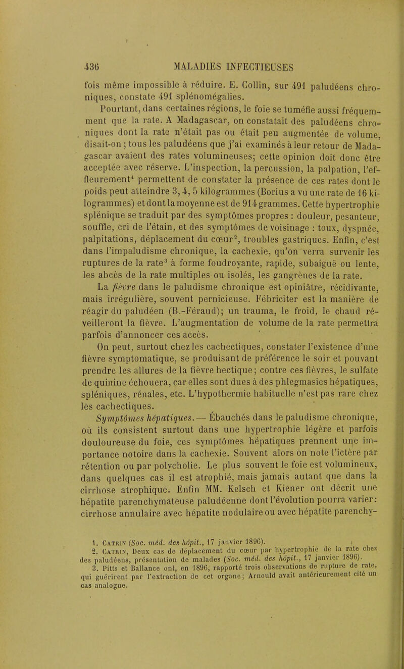 f 436 MALADIES INFECTIEUSES 1‘ois m6me impossible a reduire. E. Collin, sur 491 paludeens chro- niques, constate 491 splenomegalies. Pourtant, dans certaines regions, le foie se tumefie aussi frequem- ment que la rate. A Madagascar, on constatait des paludeens chro- niques dont la rate n’etait pas ou etait peu augmentee de volume, disait-on ; tous les paludeens que j’ai examines a leur retour de Mada- gascar avaient des rates volumineuses; cette opinion doit done etre acceptee avec reserve. L’inspection, la percussion, la palpation, l’ef- fleurement* permettent de constater la presence de ces rates dont le poids peut atteindre 3,4, 5 kilogrammes (Borius a vu une rate de 16 ki- logrammes) et dont la moyenne est de 914 grammes. Cette liypertrophie splenique se traduit par des symptomes propres : douleur, pesanteur, souffle, cri de l’etain, et des symptomes devoisinage : toux, dyspnee, palpitations, deplacement du cceur1 2, troubles gastriques. Enfln, e’est dans 1’impaludisme chronique, la cachexie, qu’on verra survenir les ruptures de la rate3 a forme foudroyante, rapide, subaigue ou lente, les abces de la rate multiples ou isoles, les gangrenes de la rate. La fievre dans le paludisme chronique est opiniatre, recidivante, mais irreguliere, souvent pernicieuse. Febriciter est la maniere de reagir du paludeen (B.-Feraud); un trauma, le froid, le cliaud re- veilleront la fievre. L’augmentation de volume de la rate permetlra parfois d’annoncer ces acces. On peut, surtout chezles cachectiques, constater l’existence d’une fievre symptomatique, se produisant de preference le soir et pouvanl prendre les allures de la fievre hectique; contre ces fievres, le sulfate de quinine echouera, car elles sont dues a des phlegmasies hepatiques, spleniques, renales, etc. L’hypothermie habituelle n’estpas rare chez les cachectiques. Symptdmes hepatiques.— Ebauches dans le paludisme chronique, ou ils consistent surtout dans une liypertrophie legere et parfois douloureuse du foie, ces symptbmes hepatiques prennent une im- portance notoire dans la cachexie. Souvent alors on note l’ictere par retention ou par polycholie. Le plus souvent le foie est volumineux, dans quelques cas il est atrophie, mais jamais autant que dans la cirrhose atrophique. Enfin MM. Kelsch et Kiener ont decrit une hepatite parenchymateuse paludeenne dontl’evolution pourra varier: cirrhose annulaire avec hepatite nodulaireou avec hepatite parenchy- 1. Cxtrin (Soc. med. des liopit,, 17 janvicr 1896). 2. Catrin, Deux cas de deplacemenl du cceur par liypertrophie de la rate chez des paludeens, presentation de malades (Soc. meil. des hdpit., 17 janvicr 1896). 3. Pitts et Ballance ont, en 1896, rapportd trois observations de rupture de rate, cjui guurircnt par l’extraction de cet organe; Arnould avail anterieurement cite un cas analogue.