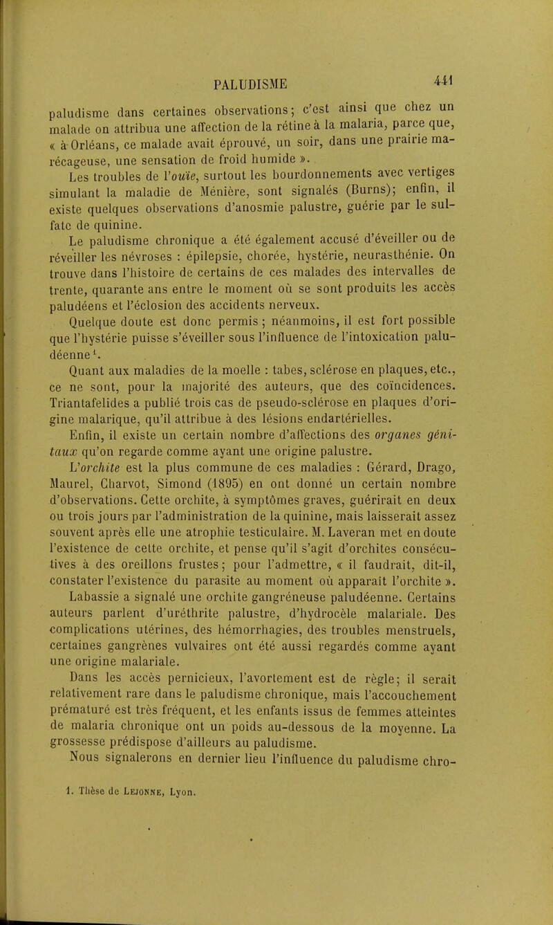 U1 paludisme clans certaines observations; c’est ainsi que chez un malade on attribua une affection de la retinea la malaria, parce que, « a Orleans, ce malade avait eprouve, un soir, dans une piaiiie ma- recageuse, une sensation de froid humide ». Les troubles de I’ouie, surtout les bourdonnements avec vertiges simulant la maladie de Meniere, sont signales (Burns); enfin, il existe quelques observations d’anosmie palustre, guerie par le sul- fate de quinine. Le paludisme chronique a ete egalement accuse d’eveiller ou de reveiller les nevroses : epilepsie, choree, hysterie, neurasthenie. On trouve dans l’histoire de certains de ces malades des intervalles de trente, quarante ans entre le moment ou se sont produits les acces paludeens et l’eclosion des accidents nerveux. Quelque doute est done permis ; neanmoins, il est fort possible que I’hysterie puisse s’eveiller sous l’influence de l’intoxication palu- deenne1. Quant aux maladies de la moelle : tabes, sclerose en plaques, etc., ce ne sont, pour la majorite des auteurs, que des coincidences. Triantafelides a publie trois cas de pseudo-sclerose en plaques d’ori- gine malarique, qu’il attribue a des lesions endarterielles. Enfin, il existe un certain nombre d’affections des organes g&ni- taux qu’on regarde comme ayant une origine palustre. L’orchite est la plus commune de ces maladies : Gerard, Drago, Maurel, Charvot, Simond (1895) en ont donne un certain nombre d’observations. Cette orchite, a symptomes graves, guerirait en deux ou trois jours par l’administration de la quinine, mais laisserait assez souvenl apres elle une atrophie testiculaire. M. Laveran met en doute l’existence de cette orchite, et pense qu’il s’agit d’orchites consecu- tives a des oreillons frustes; pour l’admettre, « il faudrait, dit-il, constater l’existence du parasite au moment ou apparait l’orchite ». Labassie a signale une orchite gangreneuse paludeenne. Certains auteurs parlent d’urethrite palustre, d’hydrocele malariale. Des complications uterines, des hemorrhagies, des troubles menstruels, certaines gangrenes vulvaires ont ete aussi regardes comme ayant une origine malariale. Dans les acces pernicieux, l’avortement est de regie; il serait relativement rare dans le paludisme chronique, mais l’accouchement premature est tres frequent, et les enfants issus de femmes atteintes de malaria chronique ont un poids au-dessous de la moyenne. La grossesse predispose d’ailleurs au paludisme. Nous signalerons en dernier lieu l’influence du paludisme chro-