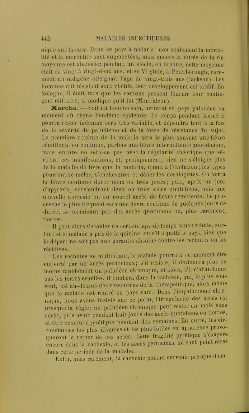 nique sur la race. Dans les pays a malaria, non seulemenl la morta- lity et la morbidity sont augmentees, mais encore la duree de la vie moyenne est abaissee; pendant un siecle, en Brenne, cette moyenne etait de vingt a vingt-deux ans, et en Virginie, a Peterborough, rare- ment un indigene atteignait Page de vingt-trois ans (Jackson). Les homines qui resislent sont chetifs, leur developpement est tardif. En Sologne, il etait rare que les cantons pussent fournir leur contin- gent militaire, si modique qu’il I'Qt (Montfalcon). Marche. — Soit un hornme sain, arrivant en pays paludeen au moment ou regne l’endemo-epidemie. Le temps pendant lequel il pourra rester indemne sera Ires variable, et dependra tout a la fois de la severity du paludisme et de la force de resistance du sujet. La premiere alteinle de la malaria sera le plus souvent une fievre remittente ou continue, parfois une fievre intermittente quotidienne, mais encore ne sera-ce pas avec la regularity theorique que se- viront ces manifestations, et, pratiquement, rien ne s’eloigne plus de la maladie du livre que la malaria, quant a Devolution; les types pourront se meler, s’enchevetrer et defier les nosologistes. On verra la fievre continue durer deux ou trois jours; puis, apres un jour d’apyrexie, surviendront deux ou trois acces quotidiens, puis une nouvelle apyrexie ou un nouvel acces de fievre remittente. Le pro- cessus le plus frequent sera une fievre continue de quelques jours de duree, se terminant par des acces quotidiens ou, plus rarement, tierces. Il peut alors s’ecouler un certain laps de temps sans rechute, sur- lout si le malade a pris de la quinine, ou s’il a quitte le pays, bien que le depart ne soit pas une garantie absolue contre les rechutes ou les recidives. Les rechutes se multipliant, le malade pourra a ce moment elre emporte par un acces pernicieux; s’il resiste, il deviendra plus ou moins rapidement un paludeen chronique, et alors, sfil n abandonne pas les terres cruelles, il tombera dans la cachexie, qui, le plus sou- vent, est au-dessus des ressources de la therapeutique, alors meme que le malade est rentre en pays sain. Dans l’impaludisme chro- nique, nous avons insiste sur ce point, l’irregularite des acces est presque la regie; un paludeen chronique peut rester un mois sans acces, puis avoir pendant huit jours des acces quotidiens ou tierces, et elre ensuite apyretique pendant des semaines. En outre, les cii- conslances les plus diverses et les plus futiles en appaience pio\o queront le retour de ces acces. Cette fragility pyretique s exageie encore dans la cachexie, et les acces pernicieux ne sont point laies dans cette periode de la maladie. Enfin, mais rarement, la cachexie pourra survenir presque d em-