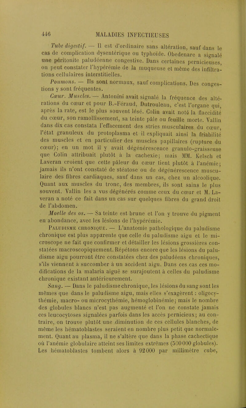 Tube digestif. — 11 est d’ordinaire sans alteration, sauf dans le cas de complication dysenlerique ou typhoide. Obedenare a signale une p6ritonite paludeenne congestive. Dans certaines pernicieuses on peut constaler l’hyperemie de la muqueuse et m6me des infiltra- tions cellulaires interstitielles. Poumons. — Ils sont normaux, sauf complications. Des conges- tions y sont frequentes. Cosur. Muscles. Antonini avait signale la frequence des alte- rations du cceur et pour B.-Feraud, Dutrouleau, e’est l’organe qui, apies la late, est le plus souvent lese. Colin avait notd la llaccidite du cceur, son ramollissemenl, sa teinte pale ou feuille morle. Vallin dans dix cas conslata 1’elTacement des stries musculaires du coeur. 1 etat granuleux du protoplasma et il expliquait ainsi la friabilite des muscles et en particulier des muscles papillaires (rupture du cceur)5 en un mot il y avait degenerescence granulo-graisseuse que Colin attribuait plutot a la cachexie; mais MM. Kelsch et Laveran croient que cette paleur du cceur lient plutot a l’anemie; jamais ils n ont constate de steatose ou de degenerescence muscu- laire des fibres cardiaques, sauf dans un cas, chez un alcoolique. Quant aux muscles du tronc, des membres, ils sont sains le plus souvent. Vallin les a vus degeneres comme ceux du coeur et M. La- veran a note ce fait dans un cas sur quelques fibres du grand droit de l’abdomen. Moelle des os. — Sa teinte est brune et Ton y trouve du pigment en abondance, avec les lesions de l’hyperemie. Paludisme chronique. — L’anatomie pathologique du paludisme chronique est plus apparente que celle du paludisme aigu et le mi- croscope ne fail que confirmer et detailler les lesions grossieres con- statees macroscopiquement. Repetons encore que les lesions du palu- disme aigu pourront etre constatees chez des paludeens chroniques, s’ils viennent a succomber a un accident aigu. Dans ces cas ces mo- difications de la malaria aigue se surajoutent a celles du paludisme chronique existant anterieurement. Sang. — Dans le paludisme chronique, les lesions du sang sont les memes que dans le paludisme aigu, mais elles s’exagerent: oligocy- themie, macro- ou microcythemie, hemoglobinemie; mais le nombre des globules blancs n’est pas augmente et l’on ne constate jamais ces leucocyloses signalees parfois dans les acces pernicieux; au con- traire, on trouve plutot une diminution de ces cellules blanches, de meme les hematoblastes seraienten nombre plus petit que normale- ment. Quant au plasma, il ne s’altere que dans la phase cacheclique ou l’anemie globulaire atteint ses limites extremes (500000 globules). Les hematoblastes tombent alors a 92000 par millimetre cube,