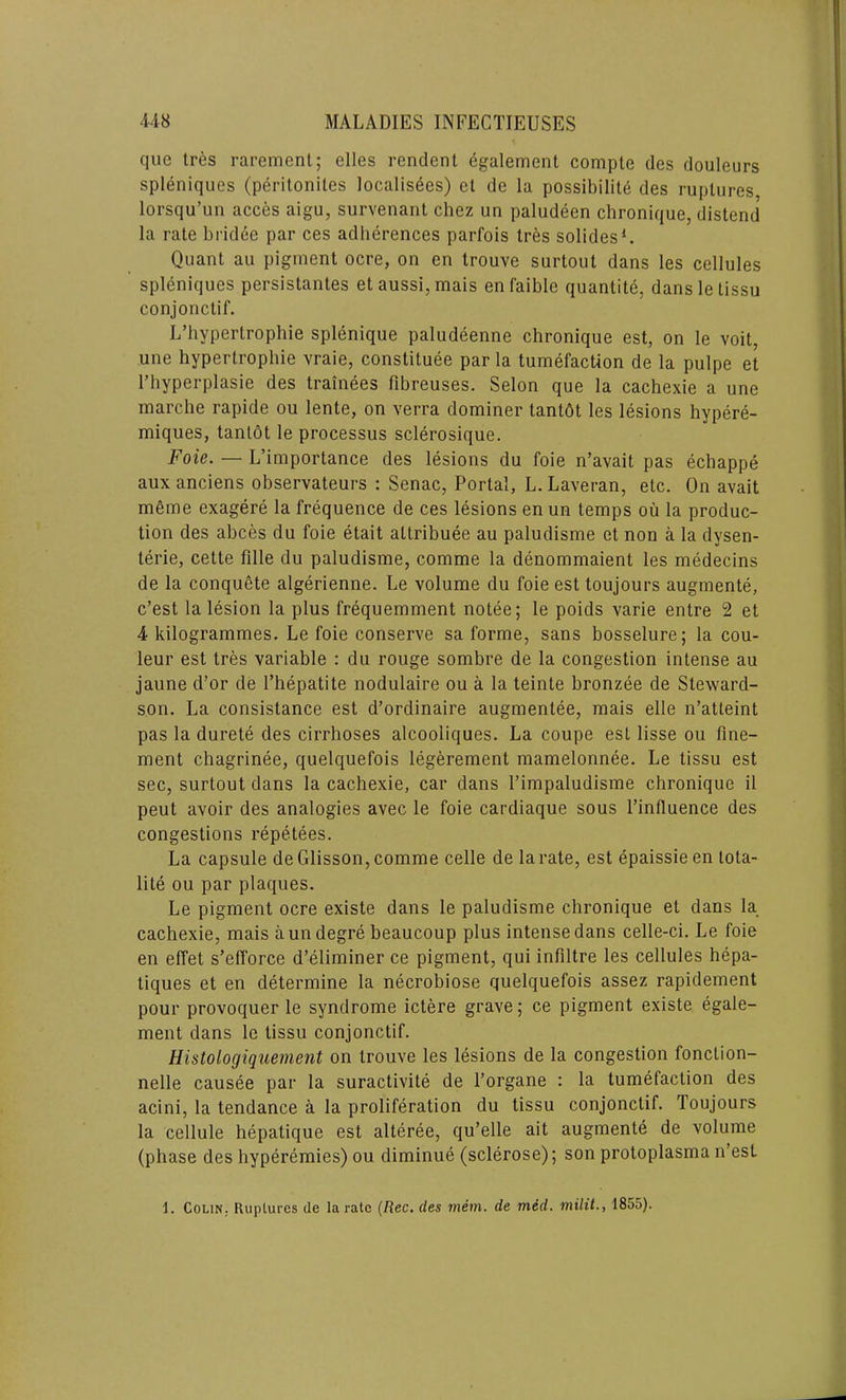 quc tres rarement; elles rendent egalement compte des douleurs spleniques (peritoniles localisees) el de la possibility des ruptures lorsqu’un acces aigu, survenant chez un paludeen chronique, distend la rate bridee par ces adherences parfois Ires solides1. Quant au pigment ocre, on en trouve surtout dans les cellules spleniques persistantes etaussi,mais enfaible quantity, dansletissu conjonctif. L’hypertrophie splenique paludeenne chronique est, on le voit, une hypertrophie vraie, constituee par la tumefaction de la pulpe et l’hyperplasie des trainees fibreuses. Selon que la cachexie a une marche rapide ou lente, on verra dominer tantdt les lesions hypere- miques, tanlot le processus sclerosique. Foie. — L’importance des lesions du foie n’avait pas echappe auxanciens observateurs : Senac, Portal, L.Laveran, etc. On avait mg me exagere la frequence de ces lesions en un temps ou la produc- tion des abces du foie etait altribuee au paludisme et non a la dysen- teric, cette fille du paludisme, comme la denommaient les medecins de la conquete algerienne. Le volume du foie est toujours augmente, c’est la lesion la plus frequemment notee; le poids varie entre 2 et 4 kilogrammes. Le foie conserve sa forme, sans bosselure; la cou- leur est tres variable : du rouge sombre de la congestion intense au jaune d’or de l’hepatite nodulaire ou a la teinte bronzee de Steward- son. La consistance est d’ordinaire augmentee, mais elle n’atleint pas la durete des cirrhoses alcooliques. La coupe est lisse ou fine- ment chagrinee, quelquefois legerement mamelonnee. Le tissu est sec, surtout dans la cachexie, car dans l’impaludisme chronique il peut avoir des analogies avec le foie cardiaque sous l’influence des congestions repetees. La capsule de Glisson, comme celle de la rate, est epaissie en tota- lity ou par plaques. Le pigment ocre existe dans le paludisme chronique et dans la cachexie, mais a un degre beaucoup plus intense dans celle-ci. Le foie en effet s’efforce d’eliminer ce pigment, qui infiltre les cellules hepa- tiques et en determine la necrobiose quelquefois assez rapidement pour provoquer le syndrome ictere grave; ce pigment existe egale- ment dans le tissu conjonctif. Histologiquement on trouve les lesions de la congestion fonclion- nelle causee par la suractivite de l’organe : la tumefaction des acini, la tendance a la proliferation du tissu conjonctif. Toujours la cellule hepatique est alteree, qu’elle ait augmente de volume (phase des hyperemies) ou diminue (sclerose); son protoplasma n’esl 1. ColiN; Ruptures de la rate (Rec. des mem. de med. milit., 1855).