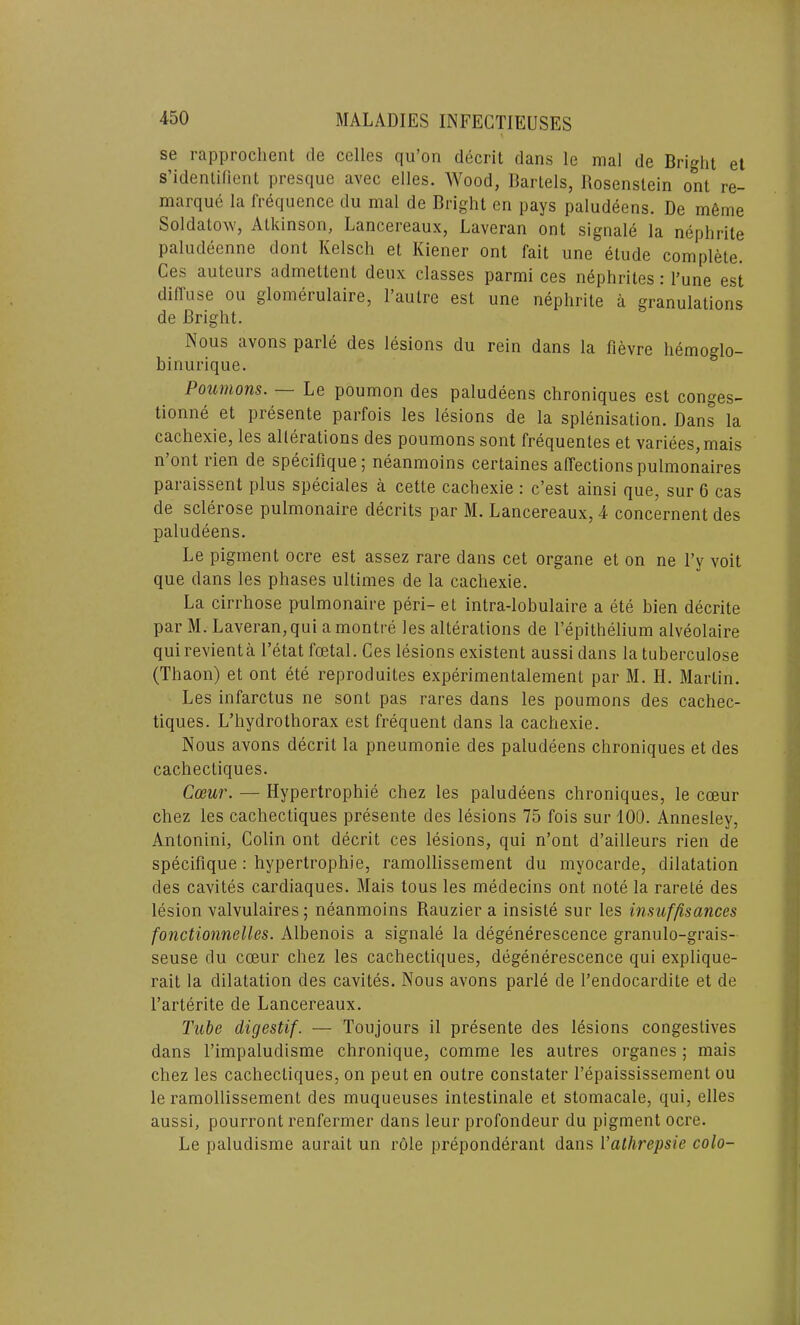 se rapprochent tie celles qu’on decrit dans le mal de Bright et s’identilient presque avec elles. Wood, Bartels, Bosenslein ont re- marque la frequence du mal de Bright en pays paludeens. De m6me Soldatow, Atkinson, Lanceieaux, Laveran ont signale la nephrite paludeenne dont Kelsch et Kiener ont fait une etude complete. Ces auteurs admettent deux classes parmi ces nephrites: l’une est diffuse ou glomerulaire, l’autre est une nephrite a granulations de Bright. Nous avons parle des lesions du rein dans la fievre hemoglo- binurique. Poumons. Le poumon des paludeens chroniques est conges- tionne et presente parfois les lesions de la splenisation. Dans la cachexie, les allerations des poumons sont frequentes et variees,mais n’ont rien de specilique; neanmoins certaines affections pulmonaires paraissent plus speciales a cette cachexie : c’est ainsi que, sur 6 cas de sclerose pulmonaire decrits par M. Lancereaux, 4 concernent des paludeens. Le pigment ocre est assez rare dans cet organe et on ne l’y voit que dans les phases ultimes de la cachexie. La cirrhose pulmonaire peri- et intra-lobulaire a ete bien decrite par M. Laveran, qui a montre les alterations de Fepithelium alveolaire quirevienta 1’etat foetal. Ces lesions existent aussi dans la tuberculose (Thaon) et ont ete reproduces experimentalement par M. H. Martin. Les infarctus ne sont pas rares dans les poumons des cachec- tiques. L’hydrothorax est frequent dans la cachexie. Nous avons decrit la pneumonie des paludeens chroniques et des cachectiques. Coeur. — Hypertrophie chez les paludeens chroniques, le cceur chez les cachectiques presente des lesions 75 fois sur 100. Annesley, Antonini, Colin ont decrit ces lesions, qui n’ont d’ailleurs rien de specifique : hypertrophie, ramollissement du myocarde, dilatation des cavites cardiaques. Mais tous les medecins ont note la rarete des lesion valvulaires; neanmoins Rauzier a insisle sur les insuffisances fonctionnelles. Albenois a signale la degenerescence granulo-grais- seuse du coeur chez les cachectiques, degenerescence qui explique- rait la dilatation des cavites. Nous avons parle de l’endocardite et de l’arterite de Lancereaux. Tube digestif. — Toujours il presente des lesions congestives dans l’impaludisme chronique, comme les autres organes; mais chez les cachectiques, on peut en outre constater 1’epaississement ou le ramollissement des muqueuses intestinale et stomacale, qui, elles aussi, pourront renfermer dans leur profondeur du pigment ocre. Le paludisme aurait un role preponderant dans Yathrepsie colo-