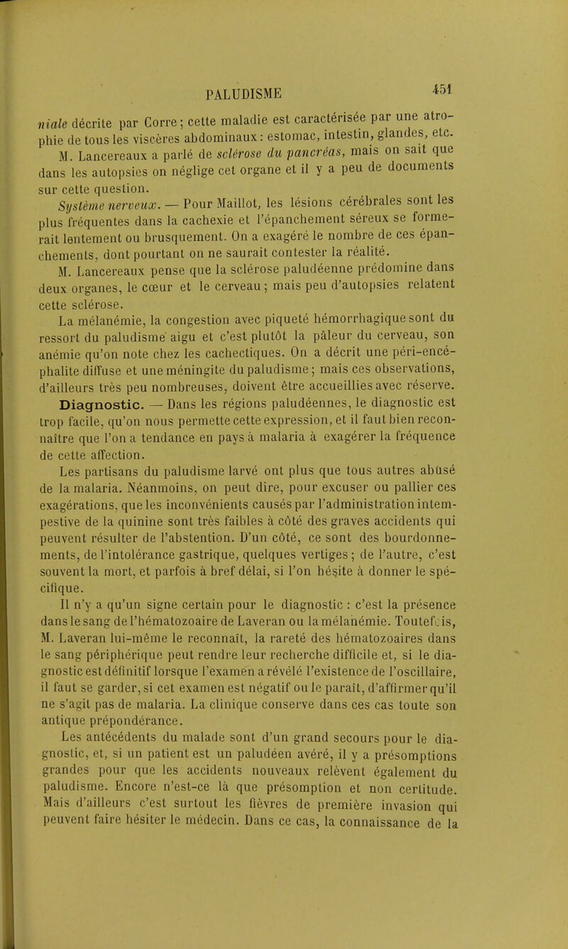 male decrite par Corre; cette maladie est caracterisee par une atro- phie de tous Ies visceres abdominaux: eslomac, intestin, glandes, etc. M. Lancereaux a parle de sclerose du pancreas, mais on sait que dans les autopsies on neglige cet organe el il y a peu de documents sur cette question. Systeme nerveux. — Pour Maillot, les lesions cerebrales sont les plus frequentes dans la cachexie et l’epanchement sereux se forme- rait lentement ou brusquement. On a exagere le nombre de ces epan- chements, dont pourtant on ne saurait contester la realite. M. Lancereaux pense que la sclerose paludeenne predomine dans deux organes, le cceur et le cerveau; mais peu d’autopsies relatent cette sclerose. La melanemie, la congestion avec piquete hemorrhagique sont du ressort du paludisme aigu et c’est plutdt la paleur du cerveau, son anemie qu’on note chez les cachectiques. On a deceit une peri-ence- phalite diffuse et unemeningite du paludisme; mais ces observations, d’ailleurs tres peu nombreuses, doivent etre accueillies avec reserve. Diagnostic. — Dans les regions paludeennes, le diagnostic est trop facile, qu’on nous permette cette expression, et il fautbienrecon- naitre que l’on a tendance en pays a malaria a exagerer la frequence de cette affection. Les partisans du paludisme larve ont plus que tous autres abuse de la malaria. Neanmoins, on peut dire, pour excuser ou pallier ces exagerations, que les inconvenients causes par l’adminislration intem- pestive de la quinine sont tres faibles a cote des graves accidents qui peuvent resulter de l’abstention. D’un cote, ce sont des bourdonne- ments, de l’intolerance gastrique, quelques vertiges; de l’autre, c’est souvent la mort, et parfois a bref delai, si Pon hesite a donner le spe- cilique. Il n’y a qu’un signe certain pour le diagnostic : c’est la presence dans le sang de Phematozoaire de Laveran ou la melanemie. Toutefcis, M. Laveran lui-meme le reconnait, la rarete des bematozoaires dans le sang peripherique peut rendre leur recherche difficile et, si le dia- gnostic est definitif lorsque Pexamen a revele l’existence de l’oscillaire, il faut se garder,si cet examen est negatif ou le parait, d’affirmer qu’il ne s’agil pas de malaria. La clinique conserve dans ces cas loute son antique preponderance. Les antecedents du malade sont d’un grand secours pour le dia- gnostic, et, si un patient est un paludeen avere, il y a presomplions grandes pour que les accidents nouveaux relevent egalement du paludisme. Encore n’est-ce la que presomption et non certitude. Mais d’ailleurs c’est surtout les fievres de premiere invasion qui peuvent faire hesiter le medecin. Dans ce cas, la connaissance de la