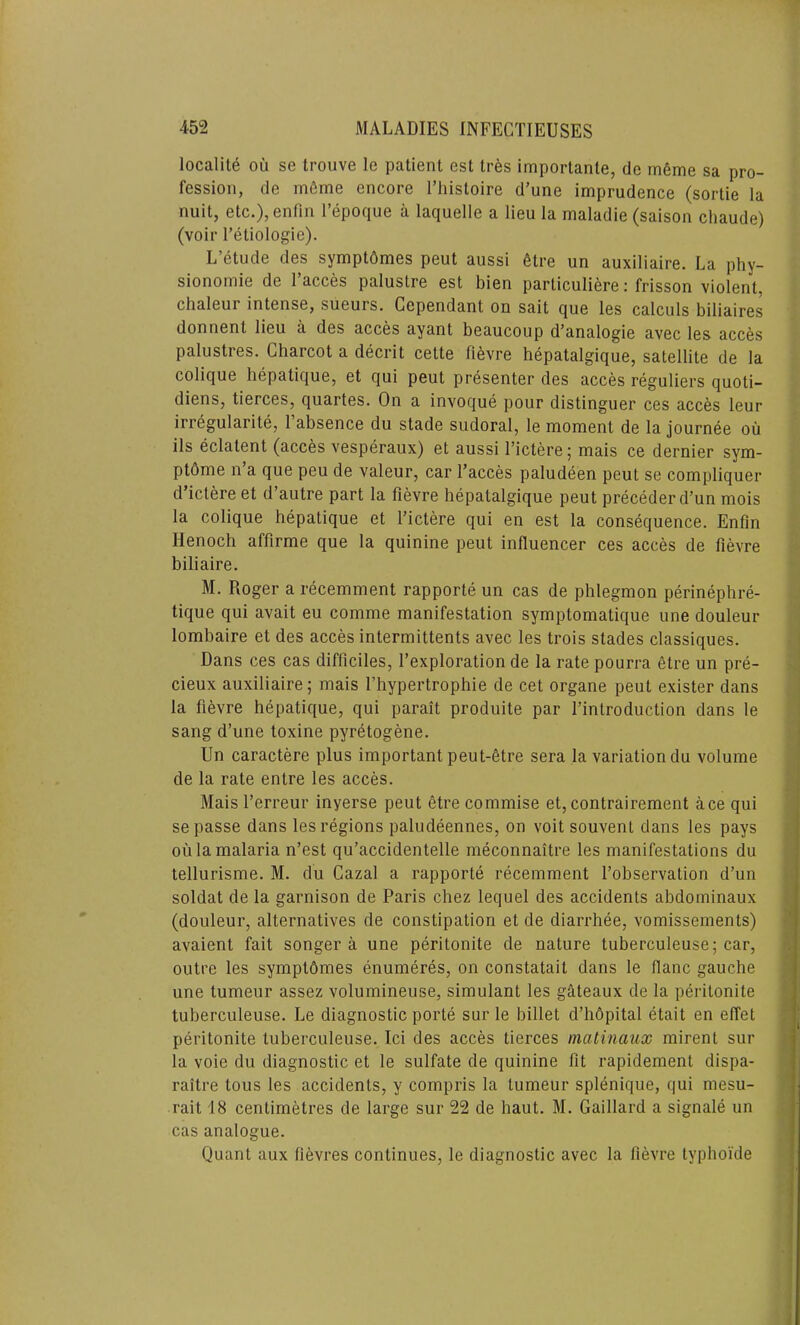 locality oil se trouve le patient est Ires importante, do meme sa pro- fession, de meme encore l’liistoire d’une imprudence (sortie la nuit, etc.), enfin l’epoque a laquelle a lieu la maladie (saison chaude) (voir l’etiologie). L’etude des sympthmes peut aussi 6tre un auxiliaire. La phy- sionomie de l’acces palustre est bien particuliere: frisson violent, chaleui intense, sueurs. Cependant on sait que les calculs biliaires donnent lieu a des acces ayant beaucoup d’analogie avec les acces palustres. Charcot a decrit cette fievre hepatalgique, satellite de la colique hepatique, et qui peut presenter des acces reguliers quoti- diens, tierces, quartes. On a invoque pour distinguer ces acces leur irregularity l’absence du stade sudoral, le moment de la journee ou ils eclatent (acces vesperaux) et aussi l’ictere; mais ce dernier sym- ptome n’a que peu de valeur, car l’acces paludeen peut se compliquer d’ictere et d’autre part la fievre hepatalgique peut preceder d’un mois la colique hepatique et l’ictere qui en est la consequence. Enfin Henoch affirme que la quinine peut influencer ces acces de fievre biliaire. M. Roger a recemment rapporte un cas de phlegmon perinephre- tique qui avait eu comme manifestation symptomatique une douleur lombaire et des acces intermittents avec les trois stades classiques. Dans ces cas difficiles, l’exploration de la rate pourra etre un pre- cieux auxiliaire; mais l’hypertrophie de cet organe peut exister dans la fievre hepatique, qui parait produite par l’introduction dans le sang d’une toxine pyretogene. Un caractere plus important peut-etre sera la variation du volume de la rate entre les acces. Mais l’erreur inyerse peut etre commise et, contrairement ace qui se passe dans les regions paludeennes, on voit souvent dans les pays oil la malaria n’est qu’accidentelle meconnaitre les manifestations du tellurisme. M. du Cazal a rapporte recemment l’observation d’un soldat de la garnison de Paris chez lequel des accidents abdominaux (douleur, alternatives de constipation et de diarrhee, vomissements) avaient fait songer a une peritonite de nature tuberculeuse; car, outre les sympthmes enumeres, on constatail dans le flanc gauche une tumeur assez volumineuse, simulant les gateaux de la peritonite tuberculeuse. Le diagnostic porte sur le billet d’hdpital etait en effet peritonite tuberculeuse. Ici des acces tierces matinaux mirent sur la voie du diagnostic et le sulfate de quinine fit rapidement dispa- raitre tous les accidents, y compris la tumeur splenique, qui mesu- rait 18 centimetres de large sur 22 de haut. M. Gaillard a signale un cas analogue. Quant aux fievres continues, le diagnostic avec la fievre lyphoide