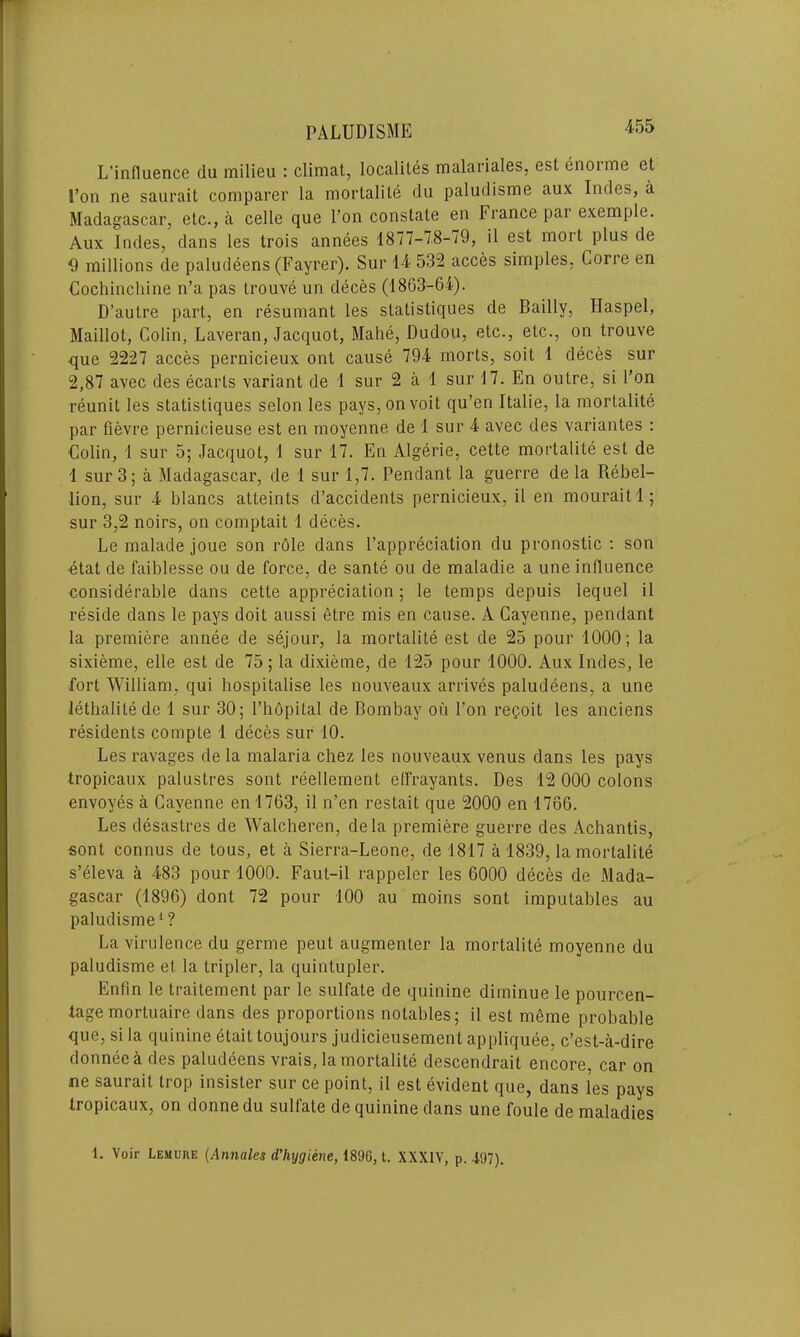 L'infiuence du milieu : climat, localites malariales. est enoime et I’on ne saurait comparer la mortalite du paludisme aux Indes, a Madagascar, etc., a celle que l’on constate en France pai exemple. Aux Indes, dans les trois annees 1877-78-79, il est mort plus de 9 millions de paludeens (Fayrer). Sur 14 532 acces simples, Corre en Cochinchine n’a pas trouve un deces (1863-64). D’autre part, en resumant les statistiques de Bailly, Ilaspel, Maillot, Colin, Laveran, Jacquot, Mahe, Dudou, etc., etc., on trouve ■que 2227 acces pernicieux ont cause 794 morts, soit 1 deces sur 2,87 avec des ecarts variant de 1 sur 2 a 1 sur 17. En outre, si I’on reunit les statistiques selon les pays,onvoit qu’en Italie, la mortalite par fievre pernicieuse est en moyenne de 1 sur 4 avec des variantes : ■Colin, 1 sur 5; Jacquot, 1 sur 17. En Algerie, cette mortalite est de 1 sur 3; a Madagascar, de 1 sur 1,7. Pendant la guerre de la Rebel- lion, sur 4 blancs atleints d’accidents pernicieux, il en mouraitl; sur 3,2 noirs, on comptait 1 deces. Le malade joue son role dans l’appreciation du pronostic : son ■etat de faiblesse ou de force, de sante ou de maladie a une influence considerable dans cette appreciation ; le temps depuis lequel il reside dans le pays doit aussi etre mis en cause. A Cayenne, pendant la premiere annee de sejour, la mortalite est de 25 pour 1000; la sixieme, elle est de 75; la dixieme, de 125 pour 1000. Aux Indes, le fort William, qui hospitalise les nouveaux arrives paludeens, a une lethalitede 1 sur 30; l’hopital de Bombay ou l’on regoit les anciens residents comple 1 deces sur 10. Les ravages de la malaria chez les nouveaux venus dans les pays tropicaux palustres sont reellement effrayants. Des 12 000 colons envoyes a Cayenne enl763, il n’en restait que 2000 en 1766. Les desastres de Walcheren, dela premiere guerre des Achantis, sont connus de tous, et a Sierra-Leone, de 1817 a 1839, la mortalite s’eleva a 483 pour 1000. Faut-il rappeler les 6000 deces de Mada- gascar (1896) dont 72 pour 100 au moins sont imputables au paludisme1? La virulence du germe peut augmenter la mortalite moyenne du paludisme et la tripler, la quintuples Enfin le traitement par le sulfate de quinine diminue le pourcen- tage mortuaire dans des proportions notables; il est meme probable que, si la quinine etait toujours judicieusement appliquee, c’est-a-dire donneeades paludeens vrais, la mortalite descendrait encore, car on ne saurait trop insister sur ce point, il est evident que, dans les pays tropicaux, on donne du sulfate de quinine dans une foule de maladies 1. Voir Lemure (Annales d’hygiene, 1896, t. XXXIV, p. 497).