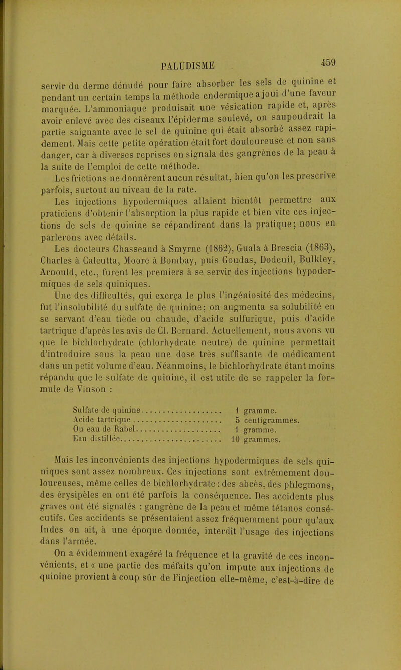 servir clu derme denude pour faire absorber les sels de quinine et pendant un certain temps la methode endermique ajoui d’une faveur marquee. L’ammoniaque produisait une vesication rapide et, apres avoir enleve avec des ciseaux l’epiderme souleve, on saupoudrait la partie saignante avec le sel de quinine qui etail absorbe assez iapi- dement. Mais cette petite operation etait fort douloureuse et non sans danger, car a diverses reprises on signala des gangrenes de la peau a la suite de l’emploi de cette methode. Les frictions ne donnerent aucun resultat, bien qu’on les prescrive parfois, surtout au niveau de la rate. Les injections hypodermiques allaient bientot permettre aux praticiens d’obtenir l’absorption la plus rapide et bien vite ces injec- tions de sels de quinine se repandirent dans la pratique; nous en parlerons avec details. Les docteurs Chasseaud a Smyrne (1862), Guala a Brescia (1863), Charles a Calcutta, Moore a Bombay, puis Goudas, Dodeuil, Bulkley, Arnould, etc., furent les premiers a se servir des injections hypoder- miques de sels quiniques. Une des difficultes, qui exerpa le plus l’ingeniosile des medecins, fut l’insolubilite du sulfate de quinine; on augmenta sa solubilite en se servant d’eau tiede ou chaude, d’acide sulfurique, puis d’acide tartrique d’apres les avis de Cl. Bernard. Actuellement, nous avons vu que le bichlorhydrate (chlorhydrate neutre) de quinine permettait d’introduire sous la peau une dose tres suffisante de medicament dans un petit volume d’eau. Neanmoins, le bichlorhydrate etant moins repandu que le sulfate de quinine, il est utile de se rappeler la for- mule de Vinson : Sulfate de quinine 1 gramme. Aeide tartrique 5 centigrammes. Ou eau de Rabel 1 gramme. Eau distil lee 10 grammes. Mais les inconvenients des injections hypodermiques de sels qui- niques sont assez nombreux. Ces injections sont extremement dou- loureuses, mente celles de bichlorhydrate : des abces. des phlegmons, des erysipeles en ont ete parfois la consequence. Des accidents plus graves ont ete signales : gangrene de la peau et meme tetanos conse- cutifs. Ces accidents se presentaient assez frequemmenl pour qu’aux Indes on ait, a une epoque donnee, interdit l'usage des injections dans l’armee. On a evidemment exagere la frequence et la gravile de ces incon- venients, et « une partie des mefaits qu’on impute aux injections de quinine provienl a coup sur de l’injeclion elle-meme, c’est-a-dire de