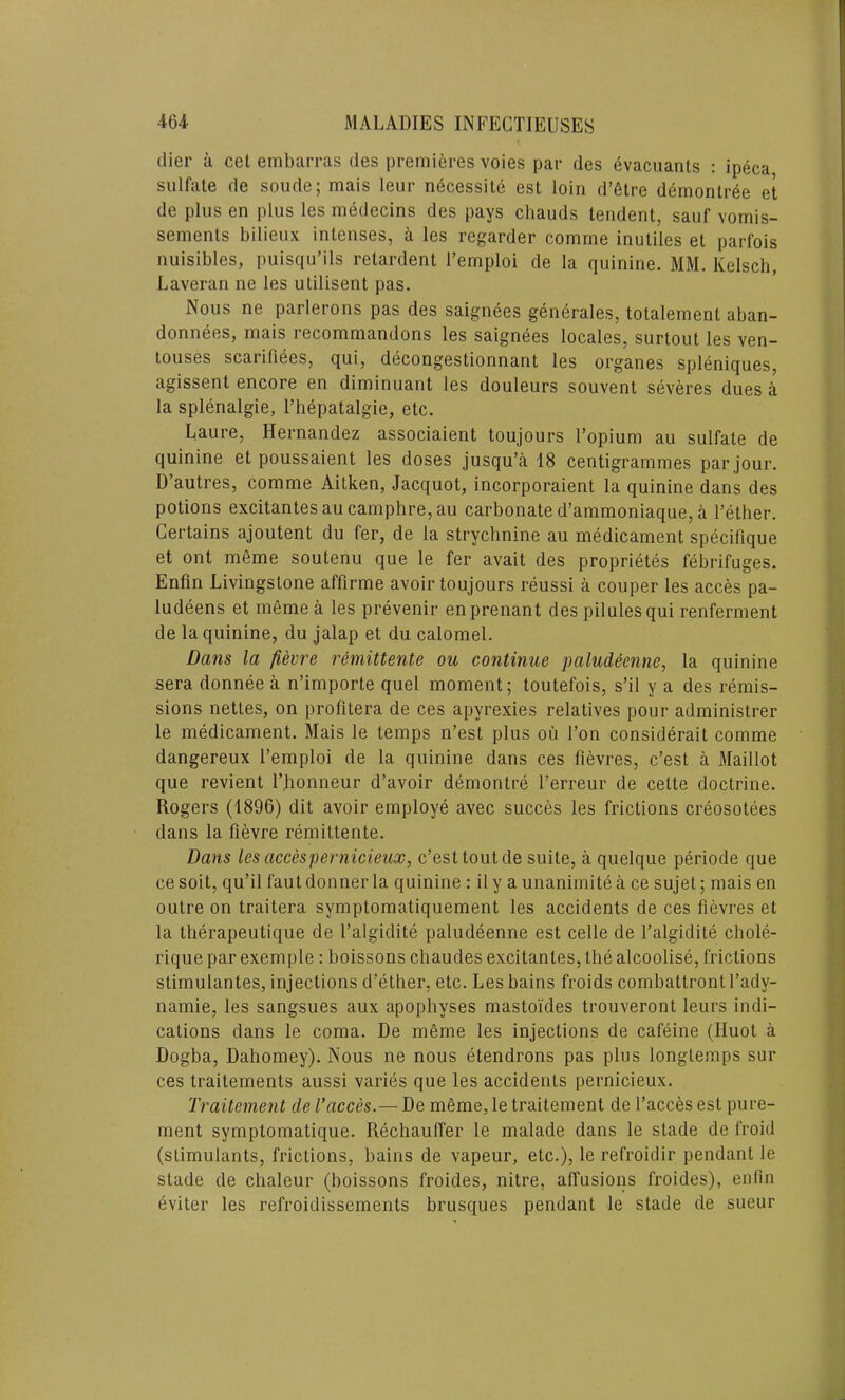 dier a cet embarras des premieres voies par des evacuants : ipeca sulfate de soude; mais leur necessity est loin d’etre demontree et de plus en plus les medecins des pays chauds tendent, sauf vomis- sements bilieux intenses, a les regarder comme inutiles et parfois nuisibles, puisqu’ils retardent Temploi de la quinine. MM. Kelsch, Laveran ne les utilisent pas. Nous ne parlerons pas des saignees generates, totalement aban- donnees, mais recommandons les saignees locales, surtout les ven- touses scariliees, qui, decongestionnant les organes spleniques, agissent encore en diminuant les douleurs souvent severes dues A la splenalgie, l’hepatalgie, etc. Laure, Hernandez associaient toujours l’opium au sulfate de quinine et poussaient les doses jusqu’a 18 centigrammes par jour. D’autres, comme Aitken, Jacquot, incorporaient la quinine dans des potions excitantes au camphre, au carbonate d’ammoniaque, a Tether. Certains ajoutent du fer, de la strychnine au medicament specifique et ont meme soutenu que le fer avait des proprietes febrifuges. Enfin Livingstone affirme avoir toujours reussi a couper les acces pa- ludeens et meme a les prevenir enprenant des pilules qui renferment de la quinine, du jalap et du calomel. Dans la fievre remittente ou continue paludecnne, la quinine sera donnee a n’importe quel moment; toutefois, s’il y a des remis- sions nettes, on profitera de ces apyrexies relatives pour administrer le medicament. Mais le temps n’est plus ou Ton considerait comme dangereux Temploi de la quinine dans ces fievres, c’est a Maillot que revient Thonneur d’avoir demontre Terreur de celte doctrine. Rogers (1896) dit avoir employe avec succes les frictions creosotees dans la fievre remittente. Dans les accespernicieux, c’est tout de suite, a quelque periode que ce soit, qu’il faut donner la quinine: ily a unanimite a ce sujet; mais en outre on traitera symptomatiquement les accidents de ces fievres et la therapeutique de Talgidite paludeenne est celle de Talgidite chole- rique par exemple: boissons chaudes excitantes, the alcoolise, frictions stimulantes, injections d’ether, etc. Les bains froids combattrontl’ady- namie, les sangsues aux apophyses mastoides trouveront leurs indi- cations dans le coma. De meme les injections de cafeine (Iluot a Dogba, Dahomey). Nous ne nous etendrons pas plus longtemps sur ces traitements aussi varies que les accidents pernicieux. Traitement tie Vacces.— De mfime, le traitement de Tacces est pure- ment symptomatique. Rechauffer le malade dans le stade de froid (stimulants, frictions, bains de vapeur, etc.), le refroidir pendant le stade de clialeur (boissons froides, nitre, affusions froides), enfin eviler les refroidissements brusques pendant le stade de sueur