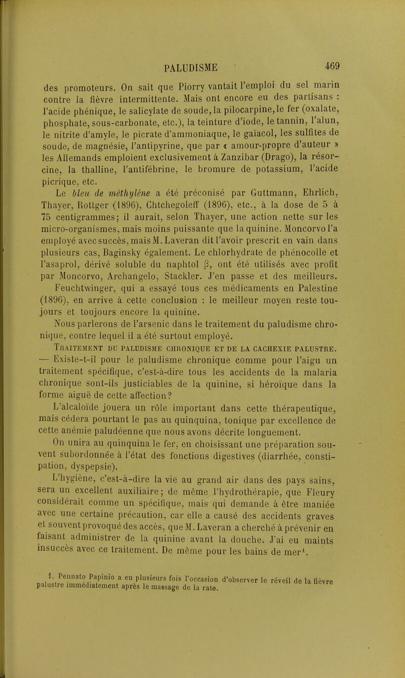 des promoteurs. On sait que Piorry vantait Templed du sel marin contre la fievre intermittente. Mais onl encore eu des parLisans : l’acide phenique, le salicylate de soude,la pilocarpine, le ler (oxalate, phosphate, sous-carbonate, etc.), la teinture d’iode, le tannin, 1 alun, le nitrite d’amyle, le picrate d’ammoniaque, le gaiacol, les sulfites de soude, de magnesie, Tantipyrine, que par « amour-propre d’auteur » les Allemands emploient exclusivement a Zanzibar (Drago), la resor- cine, la thalline, Tantifebrine, le bromure de potassium, Tacide picrique, etc. Le bleu de methylene a ete preconise par Guttmann, Ehrlich, Thayer, Rottger (1896), Chtchegoleff (1896), etc., a la dose de 5 a 75 centigrammes; il aurait, selon Thayer, une action nette sur les micro-organismes, mais moins puissante que la quinine. MoncorvoTa employe avec succes, mais M.Laveran ditl’avoir prescrit en vain dans plusieurs cas, Baginsky egalement. Le chlorhydrate de phenocolle et Tasaprol, derive soluble du naphtol p, ont ete utilises avec profit par Moncorvo, Archangelo, Stackler. J’en passe et des meilleurs. Feuchtwinger, qui a essaye tous ces medicaments en Palestine (1896), en arrive a cette conclusion : le meilleur moyen reste tou- jours et toujours encore la quinine. Nous parlerons de Tarsenic dans le traitement du paludisme chro- nique, contre lequel il a ete surtout employe. Traitement du paludisme ciironique et de la cachexie palustre. — Existe-t-il pour le paludisme chronique comme pour Taigu un traitement specifique, e’est-a-dire tous les accidents de la malaria chronique sont-ils justiciables de la quinine, si heroique dans la forme aigue de cette affection? L’alcaloide jouera un role important dans cette therapeutique, mais cedera pourtant le pas au quinquina, tonique par excellence de cette anemie paludeenne que nous avons decrite longuement. On unira au quinquina le fer, en choisissant une preparation sou- vent subordonnee a l’etat des fonctions digestives (diarrhee, consti- pation, dyspepsie). L’hygiene, e’est-a-dire la vie au grand air dans des pays sains, sera un excellent auxiliaire; de meme Thydrotherapie, que Fleury considerait comme un specifique, mais qui demande a etre maniee avec une certaine precaution, car elle a cause des accidents graves et souvent provoque des acces, que M. Laveran a cherche a prevenir en faisant administrer de la quinine avant la douche. J’ai eu maints insucces avec ce traitement. De meme pour les bains de mer1. i. Pennato Papinio a cu plusieurs fois l’occasion d’observer le palustre immediatement aprfes le massage de la rate. reveil de la fi6vre