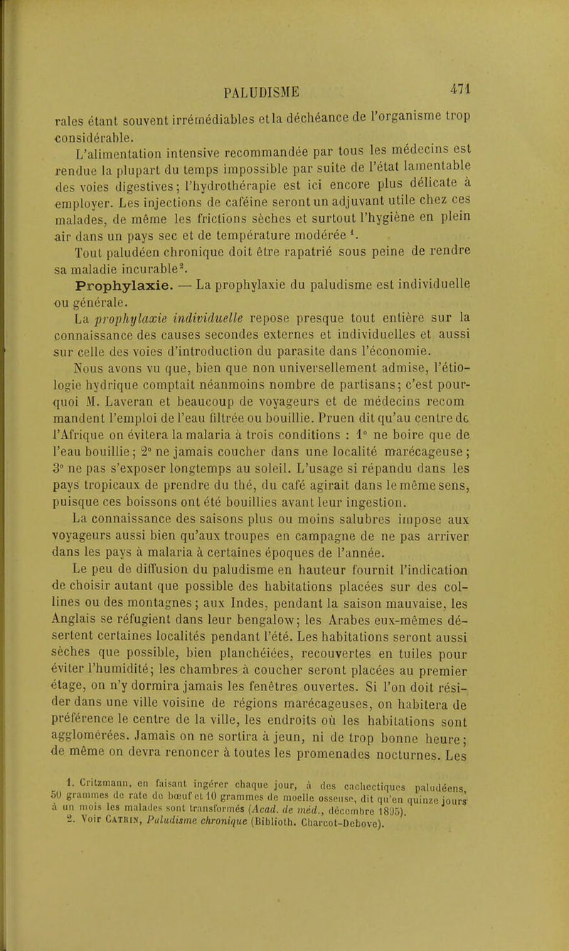 rales etant souvent irremediables etla decheance de 1 organisme liop considerable. L’alimentation intensive recommandee par tous les medecins est rendue la plupart du temps impossible par suite de l’etal lamentable des voies digestives; l’hydrotherapie est ici encore plus delicate a employer. Les injections de cafeine serontun adjuvant utile chez ces malades, de meme les frictions seches et surtout Phygiene en plein air dans un pays sec et de temperature moderee l. Tout paludeen chronique doit etre rapatrie sous peine de rendre sa maladie incurable2. Prophylaxie. — La prophylaxie du paludisme est individuelle ou generate. La prophylaxie individuelle repose presque tout entiere sur la connaissance des causes secondes externes et individuelles et aussi sur celle des voies d’introduction du parasite dans Peconomie. Nous avons vu que, bien que non universellement admise, l’etio- logie hydrique comptait neanmoins nombre de partisans; c’est pour- quoi M. Laveran et beaucoup de voyageurs et de medecins recom mandent Temploi de l’eau filtree ou bouillie. Pruen dit qu’au centre dc 1’Afrique on evitera la malaria a trois conditions : 1° ne boire que de l’eau bouillie; 2° ne jamais coucher dans une localite marecageuse ; 3° ne pas s’exposer longtemps au soleil. L’usage si repandu dans les pays tropicaux de prendre du the, du cafe agirait dans le meme sens, puisque ces boissons ont ete bouillies avant leur ingestion. La connaissance des saisons plus ou moins salubres impose aux voyageurs aussi bien qu’aux troupes en campagne de ne pas arriver dans les pays a malaria a certaines epoques de l’annee. Le peu de diffusion du paludisme en hauteur fournit Pindication de choisir autant que possible des habitations placees sur des col- lines ou des montagnes ; aux Indes, pendant la saison mauvaise, les Anglais se refugient dans leur bengalow; les Arabes eux-memes de- sertent certaines localites pendant Pete. Les habitations seront aussi seches que possible, bien plancheiees, recouvertes en tuiles pour eviter l’humidite; les chambres a coucher seront placees au premier etage, on n’y dormira jamais les fenetres ouvertes. Si Pon doit resi- der dans une ville voisine de regions marecageuses, on habitera de preference le centre de la ville, les endroits oil les habitations sont agglomerees. Jamais on ne sortira a jeun, ni de trop bonne heure; de meme on devra renoncer a toutes les promenades nocturnes. Les 1. Critzmann, cn faisant ingercr cliaquc jour, a des cachectiqucs naludeens 50 grammes dc rale de bocufcl 10 grammes de moelle osseusn, dit qu’en quinze jours' a uu mois les malades sont transformes (Acad, de med., deccmbre 1805). 2. Voir Catkin, Paludisme chronique (Biblioth. Charcot-Debove).