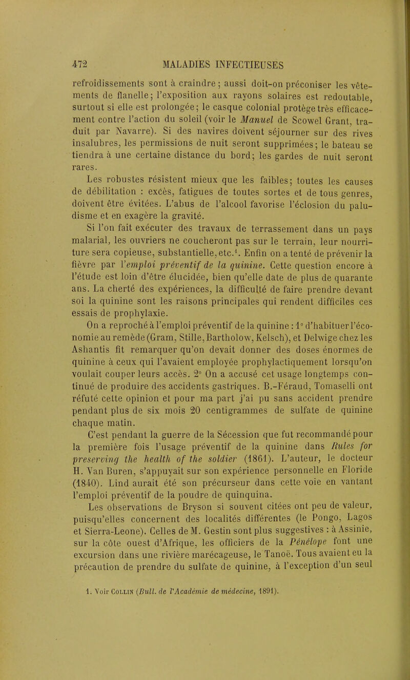 refroidissements sont a craindre; aussi doit-on preconiser les vete- ments do flanelle; l’exposilion aux rayons solaires est redoutable, surtout si elle est prolongee; le casque colonial protege tres efficace- ment contre l’action du soleil (voir le Manuel de Scowel Grant, tra- duit par Navarre). Si des navires doivent sejourner sur des rives insalubres, les permissions de nuit seront supprimees; le bateau se tiendra a une certaine distance du bord; les gardes de nuit seront rares. Les robustes resistent mieux que les faibles; toutes les causes de debilitation : exCes, fatigues de toutes sortes et de tous genres, doivent etre evitees. L’abus de l’alcool favorise l’eclosion du palu- disme et en exagere la gravite. Si Ton fait executer des travaux de terrassement dans un pays malarial, les ouvriers ne coucheront pas sur le terrain, leur nourri- ture sera copieuse, substantielle^tc.1. Enfin on atente de prevenir la fievre par Yemploi preventif de la quinine. Cette question encore a l’etude est loin d’etre elucidee, bien qu’elle date de plus de quarante ans. La cherte des experiences, la difficult^ de faire prendre devant soi la quinine sont les raisons principales qui rendent difficiles ces essais de prophylaxie. On a reproche a l’emploi preventif de la quinine: 1° d’habituer l’eco- nomie au remede (Gram, Stille, Bartholow, Kelsch), et Delwige chez les Ashantis fit remarquer qu’on devait donner des doses enormes de quinine a ceux qui 1’avaient employee prophylactiquement lorsqu’on voulait couper leurs acces. 2° On a accuse cet usage longtemps con- tinue de produire des accidents gastriques. B.-Feraud, Tomaselli ont refute cette opinion et pour ma part j’ai pu sans accident prendre pendant plus de six mois 20 centigrammes de sulfate de quinine chaque matin. C’est pendant la guerre de la Secession que fut recommande pour la premiere fois l’usage preventif de la quinine dans Rules for 'preserving the health of the soldier (1861). L’auteur, le docteur H. Van Buren, s’appuyait sur son experience personnelle en Floride (1840). Lind aurait ete son precurseur dans cette voie en vantant l’emploi preventif de la poudre de quinquina. Les observations de Bryson si souvent citees ont peu de valeur, puisqu’elles concernent des localites differentes (le Pongo, Lagos et Sierra-Leone). Celles de M. Gestin sont plus suggestives : a Assinie, sur la cote ouest d’Afrique, les officiers de la Penelope font une excursion dans une riviere marecageuse, le Tanoe. Tous avaient eu la precaution de prendre du sulfate de quinine, a 1’exception d’un seul