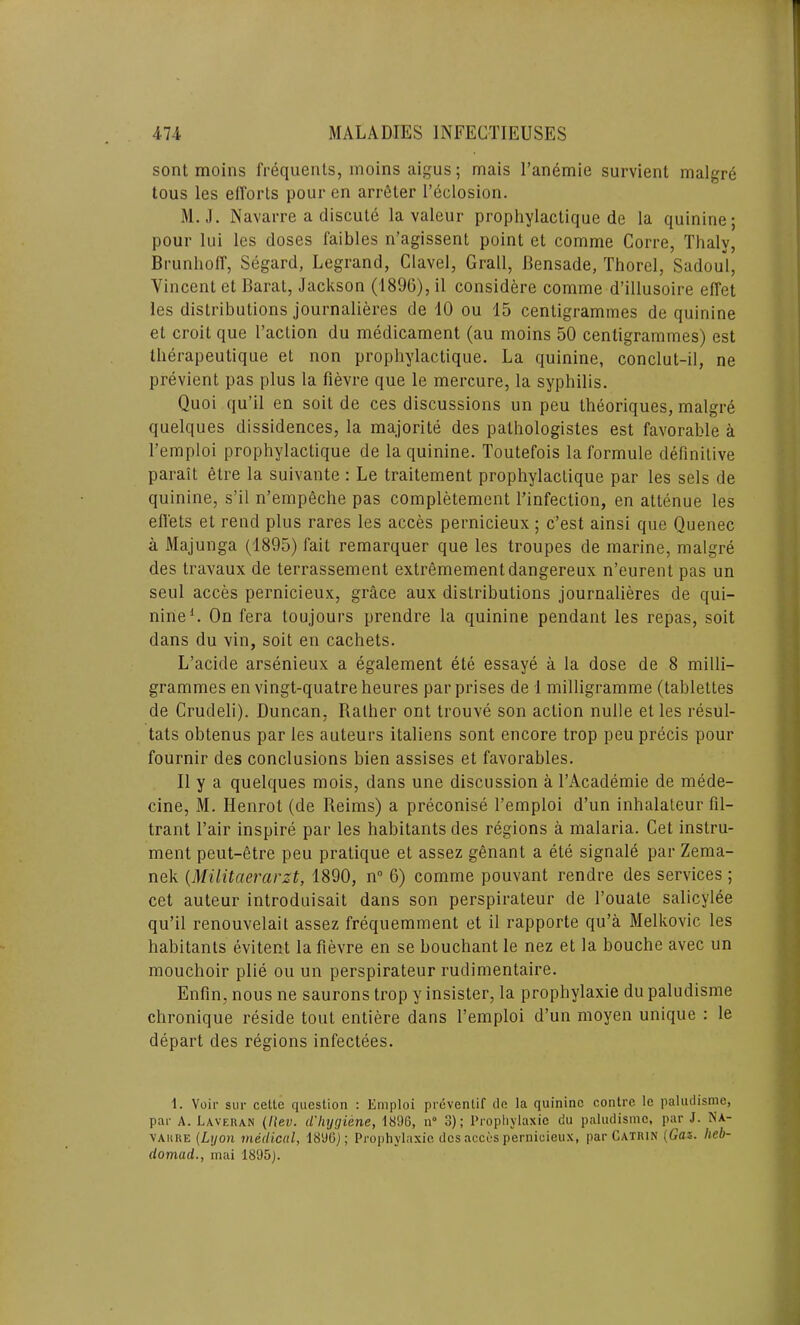 sont moins frequents, moins aigus; mais l’anemie survient malgre tous les efforts pour en arreler l’eclosion. M.J. Navarre a discute la valeur prophylactique de la quinine; pour 1 ui les doses faibles n’agissent point et comme Corre, Thalv, Brunhoff, Segard, Legrand, Clavel, Grail, Bensade, Thorel, Sadoul, Vincent et Barat, Jackson (1896), il considere comme d’illusoire effet les distributions journalieres de 10 ou 15 centigrammes de quinine et croit que Faction du medicament (au moins 50 centigrammes) est iherapeutique et non prophylactique. La quinine, conclut-il, ne previent pas plus la fievre que le mercure, la syphilis. Quoi qu’il en soil de ces discussions un peu theoriques, malgre quelques dissidences, la majorite des pathologistes est favorable a l’emploi prophylactique de la quinine. Toutefois laformule definitive parait etre la suivante : Le traitement prophylactique par les sels de quinine, s’il n’empeche pas completement l’infection, en attenue les efl'ets et rend plus rares les acces pernicieux; c’est ainsi que Quenec a Majunga (1895) fait remarquer que les troupes de marine, malgre des travaux de terrassement extremementdangereux n’eurent pas un seul acces pernicieux, grace aux distributions journalieres de qui- nine1. On fera toujours prendre la quinine pendant les repas, soit dans du vin, soit en cachets. L’acide arsenieux a egalement ete essaye a la dose de 8 milli- grammes en vingt-quatre heures par prises de 1 milligramme (tablettes de Crudeli). Duncan, Rather ont trouve son action nulle et les resul- tats obtenus par les auteurs italiens sont encore trop peu precis pour fournir des conclusions bien assises et favorables. II y a quelques mois, dans une discussion a l’Academie de mede- cine, M. Ilenrot (de Reims) a preconise l’emploi d’un inhalateur fil- trant Fair inspire par les habitants des regions a malaria. Cet instru- ment peut-etre peu pratique et assez genant a ete signale par Zema- nek (Militaerarzt, 1890, n° 6) comme pouvant rendre des services ; cet auteur introduisait dans son perspirateur de l’ouate salicylee qu’il renouvelait assez frequemment et il rapporte qu’a Melkovic les habitants evitent la fievre en se bouchant le nez et la bouche avec un mouchoir plie ou un perspirateur rudimentaire. Enfin, nous ne saurons trop y insister, la prophylaxie du paludisme chronique reside tout entiere dans Femploi d’un moyen unique : le depart des regions infectees. 1. Voir sur celle question : Emploi preventif de la quinine contre le paludisme, par A. Laveran (Rev. cl'hygiene, 1890, n° 3); Prophylaxie du paludisme, par J. Na- varre (Lyon medical, 1890); Prophylaxie des acces pernicieux, par Catrin (Gas. heb- domad., mai 1895).