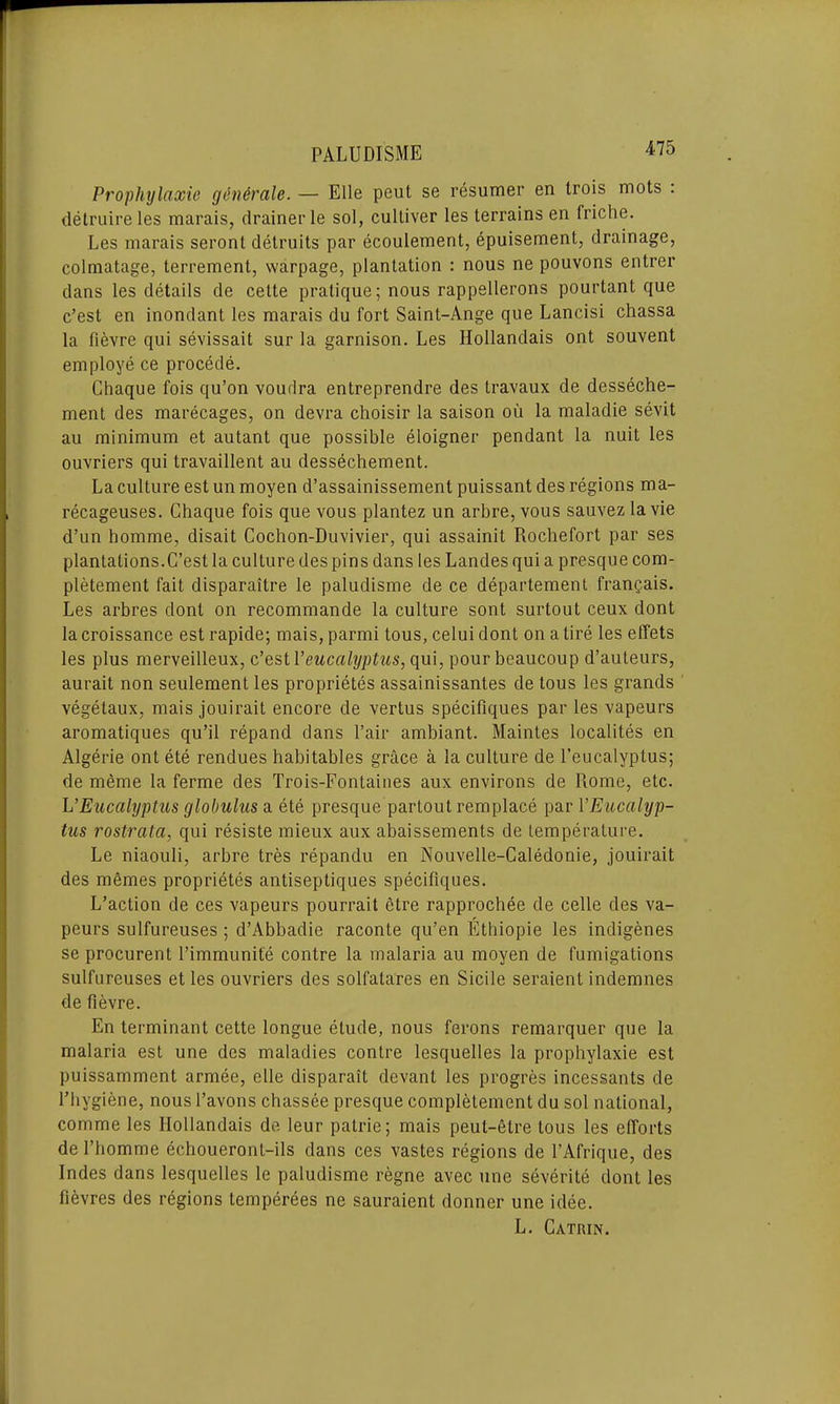 Prophylaxie g6n6rale. — Elle peut se resumer en Irois mots . delruire les marais, drainer le sol, culliver les terrains en friche. Les marais seront detruits par ecoulement, epuisement, drainage, colmatage, terrement, warpage, plantation : nous ne pouvons entrer dans les details de celte pratique; nous rappellerons pourtant que c’est en inondant les marais du fort Saint-Ange que Lancisi chassa la fievre qui sevissait sur la garnison. Les Hollandais ont souvent employe ce procede. Chaque fois qu’on vourlra entreprendre des travaux de desseche- ment des marecages, on devra choisir la saison ou la maladie sevit au minimum et autant que possible eloigner pendant la nuit les ouvriers qui travaillent au dessechement. La culture est un moyen d’assainissement puissant des regions ma- recageuses. Chaque fois que vous plantez un arbre.vous sauvezlavie d’un homme, disait Cochon-Duvivier, qui assainit Rochefort par ses plantations.C’est la culture des pins dans les Landes qui a presque com- pletement fait disparaitre le paludisme de ce departement frangais. Les arbres dont on recommande la culture sont surtout ceux dont la croissance est rapide; mais, parmi tous, celui dont on a tire les effets les plus merveilleux, c’est 1’eucalyptus, qui, pour beaucoup d’auteurs, aurait non seulement les proprietes assainissantes de tous les grands vegetaux, mais jouirait encore de vertus specifiques par les vapeurs aromatiques qu’il repand dans l’air ambiant. Maintes localites en Algerie ont ete rendues habitables grace a la culture de l’eucalyptus; de meme la ferme des Trois-Fontaines aux environs de Rome, etc. L’Eucalyptus globulus a ete presque partout remplace par [’Eucalyp- tus rostrata, qui resiste mieux aux abaissements de temperature. Le niaouli, arbre tres repandu en Nouvelle-Caledonie, jouirait des memes proprietes antiseptiques specifiques. L’action de ces vapeurs pourrait etre rapprochee de celle des va- peurs sulfureuses ; d’Abbadie raconte qu’en Ethiopie les indigenes se procurent l’immunite contre la malaria au moyen de fumigations sulfureuses et les ouvriers des solfatares en Sicile seraient indemnes de fievre. En terminant cette longue etude, nous ferons remarquer que la malaria est une des maladies contre lesquelles la prophylaxie est puissamment armee, elle disparait devant les progres incessants de l’hygiene, nous l’avons chassee presque complelement du sol national, comme les Hollandais de leur patrie; mais peul-etre tous les efforts de l’homme echoueront-ils dans ces vastes regions de l’Afrique, des Indes dans lesquelles le paludisme regne avec une severite dont les fievres des regions temperees ne sauraient donner une idee. L. Catrin.