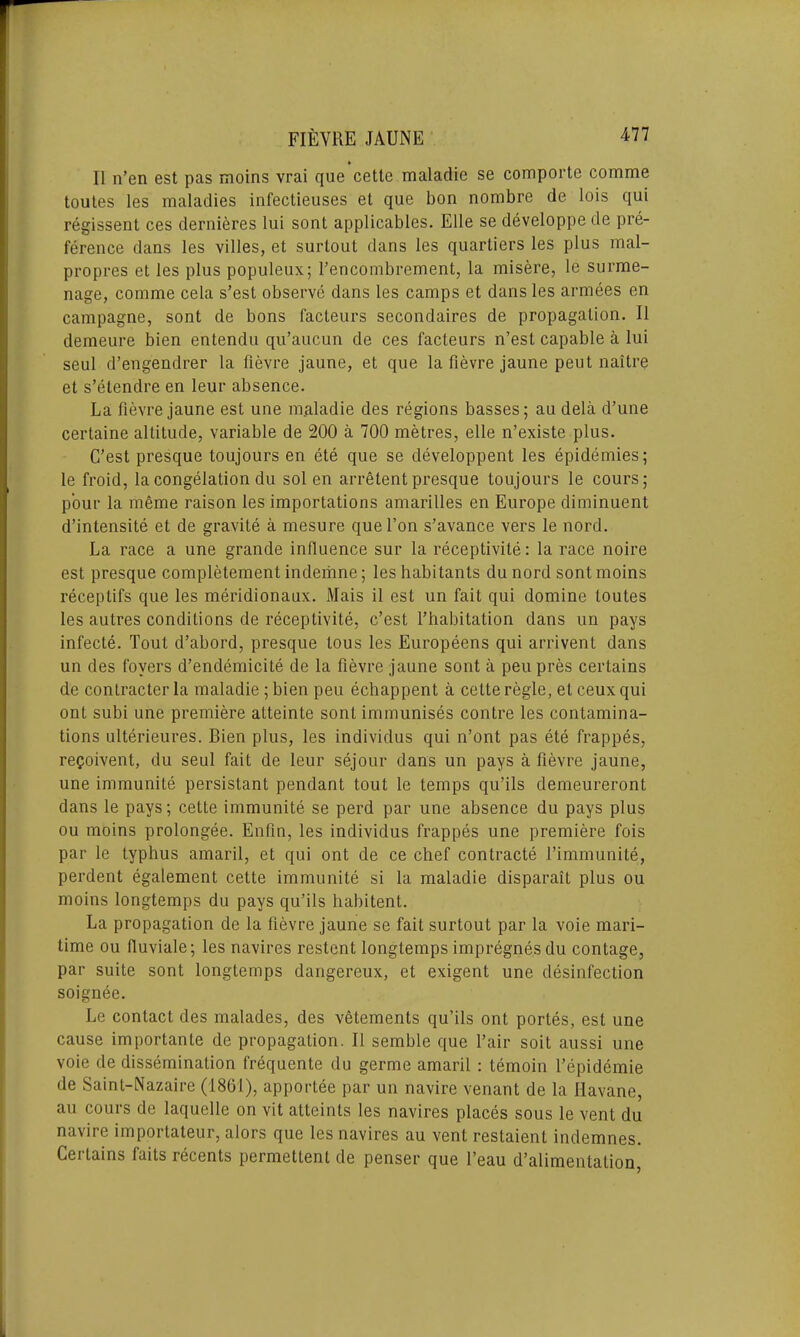 FI EYRE JAUNE II n’en est pas moins vrai que cette maladie se comportc comme toutes les maladies infectieuses et que bon nornbre de lois qui regissent ces dernieres lui sont applicables. Elle se developpe de pre- ference dans les villes, et surtoul dans les quartiers les plus mal- propres et les plus populeux; fencombrement, la misere, le surme- nage, comme cela s’est observe dans les camps et dans les armees en campagne, sont de bons facteurs secondaires de propagation. II demeure bien entendu qu’aucun de ces facteurs n’est capable a lui seul d’engendrer la fievre jaune, et que la fievre jaune peu t naitre et s’etendre en leur absence. La fievre jaune est une maladie des regions basses; au dela d’une certaine altitude, variable de 200 a 700 metres, elle n’existe plus. C’est presque toujours en ete que se developpent les epidemies; le froid, la congelation du sol en arretent presque toujours le cours; pour la meme raison les importations amarilles en Europe diminuent d’intensite et de gravite a mesure que l’on s’avance vers le nord. La race a une grande influence sur la receptivite: la race noire est presque completement indemne; les habitants du nord sont moins receptifs que les meridionaux. Mais il est un fait qui domine toutes les autres conditions de receptivite, c’est l’habitation dans un pays infecte. Tout d’abord, presque tous les Europeens qui arrivent dans un des foyers d’endemicite de la fievre jaune sont a peu pres certains dc contracter la maladie ; bien peu echappent a cette regie, et ceux qui ont subi une premiere atteinte sont immunises contre les contamina- tions ulterieures. Bien plus, les individus qui n’ont pas ete frappes, re<?oivent, du seul fait de leur sejour dans un pays a fievre jaune, une immunite persistant pendant tout le temps qu’ils demeureront dans le pays; cette immunite se perd par une absence du pays plus ou moins prolongee. Enfin, les individus frappes une premiere fois par le typhus amaril, et qui ont de ce chef contracts l’immunite, perdent egalement cette immunite si la maladie disparait plus ou moins longtemps du pays qu’ils habitent. La propagation de la fievre jaune se fait surtout par la voie mari- time ou ffuviale; les navires restent longtemps impregnes du contage, par suite sont longtemps dangereux, et exigent une disinfection soignee. Le contact des malades, des vetements qu’ils ont portes, est une cause importante de propagation. II semble que fair soil aussi une voie de dissemination frequente du germe amaril : temoin 1’epidemie de Saint-Nazaire (1861), apportee par un navire venant de la Havane, au cours de laquelle on vit atteints les navires places sous le vent du navire importateur, alors que les navires au vent restaient indemnes. Certains faits recents permettent de penser que l’eau d’alimentation,