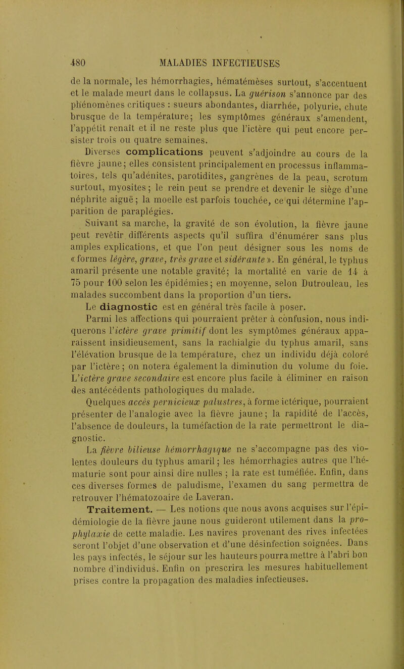 de la normale, les hemorrhagies, hematemeses surtout, s’accentuent et le malade meurt dans le collapsus. La guerison s’annonce par des ph'enomenes critiques : sueurs abondantes, diarrhee, polyurie, chute brusque de la temperature; les symptdmes generaux s’amendent, l’appetit rcnait et il ne reste plus que l’ictere qui peut encore per- sister trois ou quatre scmaines. Diverses complications peuvent s’adjoindre au cours de la fievre jaune; elles consistent principalement en processus inflamma- toires, tels qu’adenites, parotidites, gangrenes de la peau, scrotum surtout, myosites; le rein peut se prendre et devenir le siege d’une nephrite aigue; la moelle est parfois touchee, ce qui determine l’ap- parition de paraplegies. Suivant sa marche, la gravite de son evolution, la fievre jaune peut revetir differents aspects qu’il suffira d’enumerer sans plus amples explications, et que l’on peut designer sous les noms de « formes Ugere, grave, tres grave et siderante ». En general, le typhus amaril presente une notable gravite; la mortalite en varie de 14 a 75 pour 100 selon les epidemies; en moyenne, selon Dutrouleau, les malades succombent dans la proportion d’un tiers. Le diagnostic est en general tres facile a poser. Parmi les affections qui pourraient preter a confusion, nous indi- querons Yictere grave primitif dont les symptomes generaux appa- raissent insidieusement, sans la rachialgie du typhus amaril, sans l’elevation brusque de la temperature, chez un individu deja colore par l’ictere; on notera egalement la diminution du volume du foie. L’ictere grave secondaire est encore plus facile a eliminer en raison des antecedents pathologiques du malade. Quelques acces pernicieux palustres, a forme icterique, pourraient presenter de l’analogie avec la fievre jaune; la rapidite de faeces, fabsence de douleurs, la tumefaction de la rate permettront le dia- gnostic. La fievre bilieuse hemorrhagique ne s’accompagne pas des vio- lentes douleurs du typhus amaril; les hemorrhagies autres que Phe- maturie sont pour ainsi dire nulles ; la rate est tumefiee. Enfin, dans ces diverses formes de paludisme, l’examen du sang permettra de relrouver l’hemalozoaire de Laveran. Traitement. — Les notions que nous avons acquises sur l’epi- demiologie de la fievre jaune nous guideront utilement dans la pro- phylaxie de cette maladie. Les navires provenant des rives infectees seront l’objet d’une observation et d’une disinfection soignees. Dans les pays infectes, le sejour sur les hauteurs pourramettre a 1’abri bon nombre d’individus. Enfin on prescrira les mesures habituellement prises contre la propagation des maladies infectieuses.