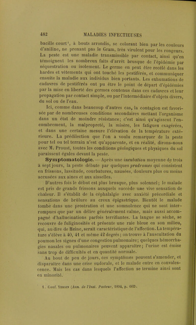 bacille court1, a bouts arrondis, se colorant bien par les couleurs d’aniline, ue prenant pas le Gram, ires virulent pour les rongeurs. La peste est unc maladie transmissible par contact, ainsi qu’en temoignent les nombreux faits d’arrfit brusque de l’epidemie par sequestration ou isolement. Le germe en peut 6tre recele dans les hardes et vetements qui ont touche les pestiferes, et communiquer ensuite la maladie aux individus bien portants. Les exhumations de cadavres de pestiferes ont pu etre le point fie depart d’epidemies par la mise en liberte des germes contenus dans ces cadavres et leur propagation par contact simple, ou parl’intermediaire d’objets divers, du sol ou de l’eau. Ici, comme dans beaucoup d’autres cas, la contagion est favori- see par de nombreuses conditions secondaires metlant l’organisme dans un etat de moindre resistance; c’est ainsi qu’agissent l’en- combrement, la malproprete, la misere, les fatigues exagerees, et dans une certaine mesure P elevation de la temperature exte- rieure. La predilection que Ton a voulu remarquer de la peste pour tel ou tel terrain n’est qu’apparente, et en realite, dirons-nous avec M. Proust, toutes les conditions geologiques et physiques du sol paraissent egales devant la peste. Symptomatologie. — Apres une incubation moyenne de trois a sept jours, la peste debute par quelques ‘prodromes qui consistent en frissons, lassitude, courbatures, nausees, douleurs plus ou moins accusees aux aines et aux aisselles. D’autres fois le debut est plus brusque, plus solennel; le malade est pris de grands frissons auxquels succede une vive sensation de chaleur. II s’etablit de la cephalalgie avec anxiete precordiale et sensations de brulure au creux epigastrique. Bientdt le malade tombe dans une prostration et une somnolence qui ne sont inter- rompues que par un delire generalement calme, mais aussi accom- pagne d’hallucinations parfois terrifiantes. La langue se seche, se recouvre de fuliginosites et presente une raie bleue en son milieu, qui, au dire de Heine, serait caracteristiquede l’affection. La tempera- ture s’eleve a 40, 41 et meme 42 degres; ontrouve a 1’auscultation du poumon les signes d’une congestion pulmonaire; quelques hemorrha- gies nasales ou pulmonaires peuvent apparailre; l’urine est emise sans trop de difficultes et en quantite normale. Au bout de peu de jours, ces symptdmes peuvent s’amender, et disparaitre dans une crise sudorale, et le malade entre en convales- cence. Mais les cas dans lesquels Paffection se termine ainsi sont en minorite. 1. Conf. Yeusin (Ann. de Vlnst. Pasteur, 1894, p. 662^.