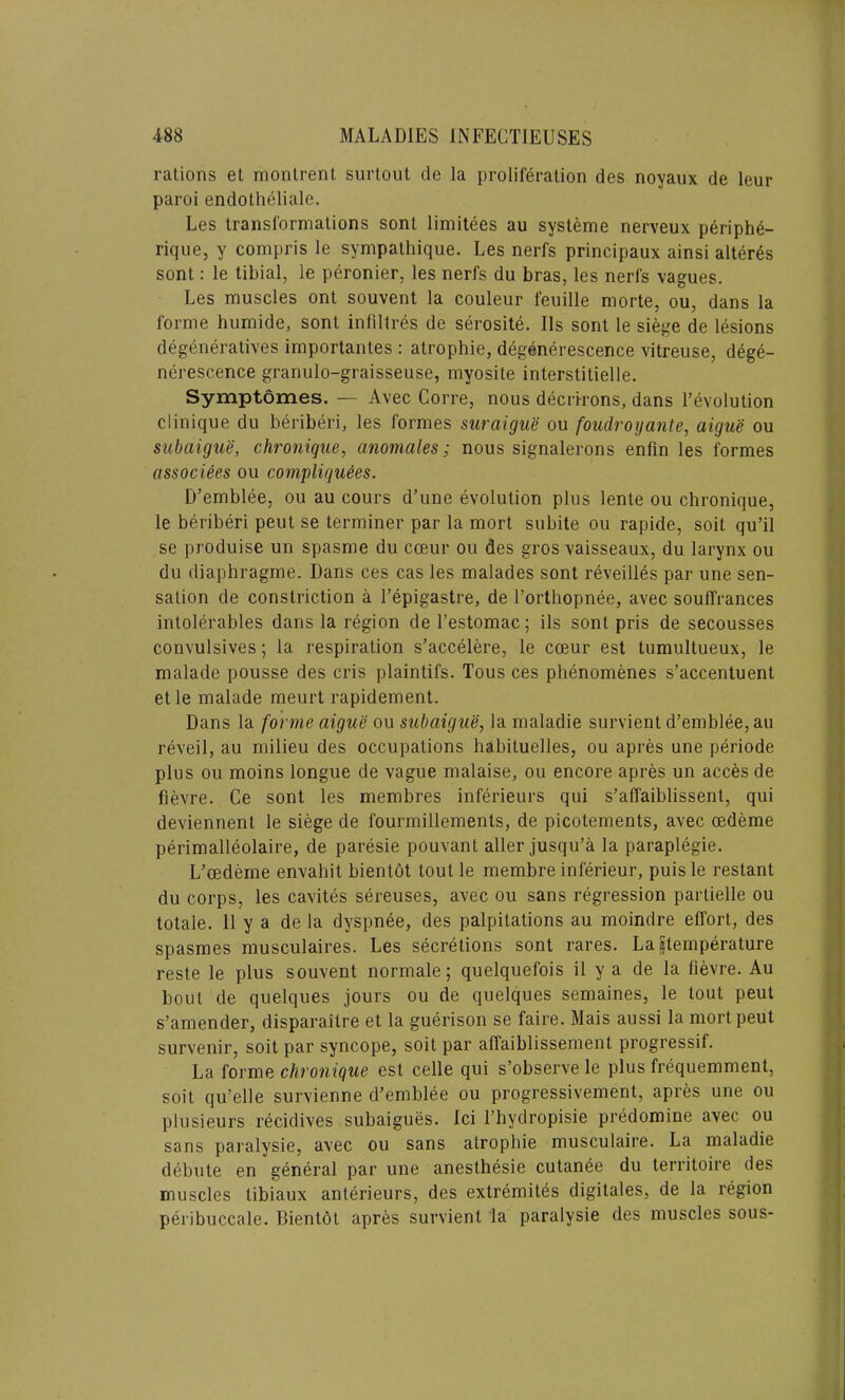 rations et montrent surtout de la proliferation des noyaux de leur paroi endotheliale. Les transformations sont limitees au systeme nerveux periphe- rique, y compris le sympathique. Les nerfs principaux ainsi alteres sont: le tibial, le peronier, les nerfs du bras, les nerfs vagues. Les muscles ont souvent la couleur feuille morte, ou, dans la forme humide, sont infiltres de serosite. Ils sont le siege de lesions degeneratives importantes : atrophie, degenerescence vitreuse, dege- nerescence granulo-graisseuse, myosite interstitielle. Symptomes. — Avec Corre, nous decrirons, dans 1’evolution Clinique du beriberi, les formes suraigue ou foudrogante, aigue ou subaigue, chronique, anomales; nous signalerons enfin les formes assocites ou compliqudes. D’emblee, ou au cours d’une evolution plus lente ou chronique, le beriberi peut se terminer par la mort subite ou rapide, soit qu’il se produise un spasme du cceur ou des gros vaisseaux, du larynx ou du diaphragme. Dans ces cas les malades sont reveilles par une sen- sation de constriction a l’epigastre, de l’orthopnee, avec soulfrances intolerables dans la region de l’estomac; ils sont pris de secousses convulsives; la respiration s’accelere, le cceur est tumultueux, le malade pousse des cris plaintifs. Tous ces phenomenes s’accentuent et le malade meurt rapidement. Dans la forme aigue ou subaigue, la maladie survient d’emblee, au reveil, au milieu des occupations habituelles, ou apres une periode plus ou moins longue de vague malaise, ou encore apres un acces de fievre. Ce sont les membres inferieurs qui s’affaiblissent, qui deviennent le siege de fourmillements, de picotements, avec oedeme perimalleolaire, de paresie pouvant aller jusqu’a la paraplegie. L’cedeme envahit bientot tout le membre inferieur, puis le restant du corps, les cavites sereuses, avec ou sans regression partielle ou totale. 11 y a de la dyspnee, des palpitations au moindre effort, des spasmes musculaires. Les secretions sont rares. La ^temperature reste le plus souvent normale; quelquefois il y a de la fievre. Au bout de quelques jours ou de quelques semaines, le tout peut s’amender, disparaitre et la guerison se faire. Mais aussi la mort peut survenir, soit par syncope, soit par affaiblissement progressif. La forme chronique est celle qui s’observe le plus frequemment, soit qu’elle survienne d’emblee ou progressivement, apres une ou plusieurs recidives subaigues. Ici 1’hydropisie predomine avec ou sans paralysie, avec ou sans atrophie musculaire. La maladie debute en general par une anesthesie cutanee du territoire des muscles tibiaux anterieurs, des extremites digitales, de la region peribuccale. Bientot apres survient la paralysie des muscles sous-