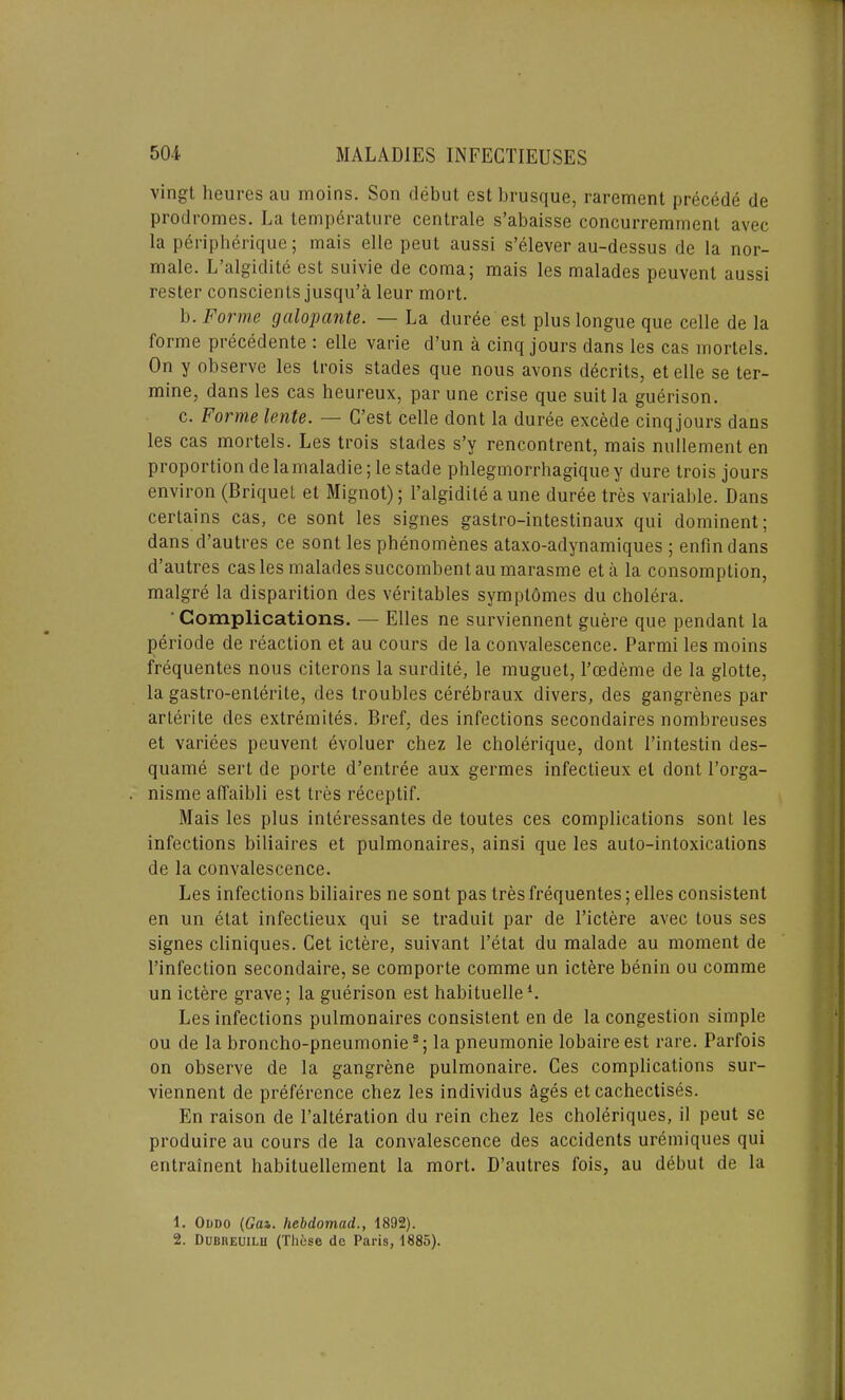 vingt heuresau moins. Son debut est brusque, rarement precede de prodromes. La temperature centrale s’abaisse concurremment avec la peripherique; mais elle peut aussi s’elever au-dessus de la nor- male. L algidite est suivie de coma; mais les malades peuvent aussi rester conscients jusqu’a leur mort. b. Forme galopante. — La duree est plus longue que celle de la forme precedente : elle varie d’un a cinq jours dans les cas mortels. On y observe les trois stades que nous avons decrits, et elle se ter- mine, dans les cas heureux, par une crise que suit la guerison. c. bonne lente. — G’est celle dont la duree excede cinq jours daus les cas mortels. Les trois stades s’y rencontrent, mais nullement en proportion de lamaladie; le stade phlegmorrhagique y dure trois jours environ (Briquet et Mignot); l’algidite a une duree tres variable. Dans certains cas, ce sont les signes gastro-intestinaux qui dominent; dans d’autres ce sont les phenomenes ataxo-adynamiques ; enfindans d’autres cas les malades succombent au marasme eta la consomption, malgre la disparition des veritables svmptomes du cholera. ' Complications. — Elies ne surviennent guere que pendant la periode de reaction et au cours de la convalescence. Parmi les moins frequentes nous citerons la surdite, le muguet, l’cedeme de la glotte, la gastro-enlerile, des troubles cerebraux divers, des gangrenes par arterite des extremites. Bref, des infections secondaires nombreuses et variees peuvent evoluer chez le cholerique, dont Pintestin des- quame serl de porte d’entree aux germes infectieux el dont l’orga- nisme affaibli est tres receptif. Mais les plus inleressantes de toutes ces complications sont les infections biliaires et pulmonaires, ainsi que les auto-intoxications de la convalescence. Les infections biliaires ne sont pas tres frequentes; elles consistent en un etat infectieux qui se traduit par de l’ictere avec lous ses signes cliniques. Cet ictere, suivant l’etat du malade au moment de l’infection secondaire, se comporte comme un ictere benin ou comme un ictere grave; la guerison est habituelle1. Les infections pulmonaires consistent en de la congestion simple ou de la broncho-pneumonie2; la pneumonie lobaireest rare. Parfois on observe de la gangrene pulmonaire. Ces complications sur- viennent de preference chez les individus ages et cachectises. En raison de l’alteration du rein chez les choleriques, il peut se produire au cours de la convalescence des accidents uremiques qui entrainent habituellement la mort. D’autres fois, au debut de la 1. Oddo (Gaz. hebdomad., 1892). 2. Dubueuilu (These de Paris, 1885).