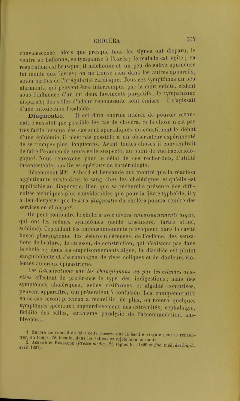 convalescence, alors que presque tous les signes ont disparu, le ventre se ballonne, se tympanise a l’exces; le malade est agile; sa respiration est brusque; il machonne et un peu de salive spumeuse lui monte aux levres; on ne trouve rien dans les autres appareils, sinon parfois de Eirregularite cardiaque. Tous ces symptomes un peu alarmants, qui peuvent etre interrompus par la mort subite, cedent sous l’influence d’un ou deux lavements purgatifs; le tympanismc disparait; des selles d’odeur repoussante sont emises : il s’agissait d’une intoxication feealoi'de. Diagnostic. — Il est d’un enorme interet de pouvoir recon- naitre aussitot que possible les cas de cholera. Si la chose n’est pas tres facile lorsque ces cas sont sporadiques ou constituent le debut d’une epidemie, il n’est pas possible a un observateur experiments de se tromper plus longtemps. Avant toutes choses il conviendrait de faire Texamen de toute selle suspecte, au point de vue bacteriolo- gique1. Nous renvoyons pour le detail de ces recherches, d’utilite incontestable, aux livres speciaux de bacteriologie. Recemment MM. Achard et Bensaude ont montre que la reaction agglutinante existe dans le sang chez les choleriques et qu’elle est applicable au diagnostic. Bien que sa recherche presente des cliffi- cultes techniques plus considerables que pour la fievre typhoide, il y a lieu d’esperer que le sero-diagnostic du cholera pourra rendre des services en clinique2. On peut confondre le cholera avec divers empoisonnements aigus, qui ont les mSmes symptdmes (acide arsenieux, tartre stibie, sublime). Cependant les empoisonnements provoquent dans la cavite bucco-pharyngienne des lesions ulcereuses, de l’cedeme, des sensa- tions debrulure, de cuisson, de constriction, qui n’existent pas dans le cholera; dans les empoisonnements aigus, la diarrhee est plutot sanguinolente et s’accompagne de vives coliques et de douleurs vio- lentes au creux epigastrique. Les intoxications par les champignons ou par les viandes ava- rices affectent de preference le type des indigestions; mais des symptdmes choleriques, selles riziformes et algidite comprises, peuvent apparaitre, qui preteraient a confusion. Les commemoratifs en ce cas seront precieux a recueillir; de plus, on notera quelques symptdmes speciaux : engourdissement des extremites, cephalalgie, letidite des selles, strabisme, paralysie de l’accommodation, am- blyopie... 1. Encore convient-il de faire cclte reserve que le bacille-virgulc peut se rencon trer en temps d dpidemie, dans les selles des sujets bien porlants. avril’ 18y7)U(D * BENSAUDE {Presse mddic•• 26 septembre 1896 et Soc. mid. deshopil.