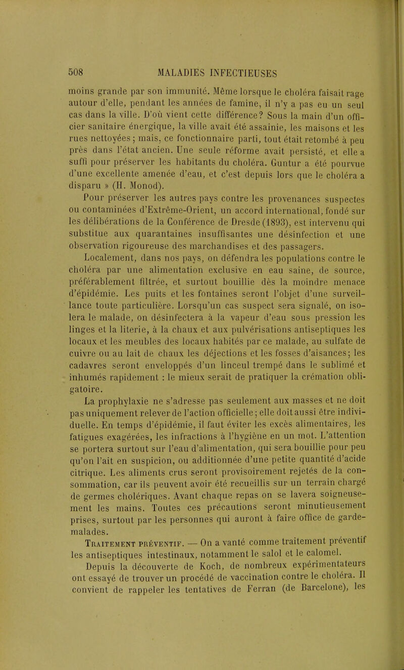 moins grande par son immunity M6me lorsque le cholera faisait rage autour d’elle, pendant les annees de famine, il n’y a pas eu un seul cas dans la ville. D’oii vient cette difference? Sous la main d’un offi- cier sanitaire energique, la ville avait ete assainie, les maisons et les rues nettoyees; mais. ce fonctionnaire parti, tout etait retombe a peu pres dans l’etat ancien. Une seule reforme avait persists, et elle a suffi pour preserver les habitants du cholera. Guntur a ete pourvue d’une excellente amenee d’eau, et c’est depuis Iors que le cholera a disparu » (II. Monod). Pour preserver les autres pays contre les provenances suspectes ou contaminees d’Extreme-Orient, un accord international, fonde sur les deliberations de la Conference de Dresde (1893), est intervenu qui substitue aux quarantaines insuffisantes une disinfection et une observation rigoureuse des marchandises et des passagers. Localement, dans nos pays, on defendra les populations contre le cholera par une alimentation exclusive en eau saine, de source, preferablement fillree, et surtout bouillie des la moindre menace d’epidemie. Les puits et les fontaines seront l’objet d’une surveil- lance toute particuliere. Lorsqu’un cas suspect sera signale, on iso- lera le malade, on desinfectera a la vapeur d’eau sous pression les linges et la literie, a la chaux et aux pulverisations antiseptiques les locaux et les meubles des locaux habites par ce malade, au sulfate de cuivre ou au lait de chaux les dejections et les fosses d’aisances; les cadavres seront enveloppes d’un linceul trempe dans le sublime et inhumes rapidement : le mieux serait de pratiquer la cremation obli- gatoire. La prophylaxie ne s’adresse pas seulement aux masses et ne doit pas uniquement relever de Taction officielle; elle doitaussi etre indivi— duelle. En temps d’epidemie, il faut eviter les exces alimentaires, les fatigues exagerees, les infractions a l’hygiene en un mot. L’attention se portera surtout sur l’eau d’alimentation, qui sera bouillie pour peu qu’on l’ait en suspicion, ou additionnee d’une petite quantite d’acide citrique. Les aliments crus seront provisoirement rejetes de la con- sommation, car ils peuvent avoir ete recueillis sur un terrain charge de germes choleriques. Avant chaque repas on se lavera soigneuse- ment les mains. Toutes ces precautions seront minutieusement prises, surtout par les personnes qui auront a faire office de garde- malades. Traitement preventif. — On a vante comme traitement preventif les antiseptiques intestinaux, notammentle salol et le calomel. Depuis la decouverte de Koch, de nombreux experimentateuis out essaye de trouver un procede de vaccination contre le cholera. Il convient de rappeler les lentatives de Ferrari (de Barcelone), les