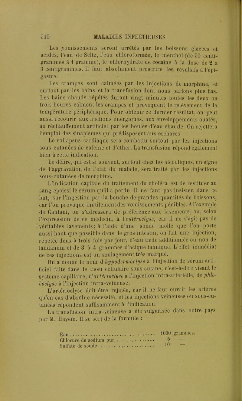 Les .vomissements seront arretes par les boissons glacees et acides, l’eau dc Seitz, l’eau chloroformee, le menthol (de 50 centi- grammes a 1 gramme), le chlorhvdrate de cocaine a la dose de 2 a 3 centigrammes. II faut absolument proscrire les revulsifs a l’epi- gastre. Les crampes sont calmees par les injections de morphine, et surtout par les bains et la transfusion dont nous parlons plus has. Les bains chauds repetes durant vingt minutes toutes les deux ou trois lieures calment les crampes et provoquent le relevement de la temperature peripherique. Pour obtenir ce dernier resultat, on peut aussi recourir aux frictions energiques, aux enveloppements ouates, au rechauffement artificiel par les boules d’eau chaude. On rejettera l’emploi des sinapisines qui predisposent aux eschares. Le collapsus cardiaque sera combattu surtout par les injections sous-cutanees de cafeine et d’ether. La transfusion repond egalement bien a cette indication. Le delire, qui esl si souvent, surtout chez les alcooliques, un signe de I’aggravalion de l’etat du malade, sera traite par les injections sous-cutanees de morphine. L’indication capitale du traitement du cholera est de restituer au sang epaissi le serum qu’il a perdu. II ne faut pas insister, dans ce but, sur l’ingestion par la bouehe de grandes quantites de boissons, car l’on provoque inutilementdes vomissements penibles. Al’exemple de Cantani, on s’adressera de preference aux lavements, ou, selon l’expression de ce medecin, a Venteroclyse, car il ne s’agit pas de veritables lavements; a l’aide d’une sonde molle que Ton porte aussi haut que possible dans le gros intestin, on fait une injection, repetee deux a trois fois par jour, d’eau tiede additionnee ou non de laudanum et de 3 a 4 grammes d’acique tannique. L’effet immediat de ces injections est un soulagement tres marque. On a donne le nom d’hypodernioclyse a l’injection de serum arti- ficiel faite dans le tissu cellulaire sous-cutane, c’est-a-dire visant le systeme capillaire, d’arterioclyse a l’injection intra-arterielle, de phU- boclyse a l’injection intra-veineuse. L’arlerioclyse doit etre rejetee, car il ne taut ouvrir les arteres qu’en cas d’absolue necessite, et les injections veineuses ou sous-cu- tanees repondent suffisamment a l’indication. La transfusion intra-veineuse a ete vulgarisee dans noire pays par M. Ilayem. Il se sert de la formule : 1000 grammes. 5 — 10 Eau Clilorure de sodium pur, Sulfate de soude