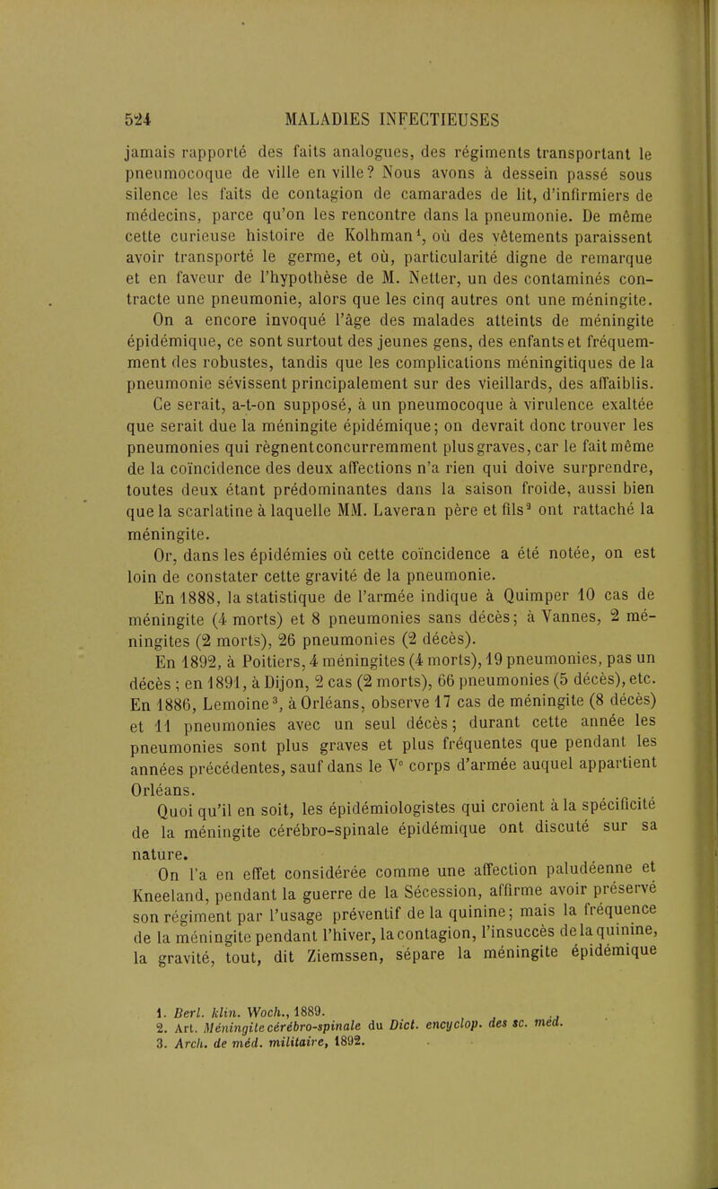 jamais rapporte ties faits analogues, des regiments transporlant le pnenmocoque de ville enville? Nous avons a dessein passe sous silence les l'aits de contagion de camarades de lit, d’infirmiers de medecins, parce qu’on les rencontre dans la pneumonie. De mfime cette curieuse histoire de Kolhman1 2, ou des vfitements paraissent avoir transports le germe, et oil, particularity digne de remarque et en faveur de l’hypothese de M. Netter, un des contamines con- tracte une pneumonie, alors que les cinq autres ont une meningite. On a encore invoque Page des malades alteints de meningite epidemique, ce sont surtout des jeunes gens, des enfantset frequem- ment des robustes, tandis que les complications meningitiques de la pneumonie sevissent principalement sur des vieillards, des afTaiblis. Ce serait, a-t-on suppose, a un pneumocoque a virulence exaltee que serait due la meningite epidemique; on devrait done trouver les pneumonies qui regnentconcurremment plus graves, car le faitmeme de la coincidence des deux affections n’a rien qui doive surprendre, toutes deux etant predominantes dans la saison froide, aussi bien que la scarlatine a laquelle MM. Laveran pere et Fils3 ont rattache la meningite. Or, dans les epidemies ou cette coincidence a ete notee, on est loin de constater cette gravite de la pneumonie. En 1888, la statistique de I’armee indique a Quimper 10 cas de meningite (4 morts) et 8 pneumonies sans deces; a Yannes, 2 me- ningites (2 morts), 26 pneumonies (2 deces). En 1892, a Poitiers, 4 meningites (4 morts), 19 pneumonies, pas un deces ; en 1891, a Dijon, 2 cas (2 morts), 66 pneumonies (5 deces), etc. En 1886, Lemoine3, a Orleans, observe 17 cas de meningite (8 deces) et 11 pneumonies avec un seul deces; durant cette annee les pneumonies sont plus graves et plus frequentes que pendant les annees precedentes, sauf dans le V° corps d’armee auquel appartient Orleans. Quoi qu’il en soit, les epidemiologistes qui croient a la specificite de la meningite cerebro-spinale epidemique ont discute sur sa nature. On l’a en efTet consideree conune une affection paludeenne et Kneeland, pendant la guerre de la Secession, afFirme avoir preseive son regiment par l’usage preventif de la quinine; mais la (requence de la meningite pendant l’hiver, la contagion, l’insucces de la quinine, la gravite, tout, dit Ziemssen, separe la meningite epidemique 1. Deri. klin. Woch., 1889. 2. Art. Meningite edrebro-spinale du Diet, enexjelop. des sc. meet. 3. Arch, de med. militairc, 1892.