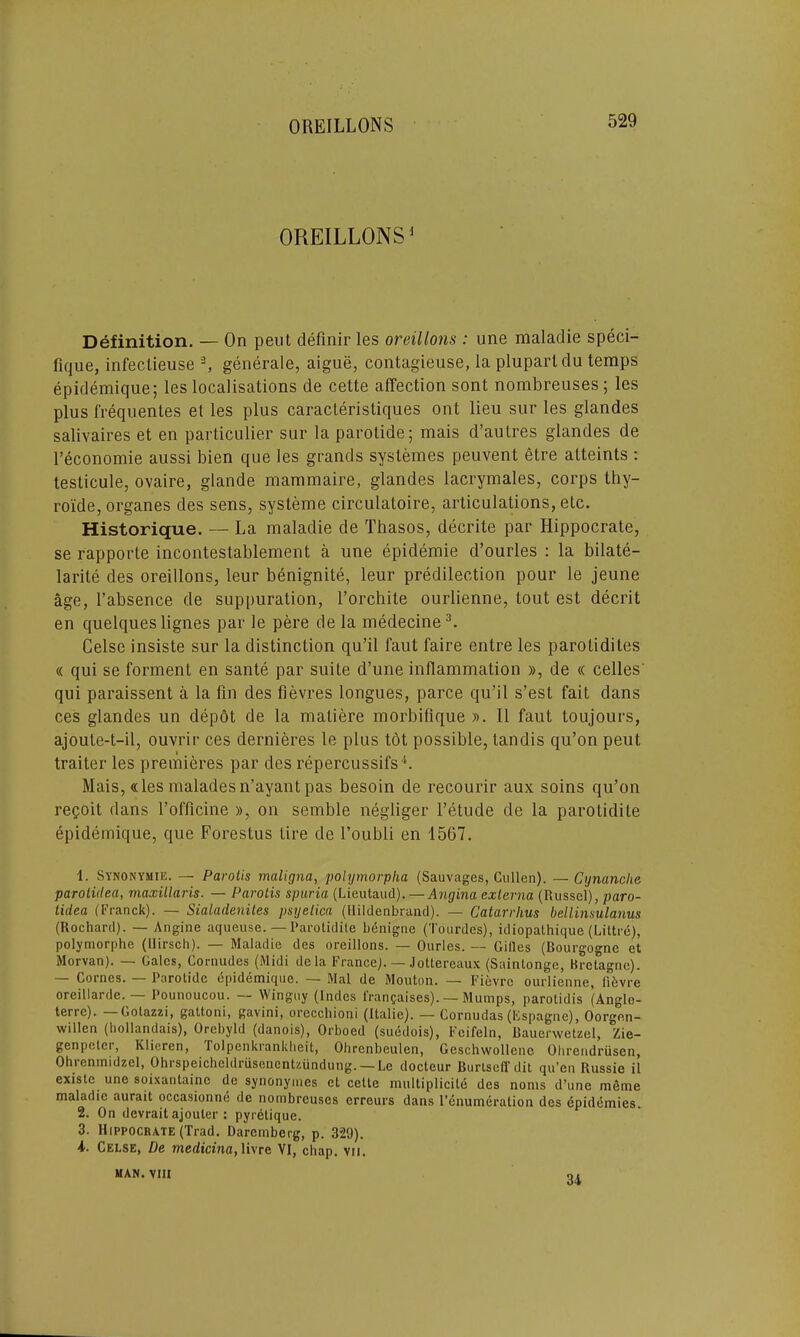 OREILLONS1 Definition. — On peut definir les oreillons : une malaclie speci- fique, infeclieuse 2, generate, aigue, cont-agieuse, la pluparldu temps epidemique; les localisations de cette affection sont nombreuses; les plus frequentes el les plus caracteristiques ont lieu sur les glandes salivaires et en particulier sur la parotide; mais d’autres glandes de l’economie aussi bien que les grands systemes peuvent etre atteints : testicule, ovaire, glande mammaire, glandes lacrymales, corps thy- roide, organes des sens, systeme circulatoire, articulations, etc. Historique. — La maladie de Thasos, decrite par Hippocrate, se rapporte incontestablement a une epidemie d’ourles : la bilate- larite des oreillons, leur benignite, leur predilection pour le jeune age, l’absence de suppuration, 1’orchite ourlienne, Lout est decrit en quelques lignes par le pere de la medecine3. Celse insiste sur la distinction qu’il Taut faire entre les parotidites « qui se torment en sante par suite d’une inflammation », de « celles qui paraissent a la fin des fievres longues, parce qu’il s’est fait dans ces glandes un depot de la matiere morbifique ». II faut toujours, ajoute-t-il, ouvrir ces dernieres le plus tot possible, landis qu’on peut traiter les premieres par des repercussifs b Mais, «les maladesn’ayant pas besoin de recourir aux soins qu’on reQoit dans l’officine », on semble negliger l’etude de la parotidite epidemique, que Forestus tire de l’oubli en 1567. 1. Synonymie. — Parolis maligna, polymorplia (Sauvages, Cullen). — Cynanche parotidea, maxillaris. — Parolis spuria (Lieutaud). — Angina externa (Russel), paro- tidea (Franck). — Sialadenites psyelica (Hildenbrand). — Catarrhus bellinsulanus (Rochard). — Angine aqueuse. — Parotidite benigne (Tourdes), idiopathique (Liltre), polymorphe (llirsch). — Maladie des oreillons. — Ourles. — Gilles (Bourgogne et Morvan). — Gales, Cornudes (Midi dela France). — Jottereaux (Saintonge, Bretagne). — Cornes. — Parotide epidemique. - Mai de Mouton. — Fievre ourlienne, li&vre oreillarde.^— Pounoucou. — Winguy (Indcs l'ranfaises). — Mumps, parotidis (Angle- ten c). Gotazzi, gattoni, gavini, orccchioni (italie). — Cornudas (Espagne), Oorgen- willcn (hollandais), Orcbyld (danois), Orboed (suddois), Feifeln, Bauerwctzel, Zie- genpetci, Klieren, Tolpenkrankheit, Ohrenbculen, Geschwollene Ohrendriisen, Ohrenmidzel, Ohrspeicheldriisenentzundung. — Le docteur Burtseffdit qu’en Russie il existe une soixantainc de synonyines et cette multiplicile des noms d’une mdme maladie aurait occasionne de nombreuses erreurs dans l’enumeration des dpidemies. 2. On devrait ajouler : pyrelique. 3. Hippocrate (Trad. Daremberg, p. 329). i. Celse, De medicina, livre VI, chap. vu. MAN. VIII 34