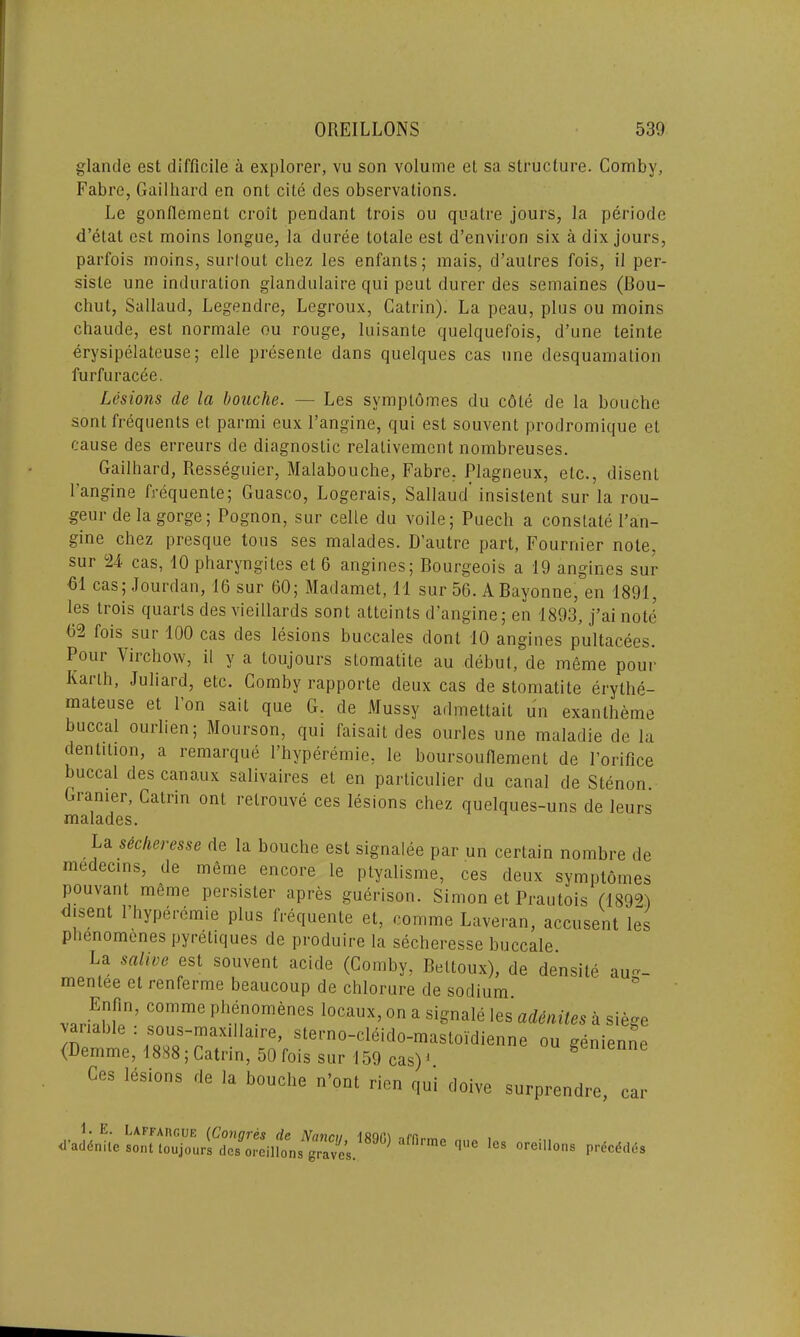 glande est difficile a explorer, vu son volume et sa structure. Comby, Fabre, Gailhard en onl cite des observations. Le gontlement croit pendant trois ou quatre jours, la periode d’etat est moins longue, la duree tolale est d’environ six a dix jours, parfois moins, surlout chez les enfants; mais, d’aulres fois, il per- siste une induration glandulaire qui peut durer des semaines (Bou- chut, Sallaud, Legendre, Legroux, Catrin). La peau, plus ou moins chaude, est normale ou rouge, luisante quelquefois, d’une leinte erysipelateuse; elle presente dans quelques cas une desquamation furfuracee. Lesions de la boache. — Les svmptomes du cole de la bouche sont frequents et parmi eux 1’angine, qui est souvent prodromique et cause des erreurs de diagnostic relalivement nombreuses. Gailhard, Resseguier, Malabouche, Fabre. Plagneux, etc., disenl I’angine frequente; Guasco, Logerais, Sallaud' insistent sur la rou- geur de la gorge; Pognon, sur celle du voile; Puech a constate I’an- gine chez presque tons ses malades. D’autre part, Fournier note, sur 24 cas, 10 pharyngites et 6 angines; Bourgeois a 19 angines sur 61 cas; Jourdan, 16 sur 60; Madamet, 11 sur 56. A Bayonne, en 1891, les trois quarts des vieillards sont atteints d’angine; en 1893, j’ai noth 62 fois sui 100 cas des lesions buccales dont 10 angines pultacees. Pour 'Virchow, il y a loujours stomatite au debut, de meme pour Karth, Juliard, etc. Comby rapporte deux cas de stomatite erythe- mateuse et Ton sait que G. de Mussy admettait un exanlheme buccal ourlien; Mourson, qui faisait des ourles une maladie de la dentition, a remarque l’hyperemie, le boursouflement de Porifice buccal des canaux salivaires et en particular du canal de Stenon. Granier, Catrin ont relrouve ces lesions chez quelques-uns de leurs malades. La sicker esse de la bouche est signalee par un certain nombre de medecins, de meme encore le ptyalisme, ces deux symptomes pouvant meme persister apres guerison. Simon et Prautois (18921 isent 1 hyperemie plus frequente el, comme Laveran, accusent les phenomenes pyreliques de produire la secheresse buccale. La salive est souvent acide (Comby, Beltoux), de densite au-- mentee et renferme beaucoup de chlorure de sodium. virhhli’ C°mme Phf,n0m6neS locallx>° a signale les aieitiles a siege vanalde : sous-max.ila.re, sterno-clSido-mastoidienne ou genienne (Demme, 1888; Catrin, 50 Ibis sur 159 cas)1 8 Ces lesions de la bouche n’onl rien qui doive surprendre, „ xl-aLn’ric soulLujou.rdefi.roilfo'ns^raVcs.’890) 'ira'' <'C °reill0ns