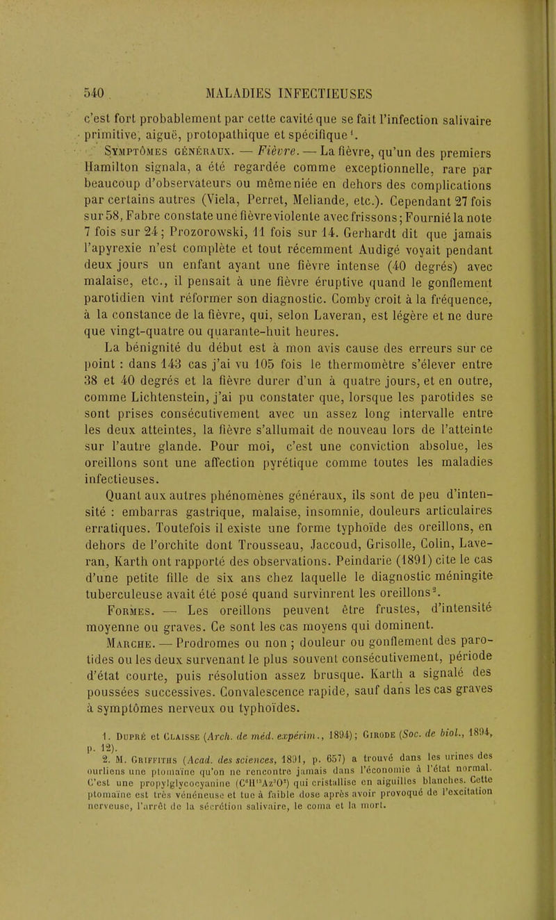 c’est fort probablement par cette cavite que se fait l’infection salivaire primitive, aiguii, protopathique et specifiquel. Sympt6mes giLneraux. — Fievre.— La fievre, qu’un des premiers Hamilton signala, a ete regardee comme exceptionnelle, rare par beaucoup d’observateurs ou memeniee en dehors des complications par certains autres (Viela, Perret, Meliande, etc.). Cependant 27 fois sur 58, Fabre constate une fievre violente avec frissons; Fournie la note 7 fois sur 24; Prozorowski, 11 fois sur 14. Gerhardt dit que jamais l’apyrexie n’est complete et lout recemment Audige voyait pendant deux jours un enfant ayant une fievre intense (40 degres) avec malaise, etc., il pensait a une fievre eruptive quand le gonflement parotidien vint reformer son diagnostic. Comby croit a la frequence, a la Constance de la fievre, qui, selon Laveran, est legere et ne dure que vingt-quatre ou quarante-huit heures. La benignite du debut est a mon avis cause des erreurs sur ce point : dans 143 cas j’ai vu 105 fois le thermometre s’elever entre 38 et 40 degres et la fievre durer d’un a quatre jours, et en outre, comme Lichtenstein, j’ai pu constater que, lorsque les parotides se sont prises consecutivement avec un assez long intervalle entre les deux atteintes, la fievre s’allumait de nouveau lors de l’atteinte sur l’autre glande. Pour moi, c’est une conviction absolue, les oreillons sont une affection pyretique comme toutes les maladies infectieuses. Quant aux autres phenomenes generaux, ils sont de peu d’inten- site : embarras gastrique, malaise, insomnie, douleurs articulaires erratiques. Toutefois il existe une forme lyphoi'de des oreillons, en dehors de Forchite dont Trousseau, Jaccoud, Grisolle, Colin, Lave- ran, Karth ont rapporte des observations. Peindarie (1891) cite le cas d’une petite fille de six ans chez laquelle le diagnostic meningite tuberculeuse avait ete pose quand survinrent les oreillons2. Formes. — Les oreillons peuvent etre frustes, d’intensite moyenne ou graves. Ge sont les cas moyens qui dominent. Marche. — Prodromes ou non ; douleur ou gonflement des paro- tides ou les deux survenant le plus souvent consecutivement, periode d’etat courte, puis resolution assez brusque. Karth a signale des poussees successives. Convalescence rapide, sauf dans les cas graves a symptomes nerveux ou lyphoides. 1. Dupre et Claisse (Arch, de lined, experim., 1894); Girode (Soc. de biol., 1894, p. 12). 2. M. Griffiths (Acad, des sciences, 1891, p. 657) a trouve dans les urines des ourliens une ptomaine qu’on ne rencontre jamais dans l’dcononiie a 1 etat normal. G’esl une propylglycocyanine (C°lll:'Az30!) qui cristallise en aiguilles blanches. Cette ptomaine est Ires veneneuse et tue a faible dose apres avoir provoquc de l’cxcitation ncrveuse, 1'arrSt de la secrdtion salivaire, le coma et la morl.